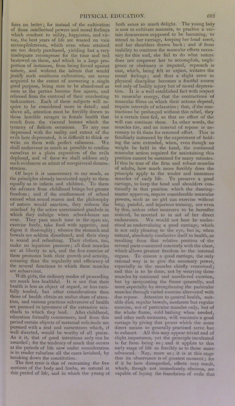 fares no better; for instead of tlie cultivation of those intellectual powers and moral feelings which conduce to utility, happiness, and vir- tue, the best yeara of life are wasted on vain accomplishments, which even when attained are too dearly purchased, yielding but a very inadequate recompense for the time and toil bestowed on them, and which in a large pro- portion of instances, from being forced against nature, and without the talents that would justify such assiduous cultivation, are never acquired to the extent of answering a single good purpose, being sure to be abandoned as soon as the parties become free agents, and released from the controul of their unrelenting taskmasters. Each of these subjects will re- quire to be considered more in detail; and above all, attention must be forcibly drawn to those horrible ravages in female health that result from the vi.sceral lesions which the tyranny of fashion occasions. To any one impressed with the reality imd extent of the evils here deprecated, it is difficult to think or write on them with perfect calrnne.ss. We shall endeavour as much as possible to confine ourselves to a plain exposition of the evils deplored, and of these we shall adduce only such evidences as admit of unequivocal demon- stration. Of boys it is unnecessary to say much, as the principles already inculcated apply to them equally as to infants and children. To them the advance from childhood brings but greater freedom ; and if the confinement of school exceed what sound reason and the philosophy of nature would sanction, they redeem the mischief by the active unrestrained gambols in which they indulge when school-hours are over. They pass much time in the open air, exercise freely, take food with appetite, and digest it thoroughly ; whence the stomach and bowels are seldom disordered, and their sleep is sound and refreshing. Their clothes, too, make no injurious pressure; all their muscles arc at liberty to act, and the free exercise of these promotes both their growth and activity, ensuring thus the regularity and efficiency of the several functions to which these muscles are subservient. ^\ ith girls, the ordinary modes of proceeding are much less healthful. It is not that their health is less an object of regard, or less care- fully tended, but other considerations than those of health obtain an undue share of atten- tion, and various practices subversive of health are pursued in ignorance of the extensive mis- chiefs to w hich they lead. After clnldhood, education formally commences, and from this period certain objects of maternal solicitude are pursued with a zeal and earnestness which, if well directed, would be worthy of all praise. As it is, that of good intentions only can be awarded ; for the tendency of much that occurs at the periods of life now under consideration is to render valueless all the cares lavished, by breaking down the constitution. The first error is that of restraining the free motions of the body and limbs, so natural at this period of life, and in which the young of both sexes so much delight. The young lady is now' to cultivate manners, to practice a cer- tain demureness supposed to be becoming, to attend to her carriage, keeping her head erect, and her shoulders drawn back; and if from inability to continue the muscular efforts neces- sary for this end, she fail to do what nature does not empower her to accomplish, negli- gence or obstinacy is imputed, reproach is cast, which, being felt as unjust, irritates the moral feelings; and thus a slight error in physical discijdine becomes a fruitful source not only of bodily injury but of moral deprava- tion. it is a well established fact with respect to muscular energy', that the contractions of muscular fibres on which their actions depend, require intervals of relaxation ; that, if the eon- tractions be prolonged w ithout this relief, they in a certain time fail, so that no effort of the will can continue them. In other words, the muscles tire, -and an interval of repose is ne- cessiiry to fit them for renewed effort. This is familitu'ly instanced by the experiment of hold- ing the arm extended, when, even though no weight be held in the hand, the continued muscular action required for maintaining this iK)sition cannot be sustained for many minutes. If this be true of the firm and robust muscles of adults, how much more forcibly does the principle apply to the tender and immature muscles of early life. To preser\'e a good caniage, to keep the head and shoulders con- tinually in that position which the dancing- master approves, require considerable muscular powers, such as no girl can exercise without long, painful, and injurious training, nor even by this, unless other measures to be hereafter noticed, be resorted to in aid of her direct endeavours. We would not here be under- stood as undervaluing :i good carriage, which is not only pleasing to the eye, but is, w'hen natural, absolutely conducive itself to health, as resulting from that relative position of the several ]>arts connected exteriorly with the chest, which allows greatest freedom to the inteniid organs. To ensure a good carriage, the only rational way is to give the necessary power, especially in the mu.scles chiefly concerned; and this is to be done, not by wearying those muscles by continual and unrelieved exertion, but by invigorating the frame generally, and more e.specially by strengthening the particular muscles through varied exercise alternated with due repose. Attention to general health, suit- able diet, regular bowels, moderate but regular exercise, not of particular muscles only, but of the whole frame, cold bathing when needed, and other such measures, w ill maintain a good carriage by giving that power which the more direct means so generally practised serve but to exhaust. All this may appear trivial and of slight importance, yet the principle inculcated is far from being so ; and it applies to this early stage of life as forcibly as to those more advanced. Nay, more so ; it is at this stage that its observance is of greatest moment; ibr if it be here disregarded, effects may result, which, though not immediately obvious, are capable of laying the foundation of evils that