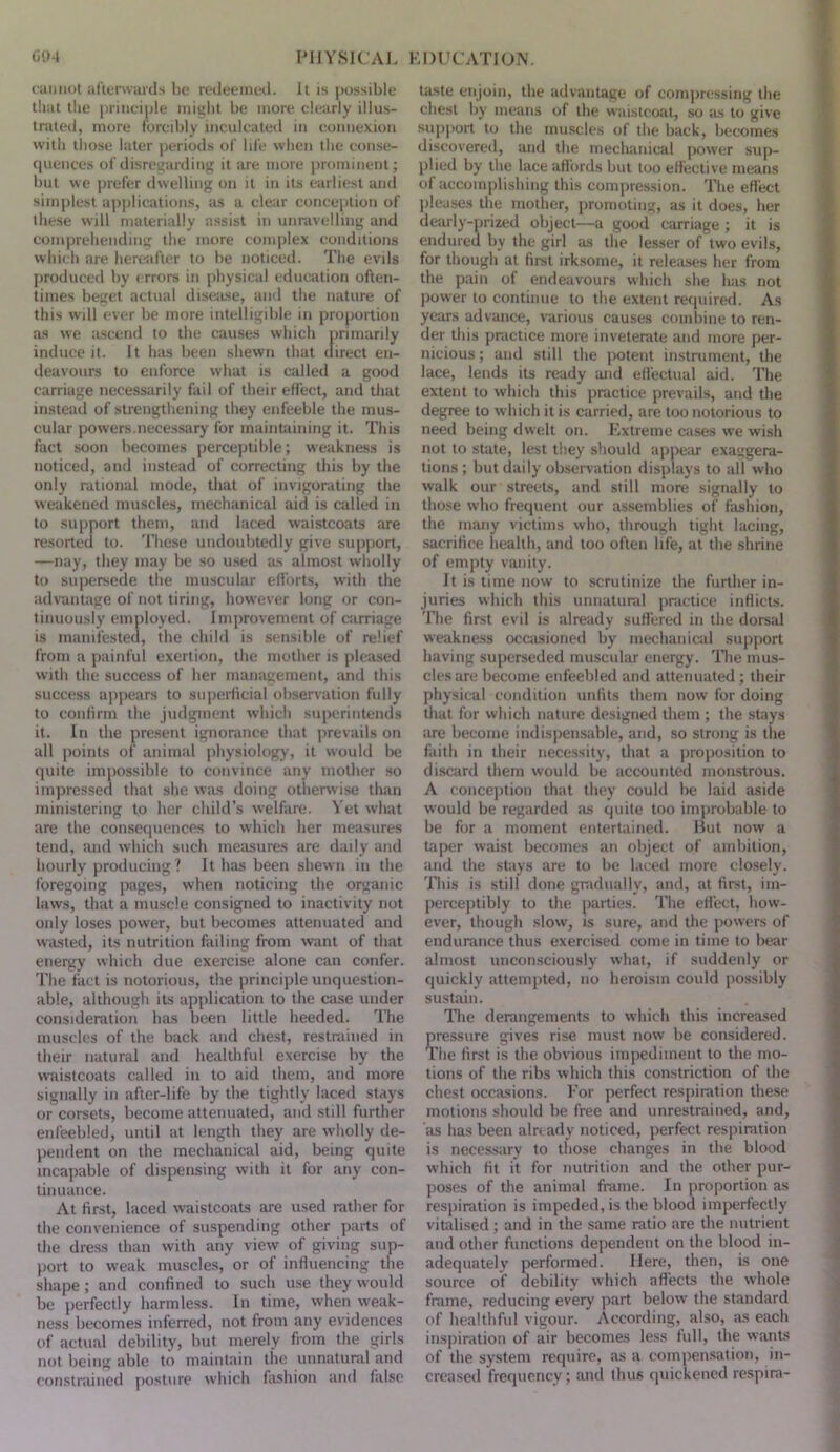 cannot al'lerwards he redeemed. It is possible lliai the i)hnciple iiiiglit be more clearly illus- trated, more forcibly inculcated in connexion with those later periods of life when the conse- quences of disreifarding it are more prominent; but we prefer dwelling on it in its earliest and simplest applications, as a clear conception of tlie.se will materially assist in unravelling and comprehending the more complex conditions which are hereafter to he noticed. The evils produced by errors in physical education often- times beget actual disease, and the nature of this will ever he more intelligible in proportion a.s we ascend to the causes which primarily induce it. It has been shewn that direct en- deavours to enforce what is called a good carriage necessarily fail of their effect, and tliat instead of strengthening they enfeeble the mus- cular powers.necessary for maintaining it. This fact soon becomes perceptible; weakness is noticed, and instead of correcting this by the only rational mode, that of invigorating the weakened muscles, mechanical aid is called in to support them, and laced waistcoats are resorted to. These undoubtedly give support, —nay, they may he so used as almost wholly to supersede the muscular efforts, with the advantage of not tiring, however long or con- tinuously employed. Improvement of carriage is manifested, the child is sensible of relief from a painful exertion, the mother is pleased witli the success of her management, and this success appears to supedicial observation fully to confirm the judgment which superintends it. In the present ignorance that prevails on all points of animal physiology, it would Ije quite impossible to convince any mother .so impressed that she was doing otherwise than ministering to her child’s welfare. Vet what are the consequences to which her measures tend, and which such measures are daily and hourly producing ? It has been shewn in the foregoing pages, when noticing the organic laws, that a muscle consigned to inactivity not only loses power, hut becomes attenuated and wasted, its nutrition failing from want of that energy which due exercise alone can confer. The fact is notorious, the principle unquestion- able, although its application to the case under consideration has been little heeded. The muscles of the back and chest, restrained in their natural and healthful exercise by the waistcoats called in to aid them, and more signally in after-life by the tightly laced stays or corsets, become attenuated, and still further enfeebled, until at length they are wholly de- pendent on the mechanical aid, being quite incapable of dispensing with it for any con- tinuance. At first, laced waistcoats are used rather for the convenience of suspending other parts of the dre.ss than with any view of giving sup- port to weak muscles, or of influencing the shape; and confined to such use they would be perfectly harmless. In time, when weak- ness becomes inferred, not from any evidences of actual debility, but merely from the girls not being able to maintain the unnatural and constrained posture which fashion and false taste enjoin, the advantage of compressing the chest by means of the waistcoat, so as to give supjiort to the muscles of the back, becomes discovered, and the mechanical power sup- plied by the lace affords but too effective means of accomplishing this compression. The effect jileases the mother, promoting, as it does, her dearly-prized object—a good carriage ; it is endured by the girl as the lesser of two evils, for though at first irksome, it releases her from the pain of endeavours which she has not power to continue to the extent required. A.s years advance, various causes combine to ren- der this pr.ictice more inveterate and more per- nicious ; and still the potent instrument, the lace, lends its ready and eflectual aid. The extent to which this practice prevaifs, and the degree to which it is carried, are too notorious to need being dwelt on. f.xtreme cases we wish not to state, lest they should appeim exaggera- tions ; but daily observation displays to all who walk our streets, and still more signally to those who frequent our assemblies of fashion, the many victims who, through tight lacing, sacrifice health, and too often life, at the .shrine of empty vanity. It is time now to scrutinize the further in- juries which this unnatural jmictice inflicts. The first evil is already sufl'ered in the dorsal weakness occasioned by mechanical support having superseded musevdar energy. Die mus- cles are become enfeebled and attenuated ; their physical condition unfits them now for doing that for which nature designed them ; the stays are become indisj)ensable, and, so strong is the faith in their necessity, that a proposition to discard them would he accounted monstrous. A conception that they could he laid aside would be regarded as quite too improbable to be for a moment entertained. Hut now a taper waist becomes an object of ambition, and the stays are to be laced more clo.sely. This is still done gradually, and, at first, im- perceptibly to the parties. The effect, how- ever, though slow, is sure, and the powers of endurance thus exercised come in time to hear almost unconsciously what, if suddenly or quickly attempted, no heroism could possibly sustain. The derangements to which this increased pressure gives rise must now he considered. The first is the obvious impediment to the mo- tions of the ribs which this constriction of the chest occasions. I'or perfect respiration these motions should he free and unrestrained, and, as has been already noticed, perfect respiration is necessary to those changes in the blood which fit it for nutrition and the other pur- poses of the animal frame. In proportion as respiration is impeded, is the blood imjierfectly vitidised; and in the same ratio are the nutrient and other functions dependent on the blood in- adequately performed. Here, then, is one source of debility which aflects the whole frame, reducing every part below the standard of healthfid vigour. According, also, as each inspiration of air becomes less full, the wants of the system require, as a compensation, in- creased frequency; and thus quickened respira-