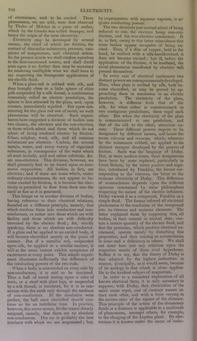 j: jjxTiaciTY. of electricians, saiil to be c.rcilfd. Tliese plienoinena, we are told, were first observed by Thales of Miletus in a piece of amber, which by the (ireeks was called and hence the origin of the term electricity. J'.lectricity may be developed by several means, the chief of which are friction, the contact of dissimilar substances, pressure, vari- ations of temperature, and chemical action. In the present article we shall confine ourselves to the first-mentioned source, and shall dwell even ujion it no further than may be necessary for rendering intelligible what we shall have to say respecting the therapeutic applications of the electric Huid. W hen a glass rod is rubbed with silk, and then brought close to a little sphere of elder pith suspended by a silk thread, a combination commonly called an electric pendulum, the sphere is first attracted by the glass, and, upon contact, immediately repelled. lUit upon sub- stituting for the gl.Lss rod one of metal, no such phenomena will be obsened. Such exjreri- ments have suggested a division of bodies into two cliLsses, the electrics and the non-electrics, or those which admit and tho.se which do not admit of being rendered electric by friction, fflass, sulphur, wool, silk, and all resinous substances are electrics. Carbon, the several metals, water, and every variety of organized substance, in consequence of the water which all such include, acid and saline solutions, fkc. are non-electrics. This division, however, we shall jiresently find to be based ujion an erro- neous supposition. All borlie.s, in fact, are electrics; and if there are some which, under ordinary circum.stances, do not ajipear to be- come excited by friction, it is because the elec- tricity is permitted to How from them into the earth as fast as it is generated. This brings us to another division of bodies, having reference to their electrical relations, founded on a different principle, namely, that which resolves them into conductors and non- conductors, or rather into those which are with facility and those which are with difficulty traversed by the electric fluid ; for, strictly speaking, there is no absolute non-conductor. If a glass rod be applied to an excited body, it will become electrified merely at the point of contact. Hut if a metallic rod, suspended upon silk, be applied in a similar manner, it will at the same instant exhibit symptoms of excitement at every point. This simple experi- ment illustrates sufficiently the difference of the conducting ))owers of the two rods. \V hen a body is surrounded on everj’ side by non-conductors, it is said to be insulated. Thus a ball of metal resting upon a cake of resin, or a stool with ghiss legs, or suspended by a silk thread, is insulated, for it is in con- nexion with the eartli only through the medium of non-conductors. If the insulation were perfect, the ball once electrified should con- tinue so for an indefinite time. In practice, however, this never occurs, for the reason already assigned, namely, that there are no absolute non-conductors. Dry air is probably the best insulator with which we are acquainted ; but. by impregnation with aqueous vapours, it ac- quires conducting powers. J he two divisions just noticed admit of being reduced to one, the electrics being non-con- ductors, and the non-electrics conductors. It is, in fact, owing to this latter coincidence that some bodies appear incapable of being ex- cited. Thus, if a disc of copper, held in the hand, be rubbed with a silk-handkerchief, it does not become excited; but if, before the application of the friction, it be insulated, the usual phetiomena manifested by electrics will present themselves. In every c:ise of electrical excitement two distinct powers ime cotemporaneously develojied. Thus, when glass is rubbed by silk, both be- come electrified, as may l)e proved by ap- proaching them in succession to an electric l>endulum. The electricity of the glass, liowever, is different from that of the silk, for when either is communicated to two contiguous pendulums, these repel each other. Hut when the electricity of the gla.ss is communicated to one pendulum, and that of the silk to the other, attraction en- sues. These difl'erent powers require to be designated by diflerent names, and hence the terms vitreous and resinous, which, whatever be the substances nibbed, are applied to the distinct energies developed by the process of friction. Such was the language of Dufay. Hut, in more modern times, these designations have been by some replaced, jiimticularly in Great Hritain, by the terms positive and itcga- tivr, introduced by I'Vanklin, the former cor- responding to the vitreous, the latter to the resinous electricity of Dufay. This ditlerence of nomenclature depends upon the different opinions entertained by these philosophers respecting the nature of the electric influence. Dufay viewed it as a compound, Franklin as a simple fluid. The former referred all electrical phenomena to the resolution of the compound into its vitreous and resinous elements. The latter explained them by supposing that, all bodies, in their natural or neutral state, con- tain a certain quantity of the electric fluid, and that the processes, which jiroduce electrical ex- citement, operate merely by disturbing this proportion, and thus causing an accumulation in some and a deficiency in others. \\ e shall not enter here into any criticism upon the respective merits of these rival hypotheses. Suffice it to say, tliat the theory of Dufay is that adopted by the highest authorities in science, prmcijrally, as it would seem, because of its analogy to that w’hich is alone applica- ble to the kindred subject of magnetism. In order to a consistent explanation of all known electrical facts, it is only necessary to suppose, witli Dufay, that electricities of the same name repel, and of contrary names at- tract each other, and with a force varjdng in the inverse ratio of the square of the distance. Tliis principle of the action of the elementary fluids at a distance is applicable to a multitude of phenomena, amongst others, for example, to the charging of the Leyden pliial. Hy elec- tricians it is known under the name of indue-