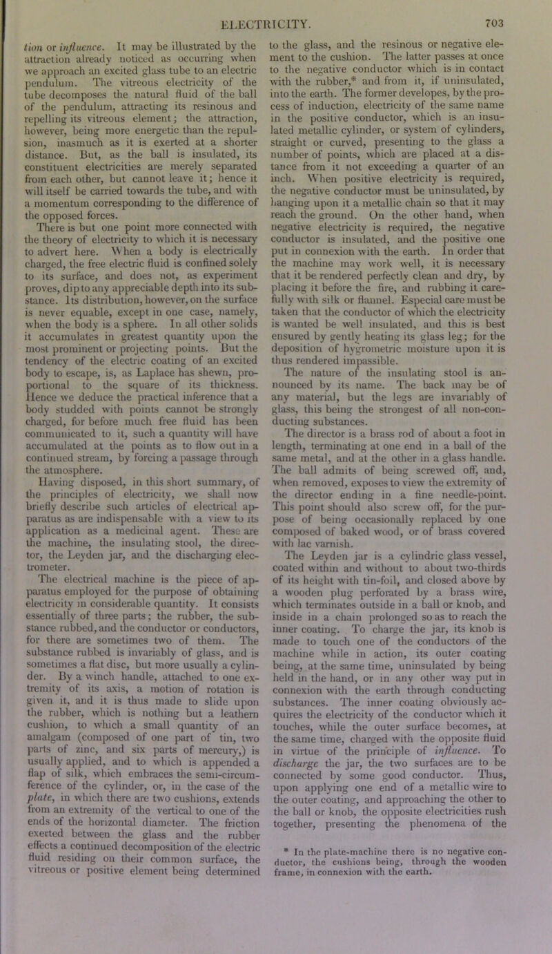 tion or injlucnce. It may be illustrated by the attraction already noticed as occurring when we approach an excited glass tube to an electric pendulum. The vitreous electricity of the tube decomposes the natural fluid of the ball of the pendulum, attracting its resinous and rej>elling its vitreous element; the attraction, however, being more energetic than the repul- sion, inasmuch as it is exerted at a shorter distance. But, as the ball is insulated, its constituent electricities are merely separated from each other, but cannot leave it; hence it will itself be carried towards the tube, and with a momentum corresponding to tire difference of the opposed forces. There is but one point more connected with the theory of electricity to which it is necessary to advert here. hen a body is electrically charged, the free electric fluid is confined solely to its surface, and does not, as experiment proves, dip to any appreciable depth into its sub- stance. Its distribution, however, on the surface is never equable, e.xcept in one case, namely, when the body is a sphere. In all other solids it accumulates in greatest quantity upon the most prominent or projecting points. But the tendency of the electric coating of an e.\cited body to escape, is, as Laplace has shewn, pro- portional to the square of its thickness, lienee we deduce the practical inference that a body studded with points cannot be strongly charged, for before much free fluid has been couiinunicated to it, such a quantity will have accumulated at the points as to flow out in a continued stream, by forcing a passage through tlie atmosphere. Having disposed, in this short suminarj', of the principles of electricity, we shall now briefly describe such articles of electrical aj)- paratus as are indispensable witli a view to its application as a medicinal agent. These are tlie machine, the insulating stool, the direc- tor, the Leyden jar, and the discharging elec- trometer. The electrical machine is the piece of up- piu-atus employed for the purpose of obtaining electricity in considerable quantity. It consists essentially of three parts; the rubber, the sub- stance rubbed, and the conductor or conductors, for there are sometimes two of them. The substance rubbed is invariably of glass, and is sometimes a flat disc, but more usually a cylin- der. By a winch handle, attached to one ex- tremity of its axis, a motion of rotation is given it, and it is thus made to slide upon the rubber, which is nothing but a leathern cushion, to which a small quantity of an amalgam (composed of one part of tin, two parts of zinc, and six parts of mercury,) is usually applied, and to which is appended a flap of silk, which embraces the senu-circum- ference of the cylinder, or, in the case of the plate, in which there are two cushions, extends from an extremity of the vertical to one of the ends of the horizontal diameter. The friction exerted betsveen the glass and the rubber effects a continued decomposition of the electric fluid residing on their common surface, the vitreous or positive element being determined to the glass, and the resinous or negative ele- ment to the cushion. The latter passes at once to the negative conductor which is in contact with the rubber,* and from it, if uninsulated, into the earth. The former developes, by the pro- cess of induction, electricity of the same name in the positive conductor, which is an insu- lated metallic cylinder, or system of cylinders, straight or curved, presenting to the glass a number of points, which are placed at a dis- tance from it not exceeding a quarter of an inch. When positive electricity is required, the negative conductor must be uninsulated, by hanging upon it a metallic chain so that it may reach the ground. On the other hand, when negative electricity is required, the negative conductor is insulated, and the positive one put in connexion with the earth. In order that the machine may work well, it is necessary that it be rendered perfectly clean and dry, by placing it before the fire, and rubbing it care- fully with silk or flannel. Especial oare must be taken that the conductor of which the electricity is wanted be well insulated, and this is best ensured by gently heating its glass leg; for the de[K)sition of hygroinetric moisture upon it is thus rendered iinixissible. The nature of the insulating stool is an- nounced by its name. The back may be of any material, but the legs are invariably of glass, this being the strongest of all non-con- ducting substances. The director is a brass rod of about a foot in length, terminating at one end in a ball of the same metal, and at the other in a glass handle. The ball admits of being screwed off, and, when removed, exposes to view the extremity of the director ending in a fine needle-point. This point should also screw off, for the pur- pose of being occasionally replaced by one coni|)osed of baked wood, or of brass covered with lac varnish. The Leyden jar is a cylindric glass vessel, coated within and without to about two-thirds of its height with tin-foil, and closed above by a wooden plug perforated by a brass wire, which terminates outside in a ball or knob, and inside in a chain prolonged so as to reach the inner coating. To charge the jar, its knob is made to touch one of the conductors of the machine while in action, its outer coating being, at the same time, uninsulated by being held in the hand, or in any other way put in connexion with the earth through conducting substances. The inner coating obviously ac- quires the electricity of the conductor which it touches, while the outer surface becomes, at the same time, charged with the opposite fluid in virtue of the principle of injlucnce. To discharge the jar, the two surfaces are to be connected by some good conductor. Tlius, upon applying one end of a metallic wire to the outer coating, and approaching the other to the ball or knob, the opposite electricities rush together, presenting the phenomena of the • In the plate-macliinc there is no negative con- ductor, the cushions being, through the wooden frame, in connexion with the earth.