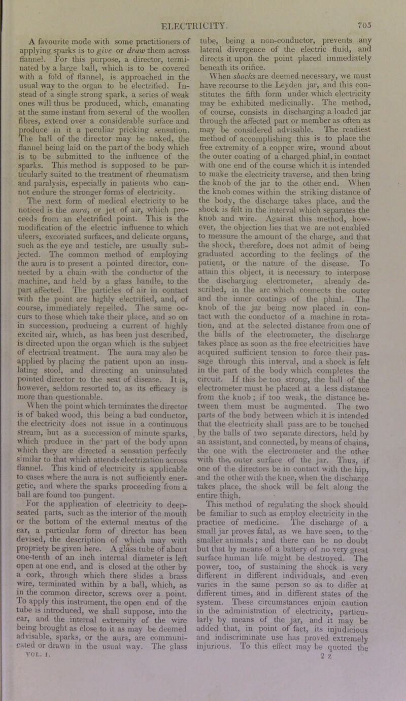 A favourite mode with some practitioners of applying s[)arks is to give or draw them across flannel. Eor this purpose, a director, termi- nated by a large ball, which is to be covered with a fold of flannel, is approached in the usual way to the organ to be electrified. In- stead of a single strong spark, a series of weak ones will thus be produced, which, emanating at the same instant from several of the woollen fibres, extend over a considerable surface and produce in it a peculiar pricking sensation. The ball of the director may be naked, the flannel being laid on the part of the body which is to be submitted to the influence of the sparks. Hi is method is supposed to be par- ticularly suited to the treatment of rheumatism and paralysis, especially in patients who can- not endure the stronger forms of electricity. The next form of medical electricity to be noticed is the aura, or jet of air, which pro- ceeds from an electrified point. This is the modification of the electric influence to which ulcers, excoriated suifaces, and delicate orsans, such as the eye and testicle, are usually sub- jected. ^I'he common method of employing the aura is to present a jiointed director, con- nected by a chain with the conductor of the machine, and held by a glass handle, to the part afl’ected. The jiarticles of air in contact with the point are highly electrified, and, of course, immediately repelled. The same oc- curs to those which take their place, and so on in succession, producing a current of highly excited air, which, as has been just described, is directed upon the organ which is the subject of electrical treatment. The aura may also be applied by placing the patient upon an insu- lating stool, and directing an uninsulated pointed director to the seat of disease. It i.s, however, seldom resorted to, as its efficacy is more than questionable. N\ hen the point w hich terminates the director is of baked wood, this being a bad conductor, the electricity does not issue in a continuous stream, but as a succession of minute sparks, w hich produce in the’ p:irt of the body upon which they are directed a .sensirtion perfectly siinihir to that which attends electriztition across flannel. This kind of electricity is applicable to cases where the aura is not sufficiently ener- getic, and where the sparks proceeding from a ball are found too pungent. Eor the application of electricity to deej> seated parts, such as the interior of the mouth or the bottom of the external meatus of the ear, a particular form of director has been devised, the description of which may with propriety be given here. A glass tube of about one-tenth of an inch internal diameter is left open at one end, and is closed at the other by a cork, through which there slides a brass wire, terminated within by a ball, which, as in the common director, screws over a point. 10 apply this instrument, the ojjen end of the tube IS introduced, we shall suppose, into the ear, and the internal extremity of the wire being brought as close to it as may be deemed advisable, sparks, or the aura, are communi- cated or drawn in the usual way. The glass voi.. I. tube, being a non-conductor, prevents any lateral divergence of the elective fluid, and directs it upon the point placed immediately beneath its orifice. When shocks are deemed necessary, we must have recourse to the Leyden jar, and this con- stitutes the fifth form under which electricity may be exhibited medicinally. The method, of course, consists in discharging a loaded jar through the afl'ected part or member as often as may be considered advisable. The readiest method of accomplishing this is to place the free extremity of a copper wire, wound about the outer coating of a chai'ged phial, in contact with one end of tlie course which it is intended to make the electricity traverse, and then bring the knob of the jar to the other end. \Mien the knob comes within the striking distance of the body, the discharge takes place, and the shock is felt in the interval which separates the knob and wire. Against this method, how- ever, the objection lies that we are not enabled to measure the amount of the charge, and that the shock, therefore, does not admit of being graduated according to the feelings of the patient, or the nature of the disetise. To attain tins object, it is necessary to interpose the discharging electrometer, already de- scribed, in the arc which connects the outer and the inner coatings of the phial. The knob of the jar being now placed in con- tact with the conductor of a machine in rota- tion, and at the selected distance from one of the balls of the electrometer, the discharge takes place as soon as the free electricities have acquired sufficient tension to force their pas- sage through this inlerval, and a shock is felt in the part of the body which completes the circuit. If this be too strong, the ball of the electrometer must be placed at a less distance from the knob ; if too weak, the distance be- tween them must be augmented. The two jiarts of the body between w'hich it is intended that the electricity shall jiass are to be touched by the balls of two separate directors, held by an assistant, and connected, by means of chains, the one with the electrometer and the other with the. outer surface of the jar. Thus, if one of the directors be in contact with the hip, and the other with the knee, when the discharge takes place, the shock will be felt along the entire thigh. This method of regulating the shock should be familiar to such as employ electricity in the practice of medicine. The discharge of a small jar proves fatal, as we have seen, to the smaller animals; and there can be no doubt but that by means of a battery of no very gi’eat surface human life might be destroyed. The power, too, of sustaining the shock is very difl'erent in different individuals, and even varies in the same person so as to difler at different times, and in different states of the system. These circumstances enjoin caution in the administration of electricity, particu- larly by means of the jar, and it may be added that, in point of fact, its injudicious and indiscriminate use has proved extremely injurious. To this effect m;iy be quoted the 2 7,