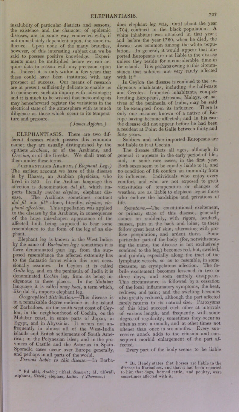 insalubrity of particular districts and seasons, the existence and the character of epidemic diseases, are in some way connected witli, if not immediately dependent upon, the same in- fluence. Upon none of the many branches, however, of this interesting subject can we be said to possess positive knowledge. Experi- ments must be multiplied before we can ac- quire data to reason with any precision upon it. Indeed it is only within a few years that these could have been instituted with any prospect of success. Our means of research are at present svifliciently delicate to enable us to commence such an inquiry with advantage; and it is much to be wished that meteorologists may henceforward register the variations in the electrical state of the atmosphere with as much diligence as those which occur to its tempera- ture and pressure. (James Apjohn.) ELEPHANTIASIS. There are two dif- ferent diseases which possess this common name; they are usually distinguished by the epithets Arabian, or of tlie Arabians, and Grecian, or of the Greeks. We shall treat of them under tliese terms. Elephantiasis Arabum, (Elephant I^g.) Tlie earliest account we have of this disease is by Rhazes, an Arabian physician, who lived in 850. In the Arabian language this afl'ection is denomination dal jil, which im- ports literally morbus elephas, elephant dis- ease. The Arabians sometimes contract dal Jil into jil* alone, literally, elephas, ele- phant affection. This appellation was applied to the disease by the Arabians, in consequence of the huge mis-shapen app^rance of the affected limb being supposed to bear some resemblance to the form of the leg of an ele- phant. Elephant leg is known m tlie West Indies by the name of Burbadoes leg; sometimes it is there denominated yam leg, from the sup- posed resemblance the affected extremity has to the fantastic forms which this root occa- sionally assumes. In Ceylon it is called Galle leg, and on tlie peninsula of India it is denominated Cochin leg, from its being in- digenous to these places. In the Malabar language it is callecl anay haul, a term which, like dal fil, imports elephant leg. Geographical distribution.—Tliis disease is in a remarkable degree endemic in the island of Barbadoes, on the south-west coast of Cey- lon, in the neighbourhood of Cochin, on the Malabar coast, in some parts of Japan, in and in Abyssinia. It occurs not un- frequently in almost all of the West-India islands and British settlements of South Ame- rica ; in the Polynesian isles; and in the pro- vinces of Castile and the Asturias in Spain. Sporadic cases occur over Europe generally, and perhaps in all parts of the world. Persons liable to this disease.—In Barba- • Fil M\, Arabic; ulfcel, Saiwcril; fil, ulfwall, zlphant, Greek; elephas, Latin. ( Thomson.) does elephant leg was, until about the year 1704, confined to the black population. A white inhabitant was attacked in that year; and before the year 1760, when he died, the disease was common among the white popu- lation. In general, it would appear that im- ported Europeans are not liable to the disease unless they reside for a considerable time in the island. It is perhaps owing to this circum- stance that soldiers are very rarely affected with it.* In Ceylon the disease is confined to the in- digenous inhabitants, including the half-caste and Creoles. Imported inhabitants, compre- hending Europeans, Africans, Malays, or na- tives of the peninsula of India, may be said to be exempted from its influence. There is only one instance known of a native of Eu- rope having become affected; and in his case the disease did not appear before he had been a resident at Point de Galle between thirty and forty years. Soldiers and other imported Europeans are not liable to it at Cochin. The disease affects all ages, although in general it appears in the early period of life; and, in some rare cases, in tlie first year. Botli sexes seem to be equally liable to it, and no condition of life confers an immunity from its influence. Individuals who enjoy every comfort, and who are not exposed to great vicissitudes of temperature or changes of weather, are as liable to elephant leg as those who endure the hardships and privations of life. Si/mptoms.—^The constitutional excitement, or primary stage of this disease, generally comes on suddenly, with rigors, headach, nausea, pain in the back and loins; to these follow great heat of skin, alternating with pro- fuse perspiration, and ardent thirst. Some particular jiart of the body (for, notwithstand- ing the name, the disease is not exclusively confined to the leg,) becomes red, hot, swelled, and painful, especially along the tract of the lymphatic vessels, so as to resemble, in some measure, an erysipelatous affection. The fe- brile excitement becomes lessened in two or three days, and soon entirely disappears. This circumstance is followed by a cessation of die local inflammatory symptoms, the heat, redness, and pain; and the swelling becomes also greatly reduced, although the part affected rarely returns to its natural size. Paroxysms of this kind succeed each other at intervals of various length, and frequently with some degree of regularity; sometimes they occur as often as once a month, and at other times not oftener than once in six months. Every suc- cessive attack adds to the effusion and con- sequent morbid enlargement of the part af- fected. Every part of the body seems to be liable • Dr. Hendy states that horses are liable to the disease in Barbadoes, and that it had been reported to him that dogs, horned cattle, and poultry, were sometimes affected with it.