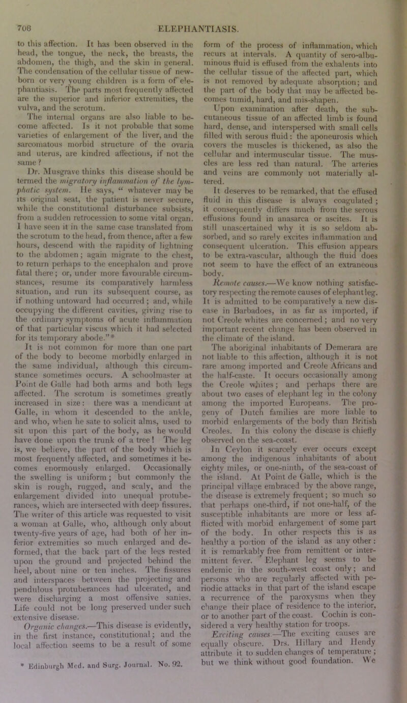 to tins affection. It has been observed in the head, the tongue, the neck, the breasts, tlie abdomen, the tliigh, and the skin in general. The condensation of the cellular tissue of new- born or very young children is a form oT ele- phantiasis. The parts most frecpiently affected are the superior and inferior extremities, the vulva, and the scrotum. 'I'he internal organs are also liable to be- come affected. Is it not probable tliat some varieties of enlargement of the liver, and the sarcomatous morbid structure of the ovaria and uterus, are kindred affection.s, if not the .same ? Dr. Musgrave thinks this disease should be termed the migratory injhuinnatioti of the lym- phatic xj/stem. He .says, “ whatever may be Its original seat, the patient is never secure, while the constitutional disturbance subsists, from a sudden retrocession to some vital organ. 1 have seen it in the same case translated from the scrotum to the head, from thence, after a few hours, descend with the ra])idity of lightning to the abdomen; again migrate to the chest, to return jrerhaps to the encephalon and prove fatal there; or, under more favourable circum- stances, resume its comparatively harmless situation, and run its subsequent course, as if nothing untoward had occurred ; and, while occupying the different cavities, giving rise to the ordinary symjitoms of acute inflammation of that particular viscus which it had selected for its temporary abode.”* It is not common for more than one part of the body to become morbidly enlargetl in the same individual, although this circum- stance sometimes occurs. A schoolnuLster at Point de (ialle had both arms and both legs affected. 'J’he scrotum is sometimes greatly increased in size: there was a mendicant at (ialle, in whom it descended to the ankle, and who, when he sate to solicit alms, used to sit upon this j>art of the body, as he would have done upon the trunk of a tree! The leg is, we believe, the part of the body which is most frequently affected, and sometimes it l)e- comes enormously eidarged. Occasionally the swelling is uniform ; but commonly the skin is rough, rugged, and scaly, and the enlargement divided into unecpial jirotube- rances, which are intersected with dee]) fissures. The writer of this article w'as requested to visit a woman at (ralle, who, although only about tw'enty-five years of age, had both of her in- ferior extremities so much enlarged and de- formed, that the back part of the legs rested upon the ground and projected behind the heel, about nine or ten inches. The fissures and interspaces between the pn)jecting and pendulous protuberances had idcenited, and were discharging a most offensive .sanies. I.ife could not be long preseiwed under such extensive disease. Organic chaagex.—This disease is evidently, in the first instance, constitutional; and the local affection seems to be a result of some • Udinburgli Med. and Surg. Journal. No. 82. form of the process of inflammation, which recurs at inter\als. A (]uantity of sero-albu- minous fluid is effused from the exhalents into the cellular ti.ssue of the affected part, which is not removed by adequate absoqition; and the part of the body that may be affected be- comes tumid, hard, and mis-shapen. Upon examination after death, the sul> cutaneous ti.ssue of an affected limb is found hard, dense, and inters])ersed with small cells filled with serous fluid; the aponeurosis which covers the muscles is thickened, as also the cellular and intermuscular tissue. The mus- cles are less red than natural. The arteries and veins are commonly not materially al- tered. It deserves to be remarked, that the effused fluid in this disease is always coagulated ; it consecpiently differs much from the serous effusions found in anasarca or a.scites. It is still ima.scertained why it is so seldom ab- sorbed, and so rarely excites inflammation and con.sequent ulceration. This effusion appears to be extra-vascular, although the fluid does not seem to have the effect of an extraneous body. Remote cauxex.—We know nothing satisfac- tory respecting the remote causes of elephant leg. It is admitted to be comparatively a new dis- ease in Barbadoes, in as fiir as imported, if not Creole w hites are concerned ; and no very important recent change has been observed in the climate of the island. 'I’he aboriginal inhabitants of Demerara are not liable to this affection, although it is not rare among imported and Creole Africans and the half-caste. It occurs occasionally among the Creole wjiites; and jierhaps there are about two cases of ele[)hant leg in the colony among the imported Europeans. Tlie pro- geny of Dutch families are more liable to morbid enlargements of the body than British Creoles. In this colony the disease is chiefly obsened on the sea-coast. In Ceylon it scarcely ever occurs except among the indigenous inhabitants of about eighty miles, or one-ninth, of the sea-coast of the island. At Point de Calle, which is the ])rincipal village embraced by the above range, the dise.ase is extremely frequent; so much so that perhaps one-third, if not one-half, of the susceptible inhabitants are more or less af- flicted witli morbid enlargement of some j)art of the body. In other respects this is as healthy a portion of the island as any other : it is remarkably free from remittent or inter- mittent fever. Elephant leg seems to be endemic in the south-west coast only; and persons who are regularly affected witli pe- riodic attacks in that part of the island escape a recurrence of the paroxysms when they change their place of residence to the interior, or to another part of the coast. Cochin is con- sidered a very healthy sUition for troops. E.rciting causex —The exciting t-auses are equally obscure. Drs. Hillary and Hendy attribute it to sudden changes of temjierature ; but we think without good foundation. We