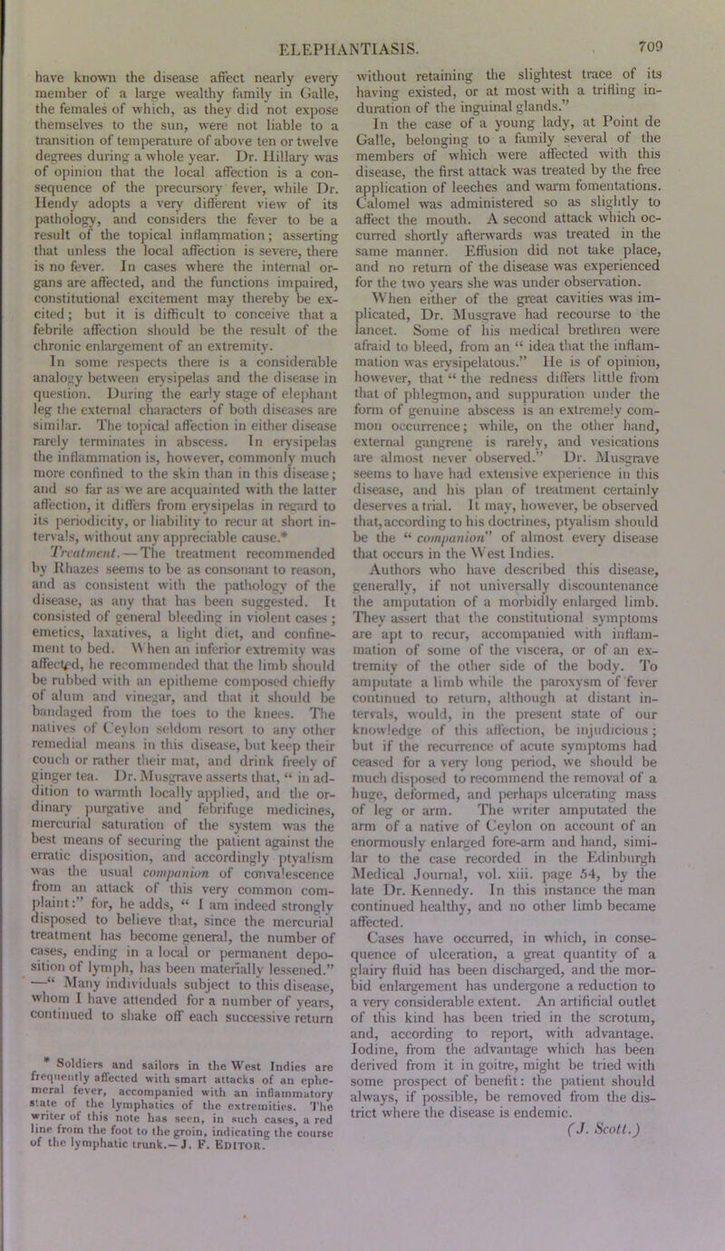 have knowii the disease affect nearly every member of a large wealthy family in Galle, the females of which, as they did not expose themselves to the sun, were not liable to a transition of temperature of above ten or twelve degrees during a whole year. Dr. Hillary was of opinion that the local affection is a con- sequence of the precursory fever, while Dr. llendy adopts a very different view of its pathology, and considers the fever to be a result of the topical inflanamation; asserting that unless the local affection is severe, there is no fever. In cases where the internal or- gans are affected, and the functions impaired, constitutional excitement may thereby be ex- cited ; but it is difficult to conceive that a febrile affection should be the result of the chronic enlargement of an extremity. In some respects there is a considerable analogy between erysipelas and the disease in question. During the early stage of elephant leg the external characters of both diseases are similar. The topical affection in either disease rarely terminates in abscess. In erysipelas the inflammation is, however, commonly much more confined to the skin than in this disease; and so far as we are acquainted with the latter affection, it differs from erysipelas in regard to its periodicity, or liability to recur at short in- tervals, without any appreciable cause.* Treatment. — The treatment recommended by Rhazes seems to be as consonant to reason, and as consistent with the pathology of the disease, as any that has been suggested. It consisted of general bleeding in violent cases ; emetics, laxatives, a light diet, and confine- ment to bed. \N hen an inferior extremity was affect'd, he recommended that the limb should be rubl>ed with an epitheme composed chiefly of alum and vinegar, and that it should be bandaged from the toes to the knees. The natives of C'exion seldom resort to any other remedial means in this disease, but keep their couch or rather their mat, and drink freely of ginger tea. Dr. IMusgrave asserts that, “ in ad- dition to warmth locally applied, and the or- dinary’ ])urgative and febrifuge medicines, mercurial saturation of the system was the best means of securing the patient against tlie erratic disposition, and accordingly ptyalism was the usual companion of convalescence from an attack of this very common com- plaint : ’ for, he adds, “ I am indeed strongly disposed to believe that, since the mercurial treatment has become general, the number of cases, ending in a local or permanent depo- sition of lymph, has been materially lessened.” —“ Many individuals subject to this disease, whom I have attended for a number of years, continued to shake off each successive return * Soldiers and sailors in the West Indies are frequently affected with smart attacks of an ephe- meral fever, accompanied with an inflammatory Slate of the lymphatics of the extremities. The writer of this note has seen, in such cases, a red line from the foot to the groin, indicating the course of the lymphatic trunk.—J. F. Editor. without retaining the slightest trace of its having existed, or at most with a trifling in- duration of the inguinal glands.” In the case of a young lady, at Point de Galle, belonging to a family several of the members of which were affected with this disease, the first attack was treated by the free application of leeches and wann fomentations. Calomel was administered so as slightly to affect the mouth. A second attack which oc- curred shortly afterwards was treated in the same manner. Effusion did not take place, and no return of the disease was experienced for the two years she was under observation. When either of the great cavities was im- plicated, Dr. iMusgrave had recourse to the lancet. Some of his medical brethren were afraid to bleed, from an “ idea that the inflam- mation was erysipelatous.” He is of opinion, however, that “ the redness differs little from that of jihlegmon, and suppuration under the fonn of genuine abscess is an extremely com- mon occurrence; while, on the other hand, external gangrene is rarely, and vesications are almost never observed.” Dr. Mu.sgrave seems to have had extensive experience in this disease, and his plan of treatment certainly deserves a trial. It may, however, be observed that,according to his doctrines, ptyalism should be the “ companion of almost every disease that occurs in the West Indies. Authors who have described this disease, generally, if not universally discountenance the amputotion of a morbidly enlarged limb. They assert that the constitutional symptoms are apt to recur, accompanied with inflam- mation of some of the viscera, or of an ex- tremity of the other side of the body. To amputate a limb while the paroxysm of fever continued to return, although at distant in- tervals, would, in the present state of our knowledge of this affection, be injudicious; but if the recurrence of acute symptoms had ceased for a very long period, we should be much disposed to recommend the removal of a huge, deformed, and perhaps ulcerating mass of leg or arm. The writer amputated the arm of a native of Ceylon on account of an enormously enlarged fore-arm and hand, simi- lar to the case recorded in the Edinburgh Medical Journal, vol. xiii. page 54, by the late Dr. Kennedy. In this instance the man continued healthy, and no other limb became affected. Cases have occurred, in which, in conse- quence of ulceration, a great quantity of a glairy fluid has been discharged, and the mor- bid enlargement has undergone a reduction to a very considerable extent. An artificial outlet of this kind has been tried in the scrotum, and, according to report, with advantage. Iodine, from the advantage which has been derived from it in goitre, might be tried with some prospect of benefit: the patient should always, if possible, be removed from the dis- trict where the disease is endemic. (J. Scott.)