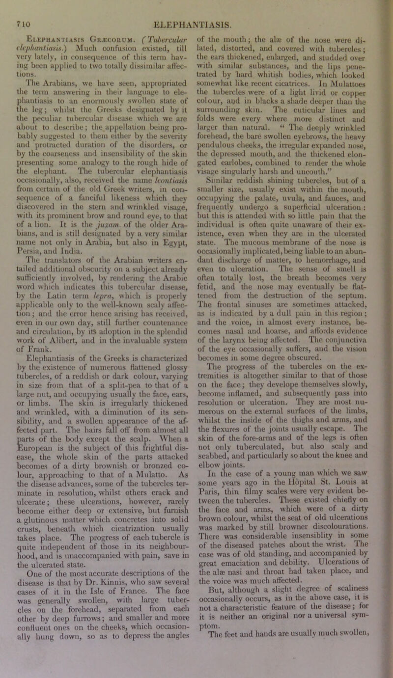 Elephantiasis OR.a:coiiUM. (Tubercular <Icpliautiusis.) Miicli confusion existed, till very lately, in consequence of this term hav- ing been applied to two totally dissimilar aflec- tions. The Arabians, we have seen, appropriated the term answering in their languaue to ele- ])hanti:usis to an enormously swollen state of the leg; whilst the Greeks designated by it the peculiar tnl)ercular disease which we are about to describe; the appellation being pro- bably suggested to them either by the severity and protracteil duration of the disorders, or by the coimseness and in.sensibility of the skin presenting some analogy to the rough hide of the elephant. The tubercular elephantiasis occiLsionally, also, received the name laintutsis from certain of the old (Jreek writers, in con- seijnence of a fiuiciful likeness which they discovered in the stern and wrinkled visage, with its prominent brow and round eye, to tliat of a lion. It is the juzaiii of the older Ara- bians, and is still designated by a very similar name not only in Arabia, but also in Egypt, Persia, and India. The translatoi's of the Arabian writers en- tailed additional ob.scurity on a subject already sutticiently involved, by rendering the Arabic word which indicates this tubercular diseiuse, by the Latin term lepra, which is projierly api^licable only to the well-known sc*aly affec- tion ; and the error hence arising has received, even in our own day, still further countenance and circulation, by it{> adoption in the splendid work of Alibert, and in tlie invaluable .system of Frank. Elephantiasis of the Greeks is characterized by the existence of numerous flattened glossy tubercles, of a reddish or dark colour, varying in size from that of a split-pea to that of a large nut, and occupying usually the face, ears, or limbs. The skin is irregularly thickened and wrinkled, with a diminution of its sen- sibility, and a swollen appearance of the af- fected part. The hairs fall off from almost all parts of the body exce|)t the scalp. \\'hen a European is the subject of this frightful dis- ease, the whole skin of the parts attacked becomes of a dirty brownish or bronzed co- lour, approaching to that of a Mulatto. As the disease advances, some of the tubercles ter- minate in resolution, whilst others crack and ulcerate; these ulcenitions, however, rarely become either deep or extensive, but furnish a glutinous matter which concretes into solid crusts, beneath which cicatrization usually takes place. The progress of each tubercle is quite independent of those in its neighbour- hood, and is unaccompanied with pain, save in the ulcerated state. One of the most accurate descriptions of the disease is that by Dr. Kinnis, who saw several cases of it in the Isle of France. The face was generally swollen, with large tuber- cles on the forehead, separated from each other by deep furrows; and smaller and more confluent ones on the cheeks, which occasion- ally hung down, so as to depress the angles of the mouth ; the ala* of the nose were di- lated, distorted, iuid covered with tubercles ; the ears thickened, enlarged, and studded over with similar substances, and the lips iRine- trated by hard whitish bodies, which looked somewhat like recent cicatrices. In Miilattoes the tubercles were of a light livid or copper colour, aud in blacks a shade deeper than the surrounding skin. The cuticular lines and folds were every where more distinct and larger than natural. “ Hie deeply wrinkled forehead, the bare swollen eyebrows, the heavy pendulous cheeks, the irregular expanded nose, the dejiressed mouth, and the thickened elon- gated earlobes, combined to render the whole visage singularly harsh and uncouth.” Similai* reddish shining tubercles, but of a smaller size, usually exist within the mouth, occupying the palate, uvula, and fauces, and frequently undergo a superficial ulceration : but this is attended with so little pain that the individual is often quite unaware of their ex- istence, even when they are in the ulcerated state. The mucous membrane of the nose is occasionally implicated, being liable to an abun- dant discharge of matter, to hemorrhage, and even to ulceration. The sense of smell is often totally lost, the breath becomes very fetid, and the nose may eventually be flat- tened from the destruction of the sejitum. The frontal sinuses are sometimes attacked, as is indicated by a dull pain in this region ; and the voice, in almost every instance, be- comes na.sal and hoarse, and affords evidence of the larynx being aHected. The conjunctiva of the eye occasionally suffers, and the vision l)ecomes in some degree obscured. The progress of the tubercles on the ex- tremities is altogether similar to that of those on the face; they develope themselves slowly, become inflamed, and subsequently pass into resolution or ulceration. They are most nu- merous on the external surfaces of the limbs, whilst the inside of the thighs and arms, and the flexures of the joints usually escape. The skin of the fore-arms and of tlie legs is often not only tuberculated, but also scaly and scabbed, and particularly so about the knee and elbow joints. In the case of a young man which we .saw some years ago in the Ildpital St. Louis at Paris, thin filmy scales were very evident be- tween the tubercles. These existed chiefly on the face and arms, which were of a dirty brown colour, whilst the seat of old ulcerations was marked by still browner discolourations. There was considerable insensiblity in some of the diseased patches about the wrist. 1 he case was of old standing, and accompanied by great emaciation and debility. Ulcerations of the ala: nasi and throat had taken place, and the voice was much affected. But, although a slight degree of scaliness occasionally occurs, as in the above case, it is not a characteristic feature of the disease; for it is neither an original nor a universal .sym- ptom. The feet and hands are usually much sw ollen,