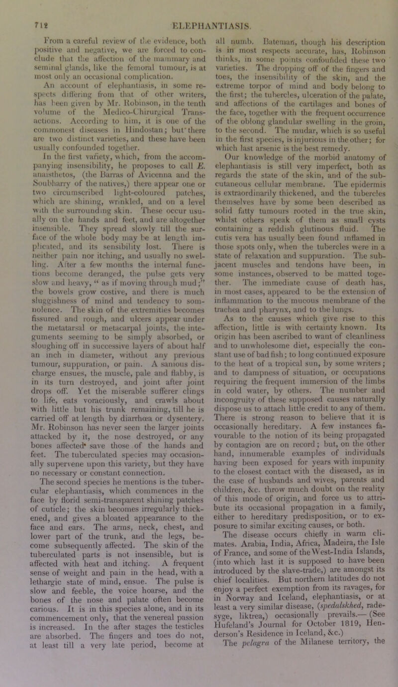 I'roni a careful review of li.e evidence, bolli positive and ne;;ative, we are forced to con- clude that the affection of the niaininary and seinmul glands, like the femoral tumour, is at most oidy ati occasional i omplication. An account of elephantiasis, in some re- spects diflering from that of other writers, lias l-een given by Mr. Robinson, in the tenth vohime of the Medico-C hirurgical Trans- actions. According to him, it is one of the commonest diseases in llindostan; buf there are two distinct varieties, and these luive been usually confounded togetlier. In the fn*st variety, \\hich, from the accom- jianying insensibility, he proposes to call E. anaisthetos, (the Rarras of Avicenna and the Sonbharry of the natives,) there appear one or two circumscribed light-colourt;d patches, which are shining, wrinkled, and on a level With the surrounding skin. The.se occur usu- ally on the hands and feet, and are altogether insensible. They spread slowly till the sur- face of the whole body may be at length im- plic.ited, and its sensibility lo.st. There is neither pain nor itching, and usually no swel- ling. Alter a few months the internal func- tions become denmged, the jiulse gets very slow and heavy, “ as if moving through mud;” the bowels grow costive, and there is much sluggishness of mind and tendency to som- nolence. The skin of the extremities becomes fissured and rough, and ulcers appear under the metatarsal or metacarpal joints, the inte- guments seeming to lie simply absorbed, or sloughing off in successive layers of about half an inch in diameter, without any jirevious tumour, suppuration, or pain. A .sanioiis di.s- charge ensues, the muscle, pale and flabby, is in its turn destroyed, and joint after joint drops off. Yet the miserable sufferer clings to life, eats voraciously, and crawls about with little but his trunk remaining, till he is carried off at length by diarrhoea or dysentery. Mr. Robinson has never seen the larger joints attacked by it, the nose destroyed, or any bones affected* save those of the hands and feet. The tuberculated species may occ-asion- ally supervene upon this variety, but they have no necessary or constant connection. The second species he mentions is the tuber- cular elephantiasis, which commences in the face by florid semi-transparent shining patches of cuticle; the skin becomes irregularly thick- ened, and gives a bloated appearance to the face and ears. Tlie arms, neck, chest, and lower part of the trunk, and the legs, be- come subsequently affected. Tlie skin of the tuberculated parts is not insensible, but is affected with heat and itching. A frequent sense of weight and pain in the head, with a lethargic state of mind, ensue. The pulse is slow and feeble, the voice hoarse, and the bones of the nose and palate often become carious. It is in this species alone, and in its commencement only, that the venereal passion is increased. In the afier stages the testicles are absorbed. The fingers and toes do not, at least till a very late period, become at idl numb. Ratenian, though his description is in most resjiects accurate, has, Robinson thinks, in some points eonfoufided these two varieties. I'he dro|)ping off of the fingers and toes, the insensibility of the skin, and the extreme torpor of mind and body belong to the first; the tubercles, ulceration of the palate, and affections of the cartilages and bones of the face, together with the frequent occurrence of the oblong glandular .swelling in the groin, to the second. The mudar, which is so useful in the first species, is injurious in the other; for which last arsenic is the best remedy. Our knowledge of the morbirl anatomy of elephantiasis is still very imperfect, both as regards the state of the skin, and of the sub- cutaneous cellular membrane. The epidermis is extraordinarily thickened, and the tubercles them.selves have by some been described as solid fatty tumours rooted in the tnie skin, whilst otliers sjwak of them as small cysts containing a reddish glutinous fluid. The cutis vera has usually been found inflamed in those siiofs only, when the tubercles were in a state of relaxation and suppuration. The sub- jacent muscles and tendons have been, in some instances, observed to be matted toge- ther. The immediate cause of death has, in most cases, appeared to be the extension of inflammation to the mucous membrane of the trachea and pharynx, and to the lungs. As to the causes which give rise to this aflection, little is with certainty known. Its origin has been ascriljed to want of cleanliness and to unwhole.some diet, especially the con- stant use of bad fish; to long continued exposure to the heat of a tropical sun, by some writers; and to dampness of situation, or occupations requiring the frequent immersion of the limbs in cold water, by others. The number and incongruity of these supposed causes naturally dispose us to attach little credit to any of them. There is strong reason to believe that it is occasionally hereditary. A few instances fa- vourable to the notion of its being projtagated by contagion are on record; but, on the other hand, innumerable examples of individuals having been exposed for years with impunity to the closest contact with the diseased, as in the case of husbands and wives, parents and children, &c. throw much doubt on the reality of this mode of origin, and force us to attri- bute its occasional propagation in a family, either to hereditary predisposition, or to ex- posure to similar exciting causes, or both. The disease occurs chiefly in warm cli- mates. Ambia, India, Africa, Madeira, the Isle of France, and some of theM est-India Islands, (into which last it is supposed to have been introduced by the slave-trade,) are amongst its chief localities. But northern latitudes do not enjoy a perfect exemption from its ravages, for in Norway and Iceland, elephantiasis, or at least a very similar disease, (spedulskhed, rade- syge, liktrea,) occasionally prevails.— (See Ilufeland’s Journal for October 1819, Hen- derson’s Residence in Iceland, See.) The pclagra of the Milanese territory, the