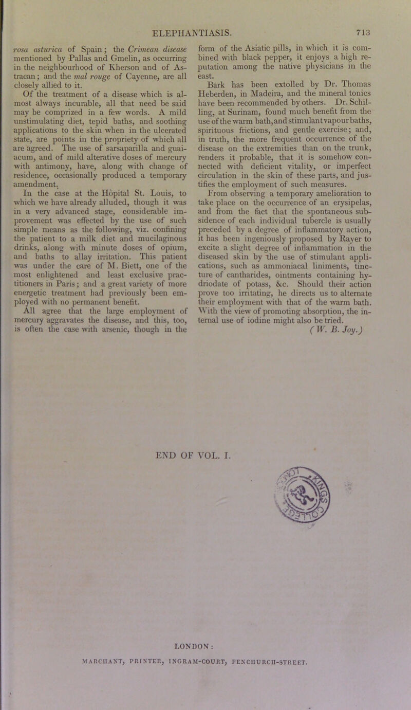 ?vsa (tsiurica of Spain; tlie Crimean disease mentioned by Pallas and Gmelin, as occurring in the neighbourhood of Kherson and of As- tracan; and tlie mal rouge of Cayenne, are all closely allied to it. Of the treatment of a disease which is al- most always incurable, all tliat need be said may be comprized in a few words. A mild unstimulating diet, tepid baths, and soothing applications to the skin when in the ulcerated state, are points in the propriety of which all are agreed, llie use of sarsaparilla and guai- acum, and of mild alterative doses of mercury with antimony, have, along with change of residence, occasionally produced a temporary amendment. In the case at the Ilopital St. Louis, to which we have already alluded, though it was in a very advanced stage, considerable im- provement was effected by the use of such simple means as the following, viz. confining the patient to a milk diet and mucilaginous drinks, along with minute doses of opium, and baths to allay irritation. This patient w'as under the care of M. Biett, one of the most enlightened and least exclusive prac- titioners in Paris; and a great variety of more energetic treatment had previously been em- ployed with no permanent benefit. All agree that the large employment of mercury aggravates the disease, and this, too, is often the case with arsenic, though in the form of the Asiatic pills, in which it is com- bined with black pepper, it enjoys a high re- putation among the native physicians in the east. Bark has been extolled by Dr. Thomas Ileberden, in Madeira, and the mineral tonics have been recommended by others. Dr. Schil- ling, at Surinam, found much benefit from the use of the warm bath,andstimulantvapourbaths, spirituous frictions, and gentle exercise; and, in truth, the more frequent occurrence of the disease on the extremities than on the trunk, renders it probable, that it is somehow con- nected with deficient vitality, or imperfect circulation in the skin of these parts, and jus- tifies the employment of such measures. Prom obser\'ing a temporary amelioration to take place on the occurrence of an erysipelas, and from the fact that the spontaneous sub- sidence of each individual tubercle is usually preceded by a degree of inflammatory action, it has been ingeniously proposed by Ilayer to excite a slight degree of inflammation in tlie diseased skin by tlie use of stimulant appli- cations, such as amrnoniacal liniments, tinc- ture of cantharides, ointments containing hy- driodate of potass, &c. Should their action prove too irritating, he directs us to alternate their employment with that of the warm bath. ^^'ith the view of promoting absorption, the in- ternal use of iodine might also be tried. (W. B.Joy.) END OF VOL. I. LONDON: MARCIIAXT, PRIXTEU, INGRAM-COURT, TENClIORCU-STREET.