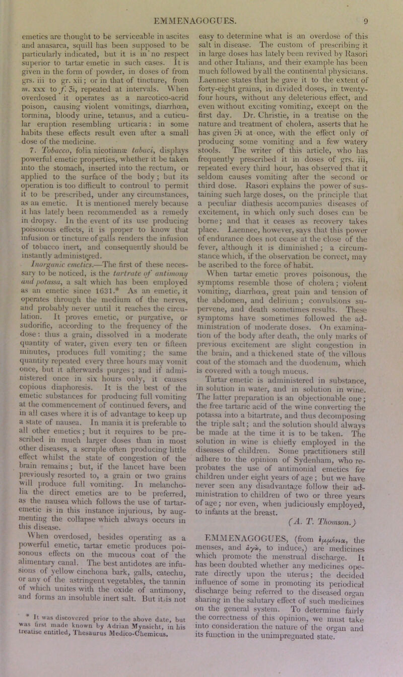 emetics are thought to be serviceable in ascites and anasarca, squill has been supposed to be particularly indicated, but it is in no respect superior to tartar emetic in such cases. Jt is given in the form of powder, in doses of from grs. iii to gr. xii; or in that of tincture, from m. xxx to f. 3i, repeated at intervals. When overdosed it operates as a narcotico-acrid poison, causing violent vomitings, diarrhoea, tormina, bloody urine, tetanus, and a cuticu- lar eruption resembling urticaria: in some habits these effects result even after a small dose of the medicine. 7. Tobacco, folia nicotians tabuci, displays powerful emetic properties, whether it be taken into the stomach, inserted into the rectum, or applied to the surface of the body; but its operation is too difficult to controul to permit it to be prescribed, under any circumstances, as an emetic. It is mentioned merely because it has lately been recommended as a remedy in dropsy. In the event of its use producing poisonous effects, it is proper to know that infusion or tincture of galls renders the infusion of tobacco inert, and consequently should be instantly administered. Inorganic emetics.—The first of these neces- sary to be noticed, is the tartrate of antimony and potassa, a salt which has been employed as an emetic since 1631.* As an emetic, it operates through the medium of the nerves, and probably never until it reaches the circu- lation. It proves emetic, or purgative, or sudorific, according to the frequency of the dose: thus a grain, dissolved in a moderate quantity of water, given every ten or fifteen minutes, produces full vomiting; the same quantity repeated every three hours may vomit once, but it afterwards purges; and if admi- nistered once in six hours only, it causes copious diaphoresis. It is the best of the emetic substances for producing full vomiting at the commencement of continued fevers, and in all cases where it is of advantage to keep up a state of nausea. In mania it is preferable to all other emetics; but it requires to be pre- scribed in much larger doses than in most other diseases, a scruple often producing little effect whilst the state of congestion of the brain remains; but, if the lancet have been previously resorted to, a grain or two grains will produce full vomiting. In melancho- lia the direct emetics are to be preferred, as the nausea which follows the use of tartar- emetic is in this instance injurious, by aug- menting the collapse which always occurs in this disease. N\ hen overdosed, besides operating as a powerful emetic, tartar emetic produces poi- sonous effects on the mucous coat of the alimentary canal. The best antidotes are infu- sions of yellow cinchona bark, galls, catechu, or any of the astringent vegetables, the tannin of which unites with the oxide of antimony, and forms an insoluble inert salt. But it.is not It was discovered prior to the above date, but was lirst made known by Adrian Mynsicht, in his treatise entitled, I hesaurus Medico-Chemicus. easy to determine what is an overdose of this salt in disease. The custom of prescribing it in large doses has lately been revived by llasori and other Italians, and their example has been much followed by all the continental physicians. Laennec states that he gave it to the extent of forty-eight grains, in divided doses, in twenty- four hours, without any deleterious effect, and even without exciting vomiting, except on the first day. Dr. Christie, in a treatise on the nature and treatment of cholera, asserts that he has given 9i at once, with the effect only of producing some vomiting and a few watery stools. The writer of this article, who has frequently prescribed it in doses of grs. iii, repeated every third hour, has observed that it seldom causes vomiting after the second or third dose. Rasori explains the power of sus- taining such large doses, on the principle that a peculiar diathesis accompanies diseases of excitement, in which only such doses can be borne; and that it ceases as recovery takes place. Laennec, however, says that this power of endurance does not cease at the close of the fever, although it is diminished; a circum- stance which, if the observation be correct, may be ascribed to the force of habit. When tartar emetic proves poisonous, the symptoms resemble those of cholera; violent vomiting, diarrhoea, great pain and tension of the abdomen, and delirium; convulsions su- pervene, and death sometimes results. These symptoms have sometimes followed the ad- ministration of moderate doses. On examina- tion of the body after death, the only marks of previous excitement are slight congestion in the brain, and a thickened state of the villous coat of the stomach and the duodenum, which is covered with a tough mucus. Tartar emetic is administered in substance, in solution in water, and in solution in wine. The latter preparation is an objectionable one; the free tartaric acid of the wine converting the potassa into a bitartrate, and thus decomposing the triple salt; and the solution should alw'ays be made at the time it is to be taken. The solution in wine is chiefly employed in the diseases of children. Some practitioners still adhere to the opinion of Sydenham, who re- probates the use of antimonial emetics for children under eight years of age ; but we have never seen any disadvantage follow their ad- ministration to children of two or three years of age; nor even, when judiciously employed, to infants at the breast. (A. T. Thomson.) EMMENAGOGUES, (from the menses, and iyi>, to induce,) are medicines which promote the menstrual discharge. It has been doubted whether any medicines ope- rate directly upon the uterus; the decided influence of some in promoting its periodical discharge being referred to the diseased organ sharing in the salutary effect of such medicines on the general system. To determine fairly the correctness of this opinion, we must take into consideration the nature of the organ and its function in the unimpregnated state.