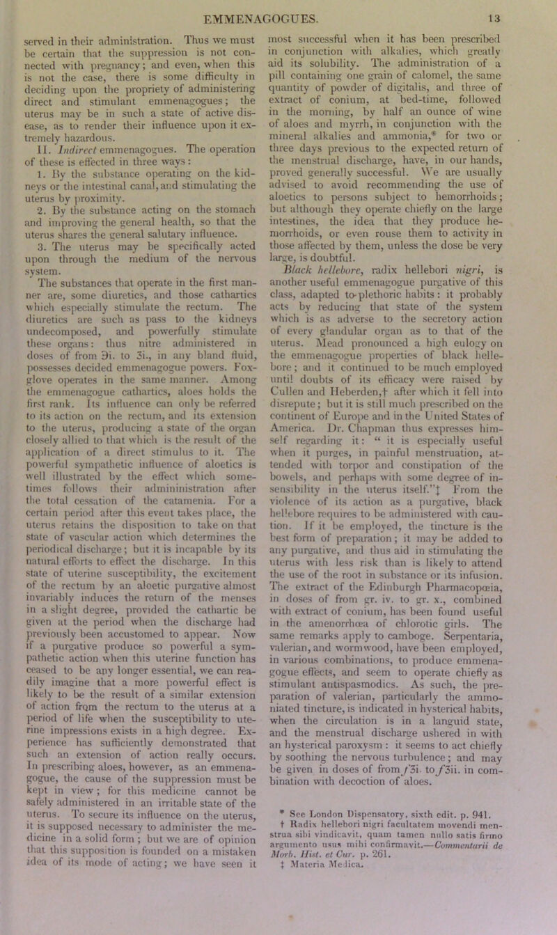 served in their administration. Thus we must be certain that the suppression is not con- nected with pregnancy; and even, when this is not the case, there is some difficulty in deciding upon the propriety of administering direct and stimulant emmenagogues; the uterus may be in such a state of active dis- ease, as to render their influence upon it ex- tremely hazardous. II. Indirect emmenagogues. The operation of these is effected in three ways: 1. By the substance operating on the kid- neys or the intestinal canal, and stimulating the uterus by proximity. 2. By the substance acting on the stomach and improving the general health, so that the uterus shares the general salutary influence. 3. The uterus may be specifically acted upon through the medium of the nervous system. The substances that operate in the first man- ner are, some diuretics, and those cathartics which especially stimulate the rectum. The diuretics are such as pass to the kidneys undecomposed, and powerfully stimulate these organs: thus nitre administered in doses of from 9i. to 3i., in any bland fluid, possesses decided emmenagogue powers. Fox- glove operates in the same manner. Among the emmenagogue cathartics, aloes holds the first rank. Its influence can only be referred to its action on the rectum, and its extension to the uterus, producing a stale of the organ closely allied to that which is the result of the application of a direct stimulus to it. The powerful sympathetic influence of aloetics is well illustrated by the effect which some- times follows their admininistration after the total cessation of the catamenia. For a certain period after this event takes place, the uterus retains the disposition to take on that state of vascular action which determines the periodical discharge; but it is incapable by its natural efforts to effect the discharge. In this state of uterine susceptibility, the excitement of the rectum by an aloetic purgative almost invariably induces the return of the menses in a slight degree, provided the cathartic be given at the period when the discharge had previously been accustomed to appear. Now if a purgative produce so powerful a sym- pathetic action when this uterine function has ceased to be any longer essential, we can rea- dily imagine that a more powerful effect is likely to be the result of a similar extension of action frqm the rectum to the uterus at a period of life when the susceptibility to ute- rine impressions exists in a high degree. Ex- perience has sufficiently demonstrated that such an extension of action really occurs. In prescribing aloes, however, as an emmena- gogue, the cause of the suppression must be kept in view; for this medicine cannot be safely administered in an irritable state of the uterus. To secure its influence on the uterus, it is supposed necessary to administer the me- dicine in a solid form ; but we are of opinion that this supposition is founded on a mistaken idea of its mode of acting; we have seen it most successful when it has been prescribed in conjunction with alkalies, which greatly aid its solubility. The administration of a pill containing one grain of calomel, the same quantity of powder of digitalis, and three of extract of conium, at bed-time, followed in the morning, by half an ounce of wine of aloes and myrrh, in conjunction with the mineral alkalies and ammonia,'* for two or three days previous to the expected return of the menstrual discharge, have, in our hands, proved generally successful. We are usually advised to avoid recommending the use of aloetics to persons subject to hemorrhoids; but although they operate chiefly on the large intestines, the idea that they produce he- morrhoids, or even rouse them to activity in those affected by them, unless the dose be very large, is doubtful. Black hellebore, radix liellebori nigri, is another useful emmenagogue purgative of this class, adapted to-plethoric habits: it probably acts by reducing that state of the system which is as adverse to the secretory action of every glandular organ as to that of the uterus. Mead pronounced a high eulogy on the emmenagogue properties of black helle- bore ; and it continued to be much employed until doubts of its efficacy were raised by Cullen and FIeberden,f after which it fell into disrepute; but it is still much prescribed on the continent of Europe and in the United States of America. Ur. Chapman thus expresses him- self regarding it: “ it is especially useful when it purges, in painful menstruation, at- tended with torpor and constipation of the bowels, and perhaps with some degree of in- sensibility in the uterus itself.”! From the violence of its action as a purgative, black hellebore requires to be administered with cau- tion. If it be employed, the tincture is the best form of preparation; it may be added to any purgative, and thus aid in stimulating the uterus with less risk than is likely to attend the use of the root in substance or its infusion. The extract of the Edinburgh Pharmacopoeia, in doses of from gr. iv. to gr. x., combined with extract of conium, has been found useful in the amenorrhoea of chlorotic girls. The same remarks apply to camboge. Serpentaria, valerian, and wormwood, have been employed, in various combinations, to produce emmena- gogue effects, and seem to operate chiefly as stimulant antispasmodics. As such, the pre- paration of valerian, particularly the ammo- niated tincture, is indicated in hysterical habits, when the circulation is in a languid state, and the menstrual discharge ushered in with an hysterical paroxysm : it seems to act chiefly by soothing the nervous turbulence; and may be given in doses of from /'3i to_y*3ii. in com- bination with decoction of aloes. * See London Dispensatory, sixth edit. p. 941. t Radix hellebori nigri facuhatem movendi men- strua sibi vindicavit, quam tamen nullo satis firmo argumento usus mihi confirmavit.—Cummentarii tie Mtrrh. Hint, et Cur. p. 261. | Materia MeJica.