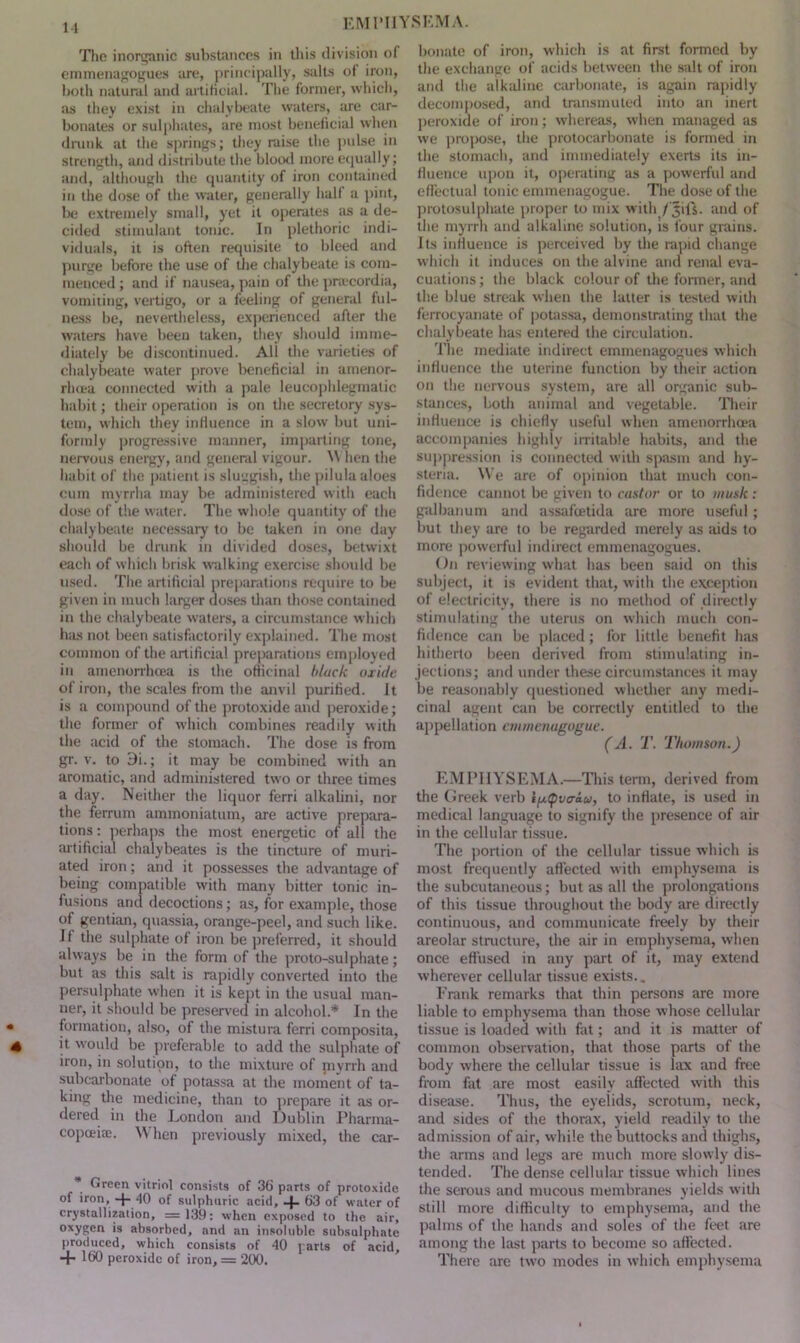 The inorganic substances in this division of emmenagogues are, principally, salts of iron, both natural and artihoial. The former, which, as they exist in chalybeate waters, are car- bonates or sulphates, are most beneficial when drunk at the springs; they raise the pulse in strength, and distribute the blood more equally; and, although the quantity of iron contained in the dose of the water, generally hall a pint, be extremely small, yet it operates as a de- cided stimulant tonic. In plethoric indi- viduals, it is often requisite to bleed and purge before the use of the chalybeate is com- menced ; and if nausea, pain of the pnecordia, vomiting, vertigo, or a feeling of general ful- ness be, nevertheless, experienced after the waters have been taken, they should imme- diately be discontinued. All the varieties of chalybeate water prove beneficial in amenor- rluea connected with a pale leucophlegmalic habit; their operation is on the secretory sys- tem, which they influence in a slow but uni- formly progressive manner, imparting tone, nervous energy, and general vigour. W hen the habit of the patient is sluggish, the pilula aloes cum myrrha may be administered with each dose of the water. The whole quantity of the chalybeate necessary to be taken in one day should be drunk in divided doses, betwixt each of which brisk walking exercise should be used. The artificial preparations require to be given in much larger doses than those contained in the chalybeate waters, a circumstance which has not been satisfactorily explained. The most common of the artificial preparations employed in amenorrhcea is the officinal black oxide of iron, the scales from the anvil purified. It is a compound of the protoxide and peroxide; the former of which combines readdy with the acid of the stomach. The dose is from gr. v. to 9i.; it may be combined with an aromatic, and administered two or three times a day. Neither the liquor ferri alkalini, nor the ferrum ammoniatum, are active prepara- tions : perhaps the most energetic of all the artificial chalybeates is the tincture of muri- ated iron; and it possesses the advantage of being compatible with many bitter tonic in- fusions and decoctions; as, for example, those of gentian, quassia, orange-peel, and such like. If the sulphate of iron be preferred, it should always be in the form of the proto-sulphate; but as this salt is rapidly converted into the persulphate when it is kept in the usual man- ner, it should be preserved in alcohol.* In the formation, also, of the mistura ferri composita, it would be preferable to add the sulphate of iron, in solution, to the mixture of jnyrrh and subcarbonate of potassa at the moment of ta- king the medicine, than to prepare it as or- dered in the London and Dublin Pharma- copoeia;. W hen previously mixed, the car- * Green vitriol consists of 36 parts of protoxide of iron, + 40 of sulphuric acid, + 63 of water of crystallization, =139: when exposed to the air, oxygen is absorbed, and an insoluble subsulphate produced, which consists of 40 parts of acid, + 160 peroxide of iron, = 200. bonate of iron, which is at first formed by the exchange of acids between the salt of iron and the alkaline carbonate, is again rapidly decomposed, and transmuted into an inert peroxide of iron; whereas, when managed as we propose, the protocarbonate is formed in the stomach, and immediately exerts its in- fluence upon it, operating as a powerful and effectual tonic emmenagogue. The dose of the protosulphate proper to mix with / Jils. and of the myrrh and alkaline solution, is four grains. Its influence is perceived by the rapid change which it induces on the alvine and renal eva- cuations ; the black colour of the former, and the blue streak when the latter is tested with ferrocyanate of potassa, demonstrating that the chalybeate has entered the circulation. The mediate indirect emmenagogues which influence the uterine function by their action on the nervous system, are all organic sub- stances, both animal and vegetable. Their influence is chiefly useful when amenorrhcea accompanies highly irritable habits, and the suppression is connected with spasm and hy- steria. We are of opinion that much con- fidence cannot be given to castor or to music: galbanum and assafoetida are more useful; but they are to be regarded merely as aids to more powerful indirect emmenagogues. On reviewing what has been said on this subject, it is evident that, with the exception of electricity, there is no method of directly stimulating the uterus on which much con- fidence can be placed; for little benefit has hitherto been derived from stimulating in- jections; and under these circumstances it may be reasonably questioned whether any medi- cinal agent can be correctly entitled to the appellation emmenugogue. (A. T. Thomson.) EMPHYSEMA.—This term, derived from the Greek verb Iptpvaau, to inflate, is used in medical language to signify the presence of air in the cellular tissue. The portion of the cellular tissue which is most frequently affected with emphysema is the subcutaneous; but as all the prolongations of this tissue throughout the body are directly continuous, and communicate freely by their areolar structure, the air in emphysema, when once effused in any part of it, may extend wherever cellular tissue exists., Frank remarks that thin persons are more liable to emphysema than those whose cellular tissue is loaded with fat; and it is matter of common observation, that those parts of the body where the cellular tissue is lax and free from fat are most easily affected with this disease. Thus, the eyelids, scrotum, neck, and sides of the thorax, yield readily to the admission of air, w hile the buttocks and thighs, the arms and legs are much more slowly dis- tended. The dense cellular tissue which lines the serous and mucous membranes yields with still more difficulty to emphysema, and the palms of the hands and soles of the feet are among the last parts to become so affected. There are two modes in which emphysema