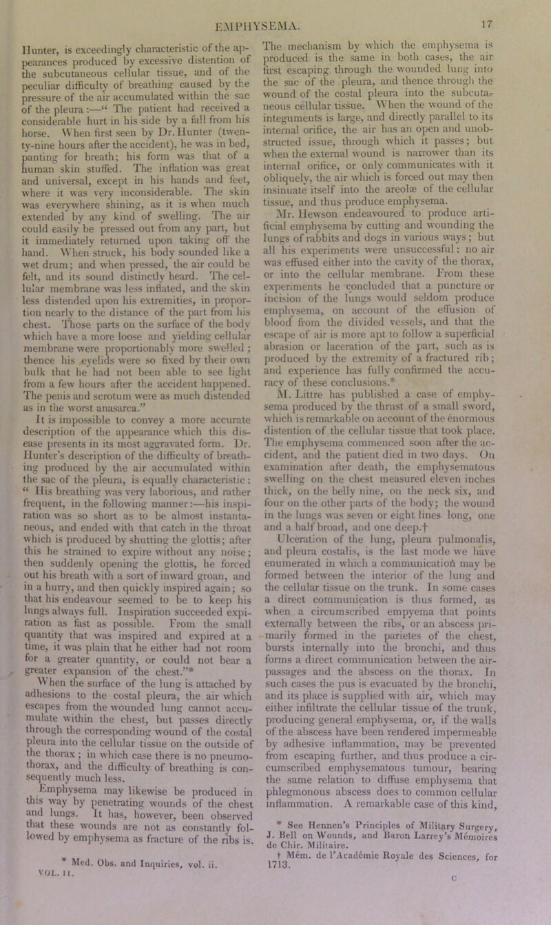 EM P11YSEMA. Hunter, is exceedingly characteristic of the ap- pearances produced by excessive distention of the subcutaneous cellular tissue, and of the peculiar difficulty of breathing caused by the pressure of the air accumulated within the sac of the pleura :—“ The patient had received a considerable hurt in his side by a fall from his horse. W hen first seen by Dr. Hunter (twen- ty-nine hours after the accident), he was in bed, panting for breath; his form was that of a human skin stuffed. The inflation was great and universal, except in his hands and feet, where it was very inconsiderable. The skin was everywhere shining, as it is when much extended by any kind of swelling. The air could easily be pressed out from any part, but it immediately returned upon taking oft' the hand. When struck, his body sounded like a wet drum; and when pressed, the air could be felt, and its sound distinctly heard. The cel- lular membrane was less inflated, and the skin less distended upon his extremities, in propor- tion nearly to the distance of the part from his chest. Those parts on the surface of the body which have a more loose and yielding cellular membrane were proportionably more swelled ; thence his eyelids were so fixed by their own bulk that he had not been able to see light from a few hours after the accident happened. The penis and scrotum were as much distended as in the worst anasarca.” It is impossible to convey a more accurate description of the appearance which this dis- ease presents in its most aggravated form. Dr. Hunter’s description of the difficulty of breath- ing produced by the air accumulated within the sac of the pleura, is equally characteristic : “ His breathing was very laborious, and rather frequent, in the following manner:—his inspi- ration was so short as to be almost instanta- neous, and ended with that catch in the throat which is produced by shutting the glottis; after this he strained to expire without any noise; theu suddenly opening the glottis, he forced out his breath with a sort of inward groan, and in a hurry, and then quickly inspired again; so that his endeavour seemed to be to keep his lungs always full. Inspiration succeeded expi- ration as fast as possible. From the small quantity that was inspired and expired at a time, it was plain that he either had not room for a greater quantity, or could not bear a greater expansion of the chest.”* M hen the surface of the lung is attached by adhesions to the costal pleura, the air which escapes from the wounded lung cannot accu- mulate within the chest, but passes directly through the corresponding wound of the costal pleura into the cellular tissue on the outside of the thorax ; in which case there is no pneumo- thorax, and the difficulty of breathing is con- sequently much less. Emphysema may likewise be produced in this way by penetrating wounds of the chest and lungs. It has, however, been observed that these wounds are not as constantly fol- lowed by emphysema as fracture of the ribs is. Med. Obs. and Inquiries, vol. ii. VOL. II. The mechanism by which the emphysema is produced is the same in both cases, the air first escaping through the wounded lung into the sac of the pleura, and thence through the wound of the costal pleura into the subcuta-r neous cellular tissue. When the wound of the integuments is large, and directly parallel to its internal orifice, the air has an open and unob- structed issue, through which it passes; but when the external wound is narrower than its internal orifice, or only communicates with it obliquely, the air which is forced out may then insinuate itself into the areolae of the cellular tissue, and thus produce emphysema. Mr. Hewson endeavoured to produce arti- ficial emphysema by cutting and wounding the lungs of rabbits and dogs in various ways; but all his experiments were unsuccessful: no air was effused either into the cavity of the thorax, or into the cellular membrane. From these experiments lie concluded that a puncture or incision of the lungs would seldom produce emphysema, on account of the effusion of blood from the divided vessels, and that the escape of air is more apt to follow a superficial abrasion or laceration of the part, such as is produced by the extremity of a fractured rib; and experience has fully confirmed the accu- racy of these conclusions.* M. Litfre has published a case of emphy- sema produced by the thrust of a small sword, which is remarkable on account of the enormous distention of the cellular tissue that took place. The emphysema commenced soon after the ac- cident, and the patient died in two days. On examination after death, the emphysematous swelling on the chest measured eleven inches thick, on the belly nine, on the neck six, and four on the other parts of the body; the wound in the lungs was seven or eight lines long, one and a half broad, and one deep.f Ulceration of the lung, pleura pulmonalis, and pleura costalis, is the last mode we have enumerated in which a communicatiofi may be formed between the interior of the lung and the cellular tissue on the trunk. In some cases a direct communication is thus formed, as when a circumscribed empyema that points externally between the ribs, or an abscess pri- marily formed in the parietes of the chest, bursts internally into the bronchi, and thus forms a direct communication between the air- passages and the abscess on the thorax. In such cases the pus is evacuated by the bronchi, and its place is supplied with air, which may either infiltrate the cellular tissue of the trunk, producing general emphysema, or, if the walls of the abscess have been rendered impermeable by adhesive inflammation, may be prevented from escaping further, and thus produce a cir- cumscribed emphysematous tumour, bearing the same relation to diffuse emphysema that phlegmonous abscess does to common cellular inflammation. A remarkable case of this kind, * See Hennen’s Principles of Military Surgery, J. Bell on Wounds, and Baron Larrey’s Mernoires de Chir. Militaire. t Mem. de l’Acadcmie Royale des Sciences, for 1713.