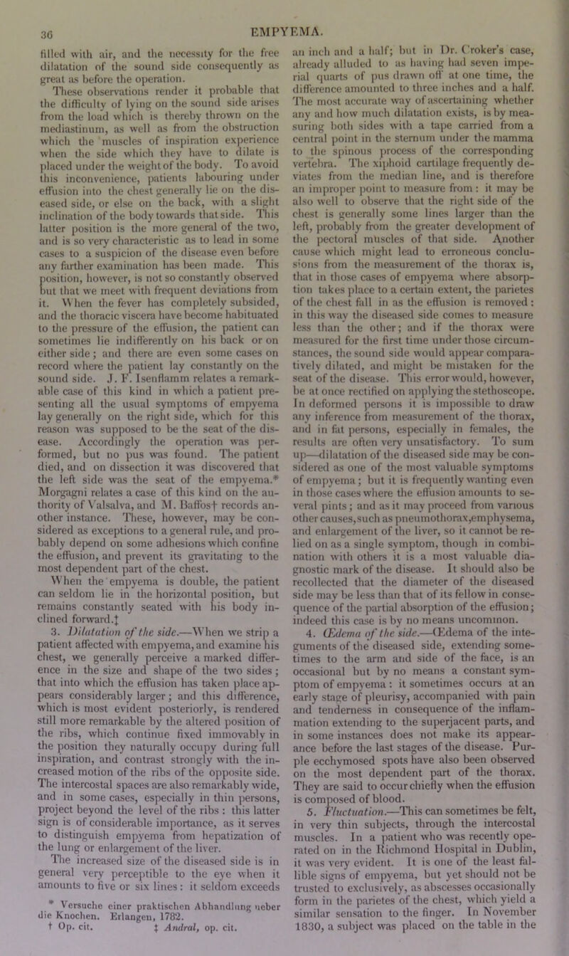 30 EM PY tilled with air, and the necessity for the free dilatation of the sound side consequently as great as before the operation. These observations render it probable that the difficulty of lying on the sound side arises from the load which is thereby thrown on the mediastinum, as well as front the obstruction which the muscles of inspiration experience when the side which they have to dilate is placed under the weight of the body. To avoid this inconvenience, patients labouring under effusion into the chest generally lie on the dis- eased side, or else on the back, with a slight inclination of the body towards that side. This latter position is the more general of the two, and is so very characteristic as to lead in some cases to a suspicion of the disease even before any farther examination has been made. This position, however, is not so constantly observed Dut that we meet with frequent deviations from it. When the fever has completely subsided, and the thoracic viscera have become habituated to the pressure of the effusion, the patient can sometimes lie indifferently on his back or on either side; and there are even some cases on record where the patient lay constantly on the sound side. J. F. Isenflamm relates a remark- able case of this kind in which a patient pre- senting all the usual symptoms of empyema lay generally on the right side, which for this reason was supposed to be the seat of the dis- ease. Accordingly the operation was per- formed, but no pus was found. The patient died, and on dissection it was discovered that the left side was the seat of the empyema.* Morgagni relates a case of this kind on the au- thority of Valsalva, and M. Baffosf records an- other instance. These, however, may be con- sidered as exceptions to a general rule, and pro- bably depend on some adhesions which confine the effusion, and prevent its gravitating to the most dependent part of the chest. When the empyema is double, the patient can seldom lie in the horizontal position, but remains constantly seated with his body in- clined forward 4 3. Dilatation of the side.—When we strip a patient affected with empyema, and examine his chest, we generally perceive a marked differ- ence in the size and shape of the two sides ; that into which the effusion has taken place ap- pears considerably larger; and this difference, which is most evident posteriorly, is rendered still more remarkable by the altered position of the ribs, which continue fixed immovably in the position they naturally occupy during full inspiration, and contrast strongly with the in- creased motion of the ribs of the opposite side. The intercostal spaces are also remarkably w'ide, and in some cases, especially in thin persons, project beyond the level of the ribs : this latter sign is of considerable importance, as it serves to distinguish empyema from hepatization of the lung or enlargement of the liver. The increased size of the diseased side is in general very perceptible to the eye when it amounts to five or six lines: it seldom exceeds * Versuche eincr praktischnn Abhandlung ueber die Knochen. Erlangeu, 1782. t Op. cit. $ Andral, op. cit. EM A. an inch and a half; but in Dr. Croker’s case, already alluded to as having had seven impe- rial quarts of pus drawn off at one time, the difference amounted to three inches and a half. The most accurate way of ascertaining whether any and how much dilatation exists, is by mea- suring both sides with a tape carried from a central point in the sternum under the mamma to the spinous process of the corresponding vertebra. The xiphoid cartilage frequently de- viates from the median line, and is therefore an improper point to measure from: it may be also well to observe that the right side of the chest is generally some lines larger than the left, probably from the greater development of the pectoral muscles of that side. Amother cause which might lead to erroneous conclu- sions from the measurement of the thorax is, that in those cases of empyema where absorp- tion takes place to a certain extent, the parietes of the chest fall in as the effusion is removed : in this way the diseased side comes to measure less than the other; and if the thorax were measured for the first time under those circum- stances, the sound side would appear compara- tively dilated, and might be mistaken for the seat of the disease. This error would, however, be at once rectified on applying the stethoscope. In deformed persons it is impossible to draw any inference from measurement of the thorax, and in fat persons, especially in females, the results are often very unsatisfactory. To sum up—dilatation of the diseased side may be con- sidered as one of the most valuable symptoms of empyema; but it is frequently wanting even in those cases where the effusion amounts to se- veral pints ; and as it may proceed from various other causes,such as pneumothorax,emphysema, and enlargement of the liver, so it cannot be re- lied on as a single symptom, though in combi- nation with others it is a most valuable dia- gnostic mark of the disease. It should also be recollected that the diameter of the diseased side may be less than that of its fellow in conse- quence of the partial absorption of the effusion; indeed this case is by no means uncommon. 4. (Edema of the side.—CEdema of the inte- guments of the diseased side, extending some- times to the arm and side of the face, is an occasional but by no means a constant sym- ptom of empyema : it sometimes occurs at an early stage of pleurisy, accompanied with pain and tenderness in consequence of the inflam- mation extending to the superjacent parts, and in some instances does not make its appear- ance before the last stages of the disease. Pur- ple ecchymosed spots have also been observed on the most dependent part of the thorax. They are said to occur chiefly when the effusion is composed of blood. 5. Fluctuation.—This can sometimes be felt, in very thin subjects, through the intercostal muscles. In a patient who was recently ope- rated on in the Richmond Hospital in Dublin, it was very evident. It is one of the least fal- lible signs of empyema, but yet should not be trusted to exclusively, as abscesses occasionally form in the parietes of the chest, which yield a similar sensation to the finger. In November 1830, a subject was placed on the table in the