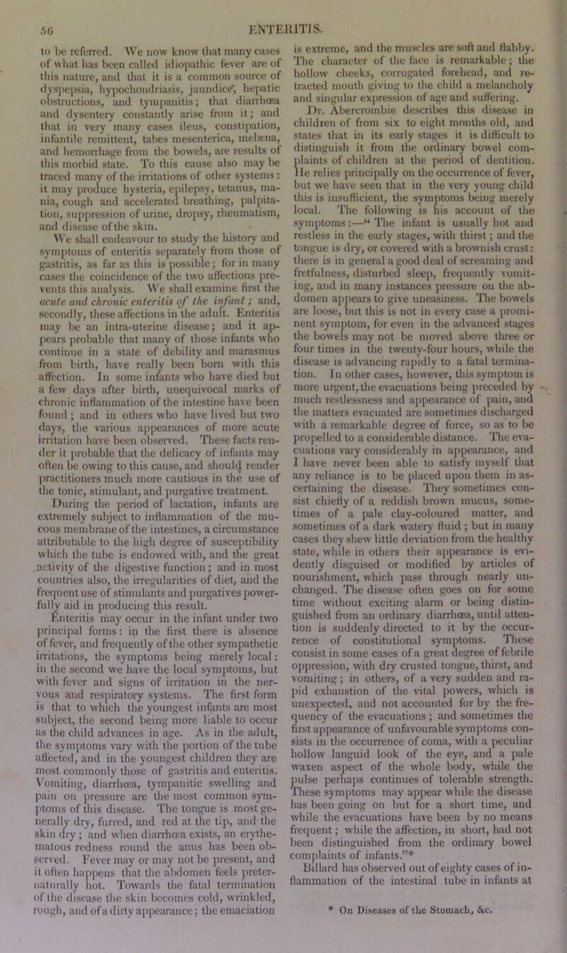 to be referred. We now know that many cases of what lias been called idiopathic fever are of this nature, and that it is a common source of dyspepsia, hypochondriasis, jaundice*1, hepatic obstructions, and tympanitis; that diarrhoea and dysentery constantly arise from it; and that in veiy many cases ileus, constipation, infantile remittent, tabes mesenteriea, melrcna, and hemorrhage from the bowels, are results of this morbid state. To this cause also may be traced many of the irritations of other systems : it may produce hysteria, epilepsy, tetanus, ma- nia, cough and accelerated breathing, palpita- tion, suppression of urine, dropsy, rheumatism, and disease of the skin. We shall endeavour to study the history and symptoms of enteritis separately from those of gastritis, as far as this is possible; for in many cases the coincidence of the two affections pre- vents this analysis. We shall examine first the acute and chronic enteritis of the infant; and, secondly, these affections in the adult. Enteritis may be an intra-uterine disease; and it ap- pears probable that many of those infants who continue in a state of debility and marasmus from birth, have really been bom with this affection. In some infants who have died but a few days after birth, unequivocal marks of chronic inflammation of the intestine have been found ; and in others who have lived but two days, the various appearances of more acute irritation have been observed. These facts ren- der it probable that the delicacy of infants may often be owing to this cause, and shoult} render practitioners much more cautious in the use of the tonic, stimulant, and purgative treatment. During the period of lactation, infants are extremely subject to inflammation of the mu- cous membrane of the intestines, a circumstance attributable to the high degree of susceptibility which the tube is endowed with, and the great activity of the digestive function ; and in most countries also, the irregularities of diet, and the frequent use of stimulants and purgatives power- fully aid in producing this result. Enteritis may occur in the infant under two principal forms: ip the first there is absence of fever, and frequently of the other sympathetic irritations, the symptoms being merely local: in the second we have the local symptoms, but with fever and signs of irritation in the ner- vous and respiratory systems. The first form is that to which the youngest infants are most subject, the second being more liable to occur as the child advances in age. As in the adult, the symptoms vary with the portion of the tube affected, and in the youngest children they are most commonly those of gastritis and enteritis. Vomiting, diarrhoea, tympanitic swelling and pain on pressure are the most common sym- ptoms of this disease. The tongue is most ge- nerally dry, furred, and red at the tip, and the skin dry ; and when diarrhoea exists, an erythe- matous redness round the anus has been ob- served. Fever may or may not be present, and it often happens that the abdomen feels preter- naturally hot. Towards the fatal termination of the disease the skin becomes cold, wrinkled, rough, and of a dirty appearance; the emaciation is extreme, and the muscles are soft and flabby. The character of the face is remarkable; the hollow cheeks, corrugated forehead, and re- tracted mouth giving to the child a melancholy and singular expression of age and suffering. Dr. Abercrombie describes this disease in children of from six to eight months old, and states that in its early stages it is difficult to distinguish it from the ordinary bowel com- plaints of children at the period of dentition. He relies principally on the occurrence of fever, but we have seen that in the veiy young child this is insufficient, the symptoms being merely local. The following is his account of the symptoms:—“ The infant is usually hot and restless in the early stages, with thirst; and the tongue is dry, or covered with a brownish crust: there is in general a good deal of screaming and fretfulness, disturbed sleep, frequently vomit- ing, and in many instances pressure on the ab- domen appears to give uneasiness. The bowels are loose, but this is not in every case a promi- nent symptom, for even in the advanced stages the bowels may not be moved above three or four times in the twenty-four hours, while the disease is advancing rapidly to a fatal termina- tion. In other cases, however, this symptom is more urgent, the evacuations being preceded by - much restlessness and appearance of pain, and the matters evacuated are sometimes discharged with a remarkable degree of force, so as to be propelled to a considerable distance. The eva- cuations vary considerably in appearance, and I have never been able to satisfy myself that any reliance is to be placed upon them in as- certaining the disease. They sometimes con- sist chiefly of a reddish brown mucus, some- times of a pale clay-coloured matter, and sometimes of a dark watery fluid ; but in many cases they shew little deviation from the healthy state, while in others their appearance is evi- dently disguised or modified by articles of nourishment, which pass through nearly un- changed. The disease often goes on for some time without exciting alarm or being distin- guished from an ordinary diarrhoea, until atten- tion is suddenly directed to it by the occur- rence of constitutional symptoms. These consist in some cases of a great degree of febrile oppression, with dry crusted tongue, thirst, and vomiting; in others, of a very sudden and ra- pid exhaustion of the vital powers, which is unexpected, and not accounted for by the fre- quency of the evacuations ; and sometimes the first appearance of unfavourable symptoms con- sists in the occurrence of coma, with a peculiar hollow languid look of the eye, and a pale waxen aspect of the whole body, while the pulse perhaps continues of tolerable strength. These symptoms may appear while the disease has been going on but for a short time, and while the evacuations have been by no means frequent; while the affection, in short, had not been distinguished from the ordinary bowel complaints of infants.”* Hillard has observed out of eighty cases of in- flammation of the intestinal tube in infants at * On Diseases of the Stomach, &c.