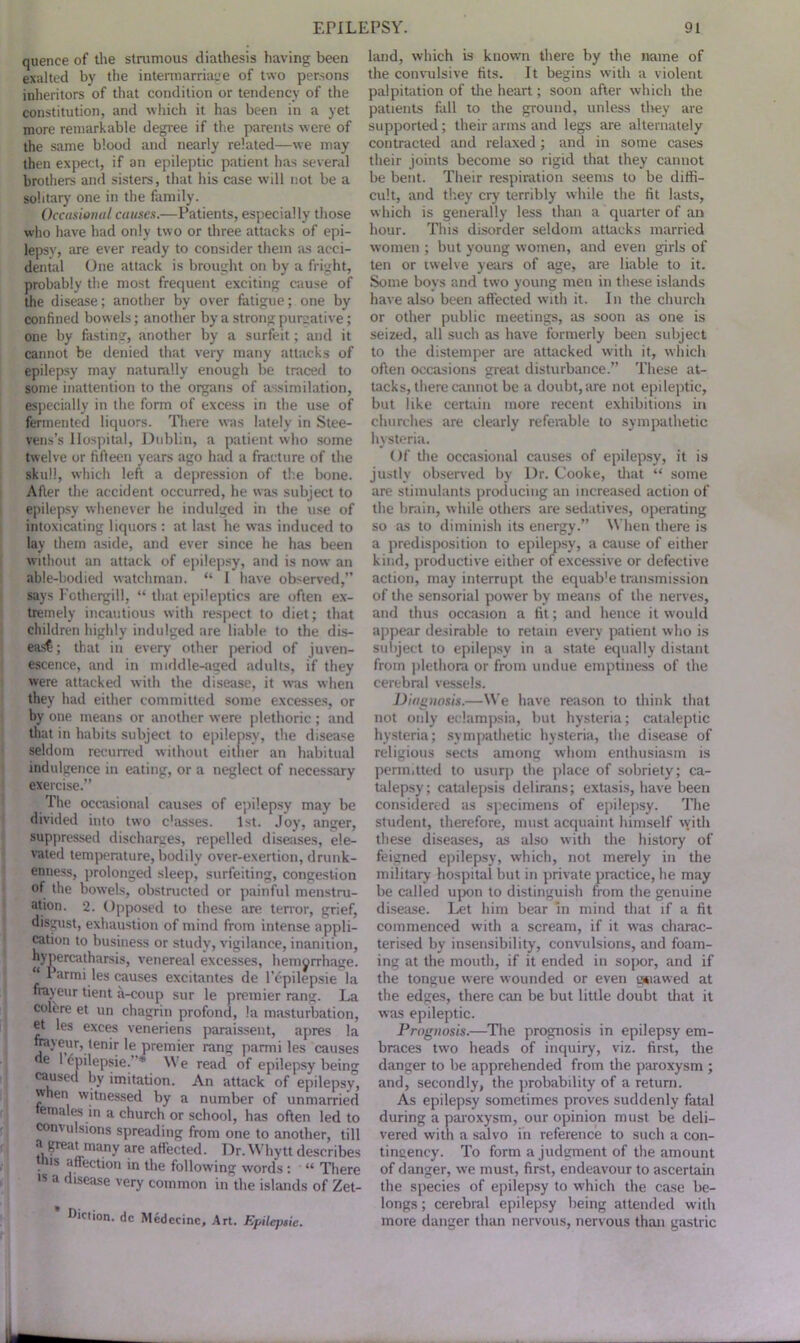 quence of the strumous diathesis having been exalted by the intermarriage of two persons inheritors of that condition or tendency of the constitution, and which it has been in a yet more remarkable degree if the parents were of the same blood and nearly related—we may then expect, if an epileptic patient has several brothers and sisters, that his case will not be a solitary one in the family. Occasional causes.—Patients, especially those who have had only two or three attacks of epi- lepsy, are ever ready to consider them as acci- dental One attack is brought on by a fright, probably the most frequent exciting cause of the disease; another by over fatigue; one by confined bowels; another by a strong purgative; one by fasting, another by a surfeit; and it cannot be denied that very many attacks of epilepsy may naturally enough be traced to some inattention to the organs of assimilation, especially in the form of excess in the use of fermented liquors. There was lately in Stee- vens’s Hospital, Dublin, a patient who some twelve or fifteen years ago had a fracture of the skull, which left a depression of the bone. After the accident occurred, he was subject to epilepsy whenever he indulged in the use of intoxicating liquors : at last he was induced to lay them aside, and ever since he has been without an attack of epilepsy, and is now an able-bodied watchman. “ I have observed,” says Fothergill, “ that epileptics are often ex- tremely incautious with respect to diet; that children highly indulged are liable to the dis- ease ; that in every other period of juven- escence, and in middle-aged adults, if they were attacked with the disease, it was when they had either committed some excesses, or by one means or another were plethoric ; and that in habits subject to epilepsy, the disease seldom recurred without eitlier an habitual indulgence in eating, or a neglect of necessary exercise.” The occasional causes of epilepsy may be divided into two c'asses. 1st. Joy, anger, suppressed discharges, repelled diseases, ele- vated temperature, bodily over-exertion, drunk- enness, prolonged sleep, surfeiting, congestion of the bowels, obstructed or painful menstru- ation. 2. Opposed to these are terror, grief, disgust, exhaustion of mind from intense appli- cation to business or study, vigilance, inanition, hypercatharsis, venereal excesses, hemorrhage. “ Parmi les causes excitantes de l’cpilepsie la frayeur tient a-coup sur le premier rang. La colcre et un chagrin profond, la masturbation, ®t les exces veneriens paraissent, apres la frayeur, tenir le premier rang parmi les causes de 1 cpilepsie.’ * We read of epilepsy being caused by imitation. An attack of epilepsy, when witnessed by a number of unmarried temales in a church or school, has often led to comulsions spreading from one to another, till •I great many are affected. Dr. Whytt describes tins affection in the following words : “ There ls a disease very common in the islands of Zet- * Diction, dc Medccinc, Art. Epileptic. land, which is known there by the name of the convulsive fits. It begins with a violent palpitation of the heart; soon after which the patients fall to the ground, unless they are supported; their arms and legs are alternately contracted and relaxed ; and in some cases their joints become so rigid that they cannot be bent. Their respiration seems to be diffi- cult, and they cry terribly while the fit lasts, which is generally less than a quarter of an hour. This disorder seldom attacks married women ; but young women, and even girls of ten or twelve years of age, are liable to it. Some boys and two young men in these islands have also been affected with it. In the church or other public meetings, as soon as one is seized, all such as have formerly been subject to the distemper are attacked with it, which often occasions great disturbance.” These at- tacks, there cannot be a doubt, are not epileptic, but like certain more recent exhibitions in churches are clearly referable to sympathetic hysteria. Of the occasional causes of epilepsy, it is justly observed by Dr. Cooke, that “ some are stimulants producing an increased action of the brain, while others are sedatives, operating so as to diminish its energy.” When there is a predisposition to epilepsy, a cause of either kind, productive either of excessive or defective action, may interrupt the equab'e transmission of the sensorial power by means of the nerves, and thus occasion a fit; and hence it would appear desirable to retain every patient who is subject to epilepsy in a state equally distant from plethora or from undue emptiness of the cerebral vessels. Diagnosis.—We have reason to think that not only eclampsia, but hysteria; cataleptic hysteria; sympathetic hysteria, the disease of religious sects among whom enthusiasm is permitted to usurp the place of sobriety; ca- talepsy; catalepsis delirans; extasis, have been considered as specimens of epilepsy. The student, therefore, must acquaint himself vyitli these diseases, as also with the history of feigned epilepsy, which, not merely in the military hospital but in private practice, he may be called upon to distinguish from the genuine disease. Let him bear in mind that if a fit commenced with a scream, if it was charac- terised by insensibility, convulsions, and foam- ing at the mouth, if it ended in sopor, and if the tongue were wounded or even gnawed at the edges, there can be but little doubt that it was epileptic. Prognosis.—The prognosis in epilepsy em- braces two heads of inquiry, viz. first, the danger to be apprehended from the paroxysm ; and, secondly, the probability of a return. As epilepsy sometimes proves suddenly fatal during a paroxysm, our opinion must be deli- vered with a salvo in reference to such a con- tingency. To form a judgment of the amount of danger, we must, first, endeavour to ascertain the species of epilepsy to wdiich the case be- longs ; cerebral epilepsy being attended with more danger than nervous, nervous than gastric