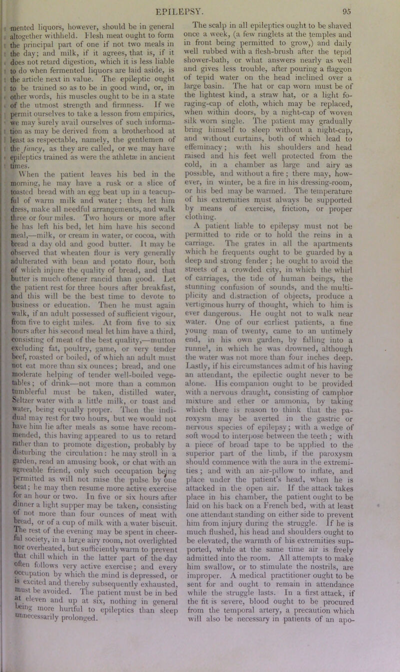 ■mented liquors, however, should be in general altogether withheld. !• lesh meat ought to form the principal part of one if not two meals in the day; and milk, if it agrees, that is, if it does not retard digestion, which it is less liable to do when fermented liquors are laid aside, is the article next in value. The epileptic ought to be trained so as to be in good wind, or, in other words, his muscles ought to be in a state of the utmost strength and firmness. If we 11 permit ourselves to take a lesson from empirics, we may surely avail ourselves of such informa- ; tion as may be derived from a brotherhood at i least as respectable, namely, the gentlemen of the fancy, as they are called, or we may have epileptics trained as were the athlete in ancient times. When the patient leaves his bed in the morning, he may have a rusk or a slice of toasted bread with an egg beat up in a teacup- ful of warm milk and water; then let him dress, make all needful arrangements, and walk three or four miles. Two hours or more after he has left his bed, let him have his second meal,—milk, or cream in water, or cocoa, with bread a day old and good butter. It may be observed that wheaten Hour is very generally adulterated with bean and potato flour, both of which injure the quality of bread, and that butter is much oftener rancid than good. Let the patient rest for three hours after breakfast, and this will be the best time to devote to business or education. Then he must again walk, if an adult possessed of sufficient vigour, from five to eight miles. At from five to six hours after his second meal let him have a third, consisting of meat of the best quality,—mutton excluding fat, poultry, game, or very tender beef, roasted or boiled, of which an adult must not eat more than six ounces; bread, and one moderate helping of tender well-boiled vege- tables ; of drink—not more than a common tumblerful must be taken, distilled water, Seltzer water with a little milk, or toast and water, being equally proper. Then the indi- dual may rest for two hours, but we would not have him lie after meals as some have recom- mended, this having appeared to us to retard rather than to promote digestion, probably by disturbing the circulation: he may stroll in a garden, read an amusing book, or chat with an agreeable friend, only such occupation bmng permitted as will not raise the pulse by one beat; he may then resume more active exercise for an hour or two. In five or six hours after dinner a light supper may be taken, consisting of not more than four ounces of meat with bread, or of a cup of milk with a water biscuit. The rest of the evening may be spent in cheer- nil society, in a large airy room, not overlighted nor overheated, but sufficiently warm to prevent that chill which in the latter part of the day often follows very active exercise; and every occupation by which the mind is depressed, or ts excited and thereby subsequently exhausted, taust be avoided. The patient must be in bed 4t eleven and up at six, nothing in general eing more hurtful to epileptics than sleep unnecessarily prolonged. The scalp in all epileptics ought to be shaved once a week, (a few ringlets at the temples and in front being permitted to grow’,) and daily well rubbed with a flesh-brush after the tepid shower-bath, or what answers nearly as well and gives less trouble, after pouring a flaggon of tepid water on the head inclined over a large basin. The hat or cap worn must be of the lightest kind, a straw hat, or a light fo- raging-cap of cloth, which may be replaced, when within doors, by a night-cap of woven silk worn single. The patient may gradually bring himself to sleep without a night-cap, and without curtains, both of which lead to effeminacy; with his shoulders and head raised and his feet well protected from the cold, in a chamber as large and airy as possible, and without a fire ; there may, how- ever, in winter, be a fire in his dressing-room, or his bed may be warmed. The temperature of his extremities must always be supported by means of exercise, friction, or proper clothing. A patient liable to epilepsy must not be permitted to ride or to hold the reins in a carriage. The grates in all the apartments which he frequents ought to be guarded by a deep and strong fender ; he ought to avoid the streets of a crowded city, in which the whirl of carriages, the tide of human beings, the stunning confusion of sounds, and the multi- plicity and distraction of objects, produce a vertiginous hurry of thought, which to him is ever dangerous. He ought not to walk near water. One of our earliest patients, a fine young man of twenty, came to an untimely end, in his own garden, by falling into a runnel, in which he was drowned, although the water was not more than four inches deep. Lastly, if his circumstances admit of his having an attendant, the epilectic ought never to be alone. His companion ought to be provided with a nervous draught, consisting of camphor mixture and ether or ammonia, by taking which there is reason to think that the pa- roxysm mayr be averted in the gastric or nervous species of epilepsy; with a wedge of soft wood to interpose between the teeth ; with a piece of broad tape to be applied to the superior part of the limb, if the paroxysm should commence with the aura in the extremi- ties ; and with an air-pillow to inflate, and place under the patient’s head, when he is attacked in the open air. If the attack takes place in his chamber, the patient ought to be laid on his back on a French bed, with at least one attendant standing on either side to prevent him from injury during the struggle. If he is much flushed, his head and shoulders ought to be elevated, the warmth of his extremities sup- ported, while at the same time air is freely admitted into the room. All attempts to make him swallow, or to stimulate the nostrils, are improper. A medical practitioner ought to be sent for and ought to remain in attendance while the struggle lasts. In a first attack, if the fit is severe, blood ought to be procured from the temporal artery, a precaution which will also be necessary in patients of an apo-