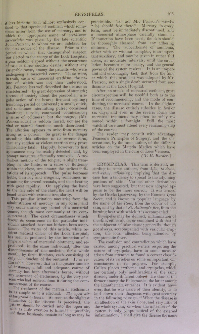 it has hitherto been almost exclusively con- fined to that species of erethism which some- times arises from the use of mercury, and to which the appropriate name of erethism us mercurialis was given by the late scientific John Pearson, to whom we are indebted for the first notice of the disease. Prior to the period at which that distinguished surgeon was elected to the charge of the Lock Hospital, a year seldom elapsed without the occurrence of two or three sudden deaths, without any assignable cause, among the patients who were undergoing a mercurial course. These were, in truth, cases of mercurial erethism, the na- ture of which was not then understood. Mr. Pearson has well described the disease as characterized “ by great depression of strength ; a sense of anxiety about the praecordia; irre- gular action of the heart; frequent sighing; trembling, partial or universal; a small, quick, and sometimes intermitting pulse; occasional vomiting; a pale, contracted countenance; a sense of coldness: but the tongue, (Mr. Pearson adds,) is seldom furred, nor are the vital or natural functions much disordered.” The affection appears to arise from mercury acting as a poison. So great is the danger attending this affection in its severer form, that any sudden or violent exertion may prove immediately fatal. Happily, however, its first appearance may be readily detected, and, by prompt measures, effectually removed. A tre- mulous motion of the tongue, a slight trem- bling in the limbs, or a sense of buttering within the chest, are among the earliest indi- cations of its approach. The pulse becomes feeble, hurried, and irregular, sometimes in- termitting for several seconds, and then beating with great rapidity. On applying the hand to the left side of the chest, the heart will be found to act with extreme irregularity. This peculiar irritation may arise from the administration of mercury in any form; and may occur during any period of a mercurial course, though most commonly at its com- mencement. The exact circumstances which favour its occurrence in the particular indi- viduals attacked have not hitherto been ascer- tained. The writer of this article, while re- sident medical officer of the Lock Hospital, has seen it produced by the inunction of a single drachm of mercurial ointment, and re- produced, in the same individual, after the discontinuance of the medicine for a whole month, by three frictions, each consisting of only one drachm of the ointment. It is re- markable, however, that in the greater number of instances, a full and adequate course of mercury has been afterwards borne, without any recurrence of erethismus, by the very per- sons who had suffered from ft. during the com- mencement of the course. . ^e treatment of the mercurial erethismus  as silnple as it is effectual. The open air m the grand antidote. As soon as the slightest intimation of the disease is perceived, the patient should be carried into the open air, I™ “ liule exertion to himself as possible, there he should remain as long as may be practicable. To use Mr. Pearson's words* “ he should live there.” Mercury, in every form, must be immediately discontinued, and a mercurial atmosphere carefully shunned. If inunction have been used, the skin should be thoroughly cleansed from any adhering ointment. The subcarbouate of ammonia, either with or without camphor, is an impor- tant auxiliary, and may be given in rather full doses, at moderate intervals, until the circu- lation becomes more steady, and the general power of the system revives. It is an impor- tant and encouraging fact, that from the time at which this treatment was adopted by Mr. Pearson, not a single death occurred from ere- thismus at the Lock Hospital. After an attack of mercurial erethism, great circumspection will be needful both as to the time of recommencing, and the mode of con- ducting, the mercurial course. In the slighter cases, the disease entirely subsides in five or six days, and even in the severer forms the mercurial treatment may often be safely re- sumed within a fortnight. Still the most watchful care must attend every remaining step of the course; The reader may consult with advantage Pearson’s Principles of Surgery, and the ob- servations, by the same author, of the different articles on the Materia Medica which have been employed in the cure of Lues Venerea. C T. H. Border.) ERYSIPELAS. This term is derived, ac- cording to some authors, from i^vu, to draw, and TriXsu;, adjoining; implying that the dis- ease has a tendency to spread to the adjoining portions of skin. Various other derivations have been suggested, but that now adopted ap- pears to be the more correct. It was termed by the (decks by the Romans Ignis Sneer, and is known in popular language by the name of the Hose, from the colour of the skin, and by that of St. Anthony's fire, from the burning heat with which it is accompanied. Erysipelas may be defined, inflammation of the skin, either alone, or combined with that of the subjacent cellular tissue; generally, though #iot always, acccompanied with vesicular erup- tion, the local affection being attended by symptomatic fever. The confusion and contradiction which have existed among practical writers respecting the nature of erysipelas, have in some measure arisen from attempts to found a correct classifi- cation of its varieties on some unimportant cir- cumstances in its progress. For example, Cullen places erythema and erysipelas, which are certainly only modifications of the same disease, under different order# He classed the former among the Phlegmasia, the latter among the Exanthemata or rashes. It is evident, how- ever, that he was aware of their identity, as he laid down their diagnosis with great accuracy in the following passage. “ When the disease is an affection of the skin alone, and very little of the whole system, or when the affection of the system is only symptomatical of the external inflammation, I shall give the disease the name