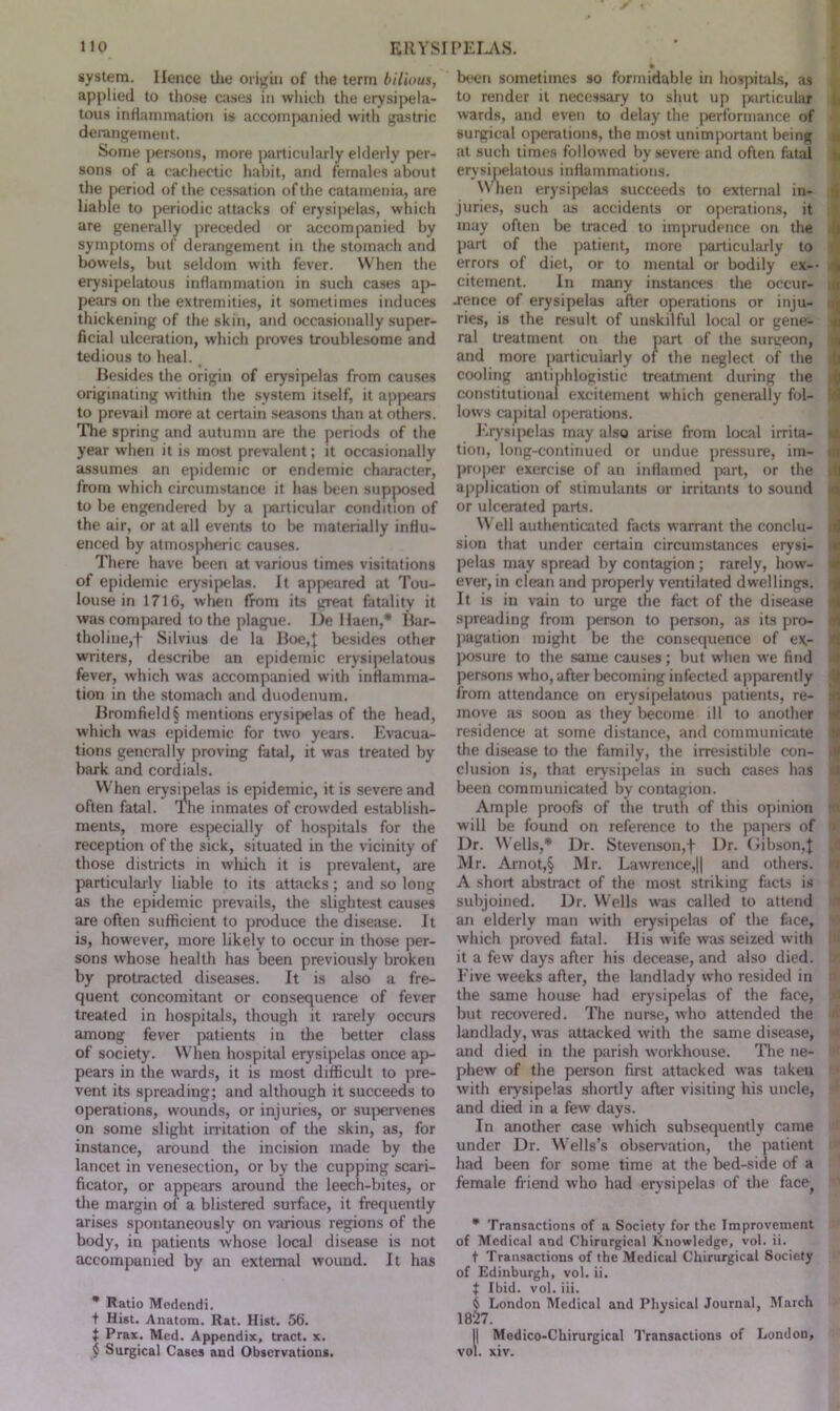 system. Hence the origin of the term bilious, applied to those cases in which the erysipela- tous inflammation is accompanied with gastric derangement. Some persons, more particularly elderly per- sons of a cachectic habit, and females about the period of the cessation of the catamenia, are liable to periodic attacks of erysipelas, which are generally preceded or accompanied by symptoms of derangement in the stomach and bowels, but seldom with fever. When the erysipelatous inflammation in such cases ap- pears on the extremities, it sometimes induces thickening of the skin, and occasionally super- ficial ulceration, which proves troublesome and tedious to heal. Besides the origin of erysipelas from causes originating within the system itself, it appears to prevail more at certain seasons than at others. The spring and autumn are the periods of the year when it is most prevalent; it occasionally assumes an epidemic or endemic character, from which circumstance it has been supposed to be engendered by a particular condition of the air, or at all events to be materially influ- enced by atmospheric causes. There have been at various times visitations of epidemic erysipelas. It appeared at Tou- louse in 1716, when from its great fatality it was compared to the plague. De Haen,* Bar- tholine,f Silvius de la Boe,| besides other writers, describe an epidemic erysipelatous fever, which was accompanied with inflamma- tion in the stomach and duodenum. Bromfield§ mentions erysipelas of the head, which was epidemic for two years. Evacua- tions generally proving fatal, it was treated by bark and cordials. When erysipelas is epidemic, it is severe and often fatal. Ihe inmates of crowded establish- ments, more especially of hospitals for the reception of the sick, situated in the vicinity of those districts in which it is prevalent, are particularly liable to its attacks; and so long as the epidemic prevails, the slightest causes are often sufficient to produce the disease. It is, however, more likely to occur in those per- sons whose health has been previously broken by protracted diseases. It is also a fre- quent concomitant or consequence of fever treated in hospitals, though it rarely occurs among fever patients in die better class of society. When hospital erysipelas once ap- pears in the wards, it is most difficult to pre- vent its spreading; and although it succeeds to operations, wounds, or injuries, or supervenes on some slight irritation of the skin, as, for instance, around the incision made by the lancet in venesection, or by the cupping scari- ficator, or appears around the leech-bites, or die margin of a blistered surface, it frequently arises spontaneously on various regions of the body, in patients whose local disease is not accompanied by an external wound. It has * Ratio Modendi. t Hist. Anatom. Rat. Hist. 56. } Prax. Med. Appendix, tract, x. { Surgical Cases and Observations. • been sometimes so formidable in hospitals, as to render it necessary to shut up particular wards, and even to delay the performance of surgical operations, the most unimportant being at such times followed by severe and often fatal erysipelatous inflammations. When erysipelas succeeds to external in- juries, such as accidents or operations, it may often be traced to imprudence on the part of the patient, more particularly to errors of diet, or to mental or bodily ex-- $ citement. In many instances the occur- rence of erysipelas after operations or inju- ries, is the result of unskilful local or gene- ral treatment on the part of the surgeon, and more particularly of the neglect of the cooling antiphlogistic treatment during the constitutional excitement which generally fol- lows capital operations. Erysipelas may also arise from local irrita- tion, long-continued or undue pressure, im- i proper exercise of an inflamed part, or the application of stimulants or irritants to sound i or ulcerated parts. Well authenticated facts warrant the conclu- sion that under certain circumstances erysi- pelas may spread by contagion; rarely, how- ever, in clean and properly ventilated dwellings. It is in vain to urge the fact of the disease spreading from person to person, as its pro- t pagation might be the consequence of e*- j posure to the same causes; but when we find persons who, after becoming infected apparently from attendance on erysipelatous patients, re- j move as soon as they become ill to another i residence at some distance, and communicate i the disease to the family, the irresistible con- clusion is, that erysipelas in such cases has been communicated by contagion. Ample proofs of the truth of this opinion will be found on reference to the papers of Dr. Wells,* Dr. Stevenson,+ Dr. Gibson,! Mr. Arnot,§ Mr. Lawrence,|| and others. A short abstract of the most striking facts is subjoined. Dr. Wells was called to attend an elderly man with erysipelas of the face, 1 which proved fatal. Ilis wife was seized with it a few days after his decease, and also died. ! Five weeks after, the landlady who resided in the same house had erysipelas of the face, but recovered. The nurse, who attended the landlady, was attacked with the same disease, and died in the parish workhouse. The ne- phew of the person first attacked was taken with erysipelas shortly after visiting his uncle, and died in a few days. In another case which subsequently came under Dr. Wells’s observation, the patient had been for some time at the bed-side of a female friend who had erysipelas of the face * Transactions of a Society for the Improvement of Medical and Chirurgical Knowledge, vol. ii. t Transactions of the Medical Chirurgical Society of Edinburgh, vol. ii. f Ibid. vol. iii. ^ London Medical and Physical Journal, March 1827. IMedico-Chirurgical Transactions of London, . xiv.