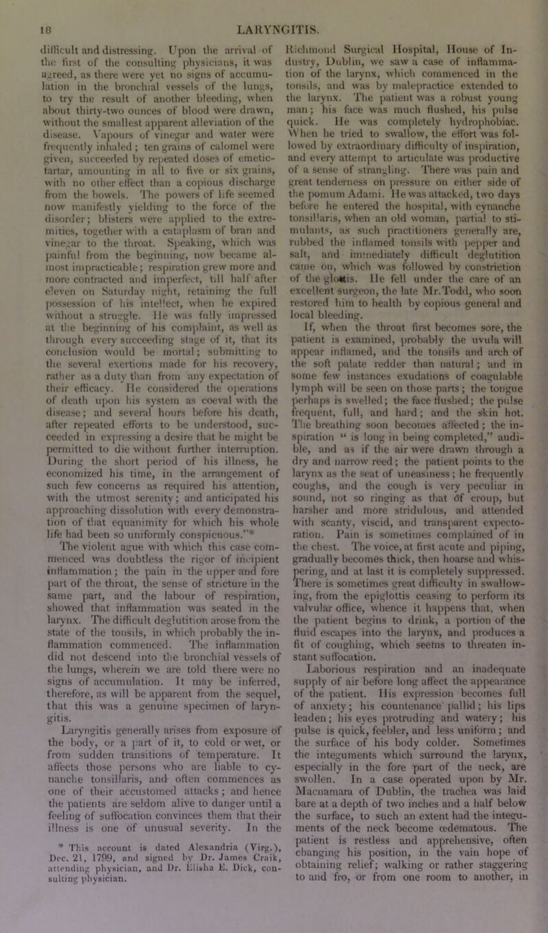 difficult and distressing. Upon the arrival-of the first of the consulting physicians, it was agreed, as there were yet no signs of accumu- lation in the bronchial vessels of the lungs, to try the result of another bleeding, when about thirty-two ounces of blood were drawn, without the smallest apparent alleviation of the disease. Vapours of vinegar and water were frequently inhaled ; ten grains of calomel were given, succeeded by repeated doses of emetic- tartar, amounting in all to five or six grains, with no other effect than a copious discharge from the bowels. The powers of life seemed now manifestly yielding to the force of the disorder; blisters were applied to the extre- mities, together with a cataplasm of bran and vinegar to the throat. Speaking, which wras painful from the beginning, now became al- most impracticable; respiration grew more and more contracted and imperfect, till half after eleven on Saturday night, retaining the full possession of his intellect, when he expired without a struggle, lie was fully impressed at the beginning of his complaint, as well as through every succeeding stage of it, that its conclusion would be mortal; submitting to the several exertions made for his recovery, rather as a duty than from any expectation of their efficacy. lie considered the operations of death upon his system as coeval with the disease; and several hours before his death, after repeated efforts to be understood, suc- ceeded in expressing a desire that he might be permitted to die without further interruption. During the short period of his illness, he economized his time, in the arrangement of such few concerns as required his attention, with the utmost serenity; and anticipated his approaching dissolution with every demonstra- tion of that equanimity for which his whole life had been so uniformly conspicuous.”* The violent ague with which this case com- menced was doubtless the rigor of incipient inflammation; the pain in the upper and fore part of the throat, the sense of stricture in the same part, and the labour of respiration, showed that inflammation was seated in the larynx. The difficult deglutition arose from the state of the tonsils, in which probably the in- flammation commenced. The inflammation did not descend into the bronchial vessels of the lungs, wherein we are told there were no signs of accumulation. It may be inferred, therefore, as will be apparent from the sequel, that this was a genuine specimen of laryn- gitis. Laryngitis generally arises from exposure of the body, or a part of it, to cold or wet, or from sudden transitions of temperature. It affects those persons who are liable to cy- nanche tonsillaris, and often commences as one of their accustomed attacks; and hence the patients are seldom alive to danger until a feeling of suffocation convinces them that their illness is one of unusual severity. In the * This account is dated Alexandria (Virg.), Dec. 21, 1789, ami signed by Dr. James Crnik, attending physician, and Dr. Elisha E. Dick, con- sulting physician. Richmond Surgical Hospital, House of In- dustry, Dublin, we saw a case of inflamma- tion of the larynx, which commenced in the tonsils, and was by malepractice extended to the larynx. The patient was a robust young man; his face was much flushed, his pulse quick. He was completely hydrophobiac. When he tried to swallow, the effort was fol- lowed by extraordinary difficulty of inspiration, and every attempt to articulate was productive of a sense of strangling. There was pain and great tenderness on pressure oti either side of the pomum Adami. He was attacked, two days before he entered the hospital, with cynandie tonsillaris, when an old woman, partial to sti- mulants, as such practitioners generally are, rubbed the inflamed tonsils with pepper and salt, and immediately difficult deglutition came on, which was followed by constriction of the glottis. He fell under the care of an excellent surgeon, the late Mr.Todd, who soon restored him to health by copious general and local bleeding. if, when the throat first becomes sore, the patient is examined, probably the uvula will appear inflamed, and the tonsils and arch of the soft palate redder than natural; and in some few instances exudations of coagulable lymph will be seen on those pans; the tongue perhaps is swelled; the face flushed; the pulse frequent, full, and hard; and the skin hot. The breathing soon becomes aflected; the in- spiration “ is long in being completed,” audi- ble, and as if the air were drawn through a dry and narrow reed; the patient points to the larynx as the seat of uneasiness; he frequently coughs, and the cough is very peculiar iu sound, not so ringing as that <3f croup, but harsher and more stridulous, and attended with scanty, viscid, and transparent expecto- ration. Pain is sometimes complained of in the chest. The voice, at first acute and piping, gradually becomes thick, then hoarse and whis- pering, and at last it is completely suppressed. There is sometimes great difficulty in swallow- ing, from the epiglottis ceasing to perform its valvular office, whence it happens that, when the patient begins to drink, a portion of the fluid escapes into the larynx, and produces a fit of coughing, which seems to threaten in- stant suffocation. Laborious respiration and an inadequate supply of air before long affect the appearance of the patient. His expression becomes full of anxiety; his countenance pallid; his lips leaden; his eyes protruding and watery; his pulse is quick, feebler, and less uniform ; and the surface of his body colder. Sometimes the integuments which surround the larynx, especially in the fore part of the neck, are swollen. In a case operated upon by Mr. Macnamara of Dublin, the trachea was laid bare at a depth of two inches and a half below the surface, to such an extent had the integu- ments of the neck become (Edematous. The patient is restless and apprehensive, often changing his position, in the vain hope of obtaining relief; walking or rather staggering to and fro, or from one room to another, in