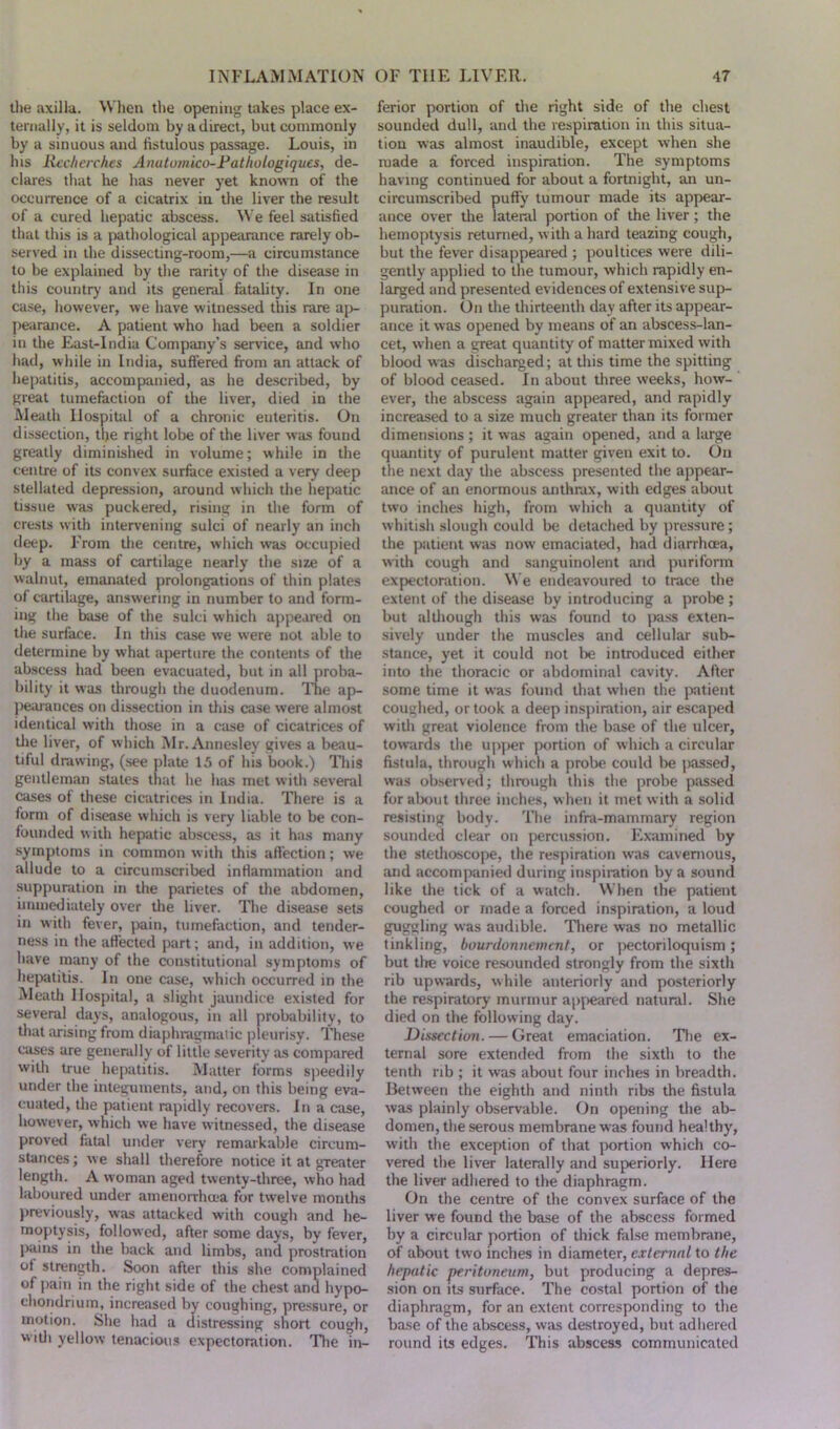 the axilla. When the opening takes place ex- ternally, it is seldom by a direct, but commonly by a sinuous and fistulous passage. Louis, in Ins Recherches Anutumico-Patlwlogiques, de- clares that he has never yet known of the occurrence of a cicatrix in the liver the result of a cured hepatic abscess. We feel satisfied that this is a pathological appearance rarely ob- served in the dissecting-room,—a circumstance to be explained by the rarity of the disease in this country and its general fatality. In one case, however, we have witnessed this rare ap- pearance. A patient who had been a soldier in the East-India Company’s service, and who had, while in India, suffered from an attack of hepatitis, accompanied, as he described, by great tumefaction of the liver, died in the Meath Hospital of a chronic enteritis. On dissection, the right lobe of the liver was found greatly diminished in volume; while in the centre of its convex surface existed a very deep stellated depression, around which the hepatic tissue was puckered, rising in the form of crests with intervening sulci of nearly an inch deep. From the centre, which was occupied by a mass of cartilage nearly the size of a walnut, emanated prolongations of thin plates of cartilage, answering in number to and form- ing the base of the sulci which appeared on the surface. In this case we were not able to determine by what aperture the contents of the abscess had been evacuated, but in all proba- bility it was through the duodenum. The ap- pearances on dissection in this case were almost identical with those in a case of cicatrices of tlie liver, of which Mr.Annesley gives a beau- tiful drawing, (see plate 15 of his book.) This gentleman states that he has met with several cases of these cicatrices in India. There is a form of disease which is very liable to be con- founded with hepatic abscess, as it has many symptoms in common with this affection; we allude to a circumscribed inflammation and suppuration in the parietes of the abdomen, immediately over the liver. The disease sets in with fever, pain, tumefaction, and tender- ness in the affected part; and, in addition, we have many of the constitutional symptoms of hepatitis. In one case, which occurred in the Meath Hospital, a slight jaundice existed for several days, analogous, in all probability, to that arising from diaphragmatic pleurisy. These cases are generally of little severity as compared with true hepatitis. Matter forms speedily under the integuments, and, on this being eva- cuated, the patient rapidly recovers. In a case, however, which we have witnessed, the disease proved fatal under very remarkable circum- stances; we shall therefore notice it at greater length. A woman aged twenty-three, who had laboured under amenorrhcea for twelve months previously, was attacked with cough and he- moptysis, followed, after some days, by fever, pains in the back and limbs, and prostration of strength. Soon after this she complained of pain in the right side of the chest and hypo- chondrium, increased by coughing, pressure, or motion. She had a distressing short cough, with yellow tenacious expectoration. The in- ferior portion of the right side of the chest sounded dull, and the respiration in this situa- tion was almost inaudible, except when she made a forced inspiration. The symptoms having continued for about a fortnight, an un- circumscribed puffy tumour made its appear- ance over the lateral portion of the liver; the hemoptysis returned, with a hard teazing cough, but the fever disappeared ; poultices were dili- gently applied to the tumour, which rapidly en- larged and presented evidences of extensive sup- puration. On the thirteenth day after its appear- ance it was opened by means of an abscess-lan- cet, when a great quantity of matter mixed with blood was discharged; at this time the spitting of blood ceased. In about three weeks, how- ever, the abscess again appeared, and rapidly increased to a size much greater than its former dimensions; it was again opened, and a large quantity of purulent matter given exit to. On the next day the abscess presented the appear- ance of an enormous anthrax, with edges about two inches high, from which a quantity of whitish slough could be detached by pressure; the patient was now emaciated, had diarrhoea, with cough and sanguinolent and puriform expectoration. We endeavoured to trace the extent of the disease by introducing a probe ; but although this was found to pass exten- sively under the muscles and cellular sub- stance, yet it could not lie introduced either into the thoracic or abdominal cavity. After some time it was found that when the patient coughed, or took a deep inspiration, air escaped with great violence from the base of the ulcer, towards the upper portion of which a circular fistula, through which a probe could be passed, was observed; through this the probe passed for about three inches, when it met with a solid resisting body. The infra-mammary region sounded clear on percussion. Examined by the stethoscope, the respiration was cavernous, and accompanied during inspiration by a sound like the tick of a watch. When the patient coughed or made a forced inspiration, a loud guggling was audible. There was no metallic tinkling, bourdonnetnent, or pectoriloquism; but the voice resounded strongly from the sixth rib upwards, while anteriorly and posteriorly the respiratory murmur appeared natural. She died on the following day. Dissection. — Great emaciation. The ex- ternal sore extended from the sixth to the tenth rib ; it was about four inches in breadth. Between the eighth and ninth ribs the fistula was plainly observable. On opening the ab- domen, the serous membrane was found healthy, with the exception of that portion which co- vered the liver laterally and superiorly. Here the liver adhered to the diaphragm. On the centre of the convex surface of the liver we found the base of the abscess formed by a circular portion of thick false membrane, of about two inches in diameter, external to the hepatic peritoneum, but producing a depres- sion on its surface. The costal portion of the diaphragm, for an extent corresponding to the base of the abscess, was destroyed, but adhered round its edges. This abscess communicated