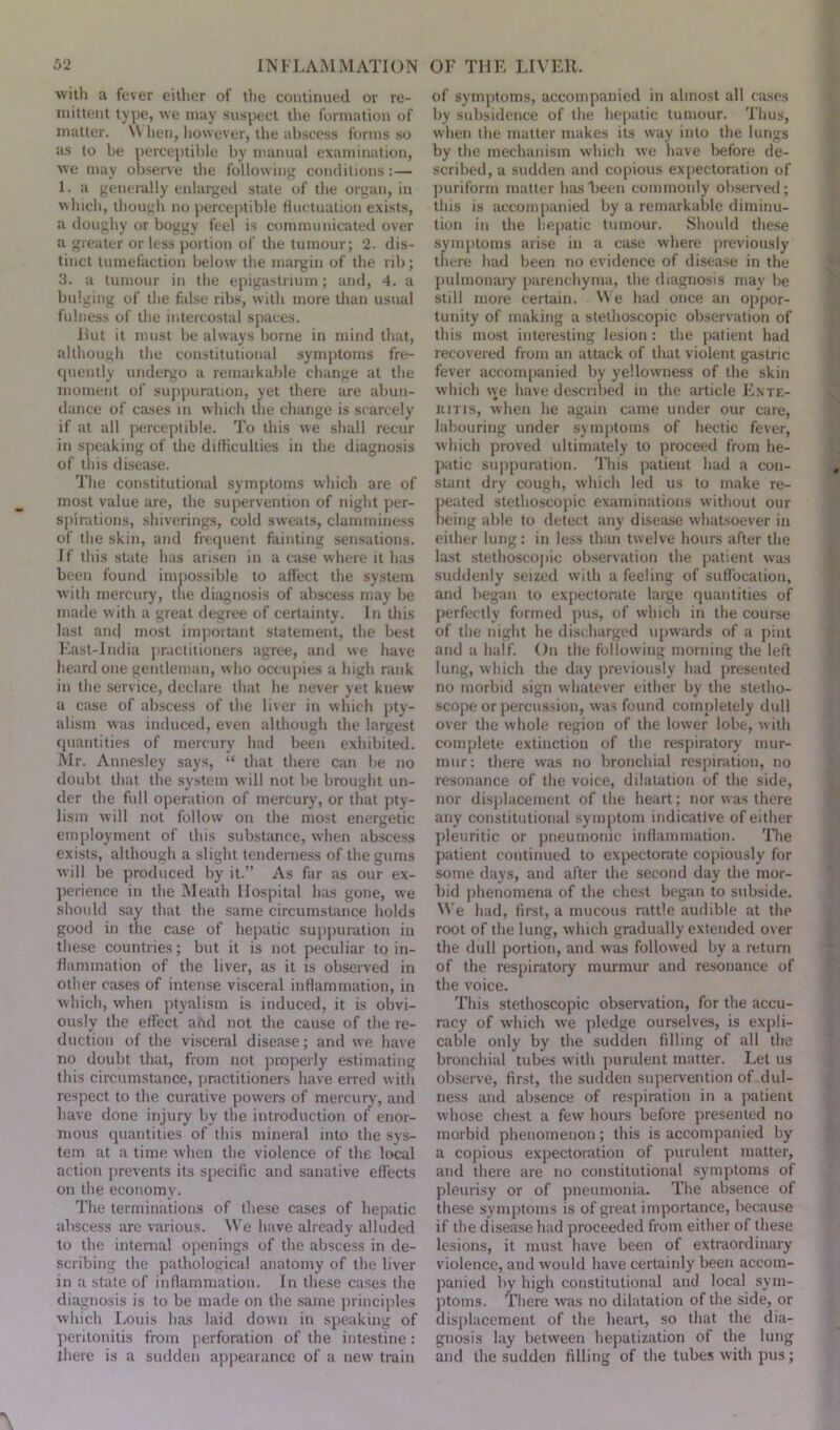 with a fever either of the continued or re- mittent type, we may suspect the formation of matter. \\ lien, however, the abscess forms so as to be perceptible by manual examination, we may observe the following conditions:— 1. a generally enlarged state of the organ, in which, though no perceptible fluctuation exists, a doughy or boggy feel is communicated over a greater or less portion of the tumour; 2. dis- tinct tumefaction below the margin of the rib; 3. a tumour in the epigastrium; and, 4. a bulging of the false ribs, with more than usual fulness of the intercostal spaces. Rut it must be always borne in mind that, although the constitutional symptoms fre- quently undergo a remarkable change at the moment of suppuration, yet there are abun- dance of cases in which the change is scarcely if at all perceptible. To this we shall recur in speaking of the difficulties in the diagnosis of this disease. The constitutional symptoms which are of most value are, the supervention of night per- spirations, shiverings, cold sweats, clamminess of the skin, and frequent fainting sensations. If this state has arisen in a case where it has been found impossible to affect the system with mercury, the diagnosis of abscess may be made with a great degree of certainty. In this last and most important statement, the best East-India practitioners agree, and we have heard one gentleman, who occupies a high rank in the service, declare that he never yet knew a case of abscess of the liver in which pty- alism was induced, even although the largest quantities of mercury had been exhibited. Mr. Annesley says, “ that there can be no doubt that the system will not be brought un- der the full operation of mercury, or that pty- lism will not follow on the most energetic employment of this substance, when abscess exists, although a slight tenderness of the gums will be produced by it.” As far as our ex- perience in the Meath Hospital has gone, we should say that the same circumstance holds good in the case of hepatic suppuration in these countries; but it is not peculiar to in- flammation of the liver, as it is observed in other cases of intense visceral inflammation, in which, when ptyalism is induced, it is obvi- ously the effect abd not the cause of the re- duction of the visceral disease; and we have no doubt that, from not properly estimating this circumstance, practitioners have erred with respect to the curative powers of mercury, and have done injury by the introduction of enor- mous quantities of this mineral into the sys- tem at a time when the violence of the local action prevents its specific and sanative effects on the economy. The terminations of these cases of hepatic abscess are various. We have already alluded to the internal openings of the abscess in de- scribing the pathological anatomy of the liver in a state of inflammation. In these cases the diagnosis is to be made on the same principles which Louis has laid down in speaking of peritonitis from perforation of the intestine: there is a sudden appearance of a new train of symptoms, accompanied in almost all cases by subsidence of the hepatic tumour. Thus, when the matter makes its way into the lungs by the mechanism which we have before de- scribed, a sudden and copious expectoration of puriform matter has been commonly observed; this is accompanied by a remarkable diminu- tion in the hepatic tumour. Should these symptoms arise in a case where previously there had been no evidence of disease in the pulmonary parenchyma, the diagnosis may be still more certain. We had once an oppor- tunity of making a stethoscopic observation of this most interesting lesion : the patient had recovered from an attack of that violent gastric fever accompanied by yellowness of the skin which we have described in the article Ente- ritis, when he again came under our care, labouring under symptoms of hectic fever, which proved ultimately to proceed from he- patic suppuration. This patient had a con- stant dry cough, which led us to make re- peated stethoscopic examinations without our being able to detect any disease whatsoever in either lung: in less than twelve hours after the last stethoscopic observation the patient was suddenly seized with a feeling of suffocation, and began to expectorate large quantities of perfectly formed pus, of which in the course of the night he discharged upwards of a pint and a half. On the following morning the left lung, which the day previously had presented no morbid sign whatever either by the stetho- scope or percussion, was found completely dull over the whole region of the lower lobe, with complete extinction of the respiratory mur- mur: there was no bronchial respiration, no resonance of the voice, dilatation of the side, nor displacement of the heart; nor was there any constitutional symptom indicative of either pleuritic or pneumonic inflammation. The patient continued to expectorate copiously for some days, and after the second day the mor- bid phenomena of the chest began to subside. We had, first, a mucous rattle audible at the root of the lung, which gradually extended over the dull portion, and was followed by a return of the respiratory murmur and resonance of the voice. This stethoscopic observation, for the accu- racy of which we pledge ourselves, is expli- cable only by the sudden filling of all tiro bronchial tubes with purulent matter. Let us observe, first, the sudden supervention of dul- ness and absence of respiration in a patient whose chest a few hours before presented no morbid phenomenon; this is accompanied by a copious expectoration of purulent matter, and there are no constitutional symptoms of pleurisy or of pneumonia. The absence of these symptoms is of great importance, because if the disease had proceeded from either of these lesions, it must have been of extraordinary violence, and would have certainly been accom- panied by high constitutional and local sym- ptoms. There was no dilatation of the side, or displacement of the heart, so that the dia- gnosis lay between hepatization of the lung and the sudden filling of the tubes with pus;