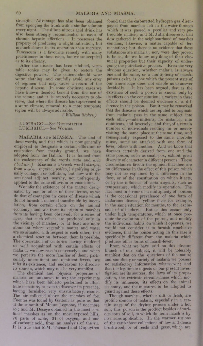 strength. Advantage has also been obtained from sponging the trunk with a similar solution everv night. The dilute nitrous acid drink has also been strongly recommended in cases of chronic hepatic affections. It possesses the property of producing a slight salivation, but is much slower in its operation than mercury. Taraxacum is a favourite remedy with many practitioners in these cases, but we are sceptical as to its efficacy. After the disease has been subdued, vege- table tonics may be given to restore the digestive powers. The patient should wear warm clothing, and carefully avoid any error of regimen that may cause a return of the hepatic disease. In some obstinate cases we have known decided benefit from the use of the seton; and it is scarcely necessary to ob- serve, that where the disease has supervened in a warm climate, removal to a more temperate region will be always advisable. ( William Stokes.) LUMBAGO.—See Rheumatism. LUMBRICI.—See Worms. MALARIA and MIASMA. The first of these words, and that which is now' generally employed to designate a certain effluvium or emanation from marshy ground, we have adopted from the Italian. It is framed from the coalescence of the words mala and aria (bad air.) Miasma is a Greek word (fxisca-fxa, from fAiodyu, inquino, poll no,) signifying origi- nally contagion or pollution, but now with the occasional adjunct, marshy, not unfrequently applied to the same effluvium or emanation. We infer the existence of the matter desig- nated by one or other of these terms, as we do that of contagion in cases of disease which do not furnish a material transferable by inocu- lation, from certain effects on the animal economy; and wre trace its origin to marshes from its having been observed, for a series of ages, that such effects are produced only in the vicinity of marshes, or at least are more abundant where vegetable matter and water are so situated with respect to each other, that a chemical reaction between them is possible. The observation of centuries having rendered us wTell acquainted with certain effects of malaria, we now reason conversely ; and when we perceive the more familiar of them, parti- cularly intermittent and remittent fevers, we infer its existence, and endeavour to discover its sources, which may not be very manifest. The chemical and physical properties of malaria are unknown to us; the experiments which have been hitherto performed to illus- trate its nature, or even to discover its presence, having furnished very unsatisfactory results. The air collected above the marshes of fort Fuentes was found by Gattoni as pure as that at the summit of Mount Leguone, if not more so ; and M. Deseye obtained in the most con- fined marshes as on the most exposed hills, 78 parts of azote, 21 of oxygen, and one of carbonic acid, from an analysis of the air. It is true that MM. Thcnaid and Dupuytren found that the carburetted hydrogen gas disen- gaged from marshes left in the water through which it was passed a peculiar and very pu- trescible matter; and M. Julia discovered that dew gathered in the neighbourhood of marshes contains, likewise, a matter capable of fer- mentation; but there is no evidence that these substances are malaria; nor, were they proved to be so, do we know any thing of their che- mical properties but their capacity of under- going the putrefactive process. Even the very obvious question, whether malaria is always one and the same, or a multiplicity of marsh- poisons exist, is one which the present state of our knowledge does not enable us to answer decidedly. It has been argued, that as the existence of such a poison is known only by its effects on the constitution, a variety in these effects should be deemed evidence of a dif- ference in the poison. But it may be remarked that the diseases which are reputed to originate from malaria pass in the same subject into each other,—intermittents, for instance, into remittents, and inversely; and that, of a certain number of individuals residing in or merely visiting the same place at the same time, and consequently exposed to the same morbific cause, some are attacked with one form of fever, others with another. And we know that diseases certainly derived from one and the same poison, such as small-pox, exhibit great diversity of character in different persons. These circumstances favour the opinion that there are no differences in the effect of this poison which may not be explained by a difference in the dose, or of the constitution on which it acts, or by the influence of certain agents, such as temperature, which modify its operation. The fact most in favour of a multiplicity of poisons is the occasional prevalence of one form of malarious disease, yellow fever for example, in the same situation for months, to the exclu- sion of all others. But as this occurs only under high temperatures, which at once pro- mote the evolution of the poison, and modify the individual habits on which it operates, we would not consider it to furnish conclusive evidence, that the poison acting in this case is specifically different from the malaria which produces other forms of marsh-fever. From what we have said on this obscure branch of our subject, it will be tolerably manifest that on the questions of the nature and simplicity or variety of malaria we possess no satisfactory information whatsoever; and that the legitimate objects of our present inves- tigation are its sources, the law's of its propa- gation, the extrinsic circumstances which mo- dify its influence, its effects on the animal economy, and the measures to be adopted to guard against these effects. Though marshes, whether salt or fresh, arc prolific sources of malaria, especially in a cer- tain stage of the drying process under a hot sun, this poison is the product besides of vari- ous sorts of soil, to which the term marsh is by no means applicable. In the warmer regions of the earth those collections of low and dense brushwood, or of reeds and grass, which are