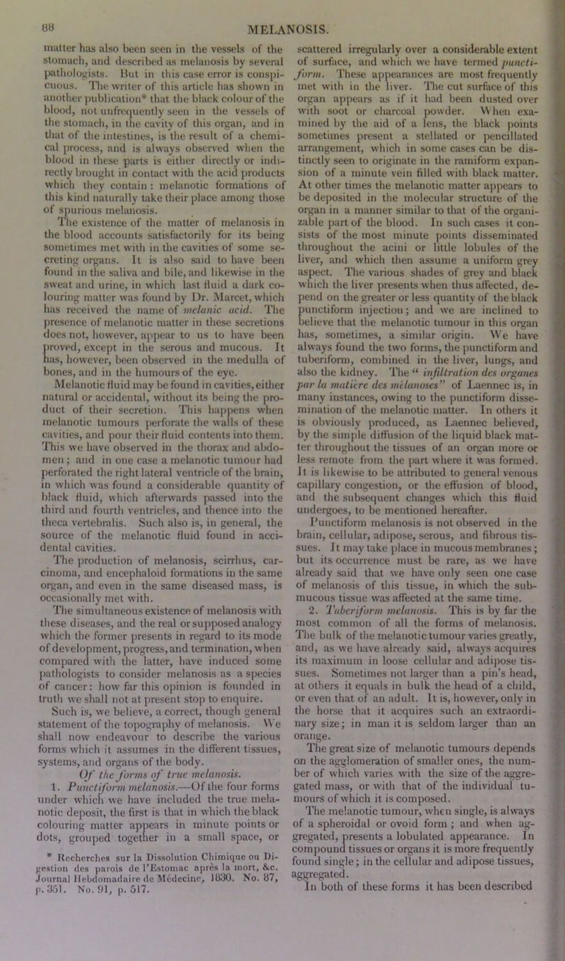 matter has also been seen in the vessels of the stomach, and described as melanosis by several pathologists. Hut in this case error is conspi- cuous. The writer of this article has shown in another publication* that the black colour of the blood, not unfrequently seen in the vessels of the stomach, in the cavity of this organ, and in that of the intestines, is the result of a chemi- cal process, and is always observed when the blood in these parts is either directly or indi- rectly brought in contact with the acid products which they contain : melanotic formations of this kind naturally take their place among those of spurious melanosis. The existence of the matter of melanosis in the blood accounts satisfactorily for its being sometimes met with in the cavities of some se- creting organs. It is also said to have been found in the saliva and bile, and likewise in the sweat and urine, in which last fluid a dark co- louring matter was found by Dr. Marcet, which has received the name of welanic acid. The presence of melanotic matter in these secretions does not, however, appear to us to have been proved, except in the serous and mucous. It has, however, been observed in the medulla of bones, and in the humours of the eye. Melanotic fluid may be found in cavities,either natural or accidental, without its being the pro- duct of their secretion. This happens when melanotic tumours perforate the walls of these cavities, and pour their fluid contents into them. This we have observed in the thorax and abdo- men ; and in one case a melanotic tumour had perforated the right lateral ventricle of the brain, in which was found a considerable quantity of black fluid, which afterwards passed into the third and fourth ventricles, and thence into the theca vertebmlis. Such also is, in general, the source of the melanotic fluid found in acci- dental cavities. The production of melanosis, scirrhus, car- cinoma, and encephaloid formations in the same organ, and even in the same diseased mass, is occasionally met with. The simultaneous existence of melanosis with these diseases, and the real or supposed analogy which the former presents in regard to its mode of development, progress, and termination, when compared with the latter, have induced some pathologists to consider melanosis as a species of cancer: how far this opinion is founded in truth we shall not at present stop to enquire. Such is, we believe, a correct, though general statement of the topography of melanosis. YVe shall now endeavour to describe the various forms which it assumes in the different tissues, systems, and organs of the body. Of the forms of time melanosis. 1. Punetiform melanosis.—Of the four forms under which we have included the true mela- notic deposit, the first is that in which the black colouring matter appears in minute points or dots, grouped together in a small space, or * Rccherchcs sur la Dissolution Chimique ou Di- gestion ties parois de 1’Estomac apres la mort, &c. Journal Hebdomadaire do Mcdccinc, 1830. No. 87, p. 3,01. No. 91, p. 517. scattered irregularly over a considerable extent of surface, and which we have termed puncti- form. These appearances are most frequently met with in the liver. The cut surface of this organ appears as if it had been dusted over with soot or charcoal powder. When exa- mined by the aid of a lens, the black points sometimes present a stellated or pencillated arrangement, which in some cases can be dis- tinctly seen to originate in the ramiform expan- sion of a minute vein filled with black matter. At other times the melanotic matter appears to be deposited in the molecular structure of the organ in a manner similar to that of the organi- zable part of the blood. In such cases it con- sists of the most minute points disseminated throughout the acini or little lobules of the liver, and which then assume a uniform grey aspect. The various shades of grey and black which the liver presents when thus affected, de- pend on the greater or less quantity of the black unctiform injection; and we are inclined to elieve that the melanotic tumour in this organ has, sometimes, a similar origin. YVe have always found the two forms, the punetiform and tuberiform, combined in the liver, lungs, and also the kidney. The “ infiltration des organes par la mature des melanoses of Laennec is, in many instances, owing to the punetiform disse- mination of the melanotic matter. In others it is obviously produced, as Laennec believed, by the simple diffusion of the liquid black mat- ter throughout the tissues of an organ more or less remote from the part where it was formed. Jt is likewise to be attributed to general venous capillary congestion, or the effusion of blood, and the subsequent changes which this fluid undergoes, to be mentioned hereafter. Punetiform melanosis is not observed in the brain, cellular, adipose, serous, and fibrous tis- sues. It may take place in mucous membranes; but its occurrence must be rare, as we have already said that we have only seen one case of melanosis of this tissue, in which the sub- mucous tissue was affected at the same time. 2. Tuberiform melanosis. This is by far the most common of all the forms of melanosis. The bulk of the melanotic tumour varies greatly, and, as we have already said, always acquires its maximum in loose cellular and adipose tis- sues. Sometimes not larger than a pin’s head, at others it equals in bulk the head of a child, or even that of an adult. It is, however, only in the horse that it acquires such an extraordi- nary size; in man it is seldom larger than an orange. The great size of melanotic tumours depends on the agglomeration of smaller ones, the num- ber of which varies with the size of the aggre- gated mass, or with that of the individual tu- mours of which it is composed. The melanotic tumour, when single, is always of a spheroidal or ovoid form ; and when ag- gregated, presents a lobulated appearance. In compound tissues or organs it is more frequently found single; in the cellular and adipose tissues, aggregated. In both of these forms it has been described