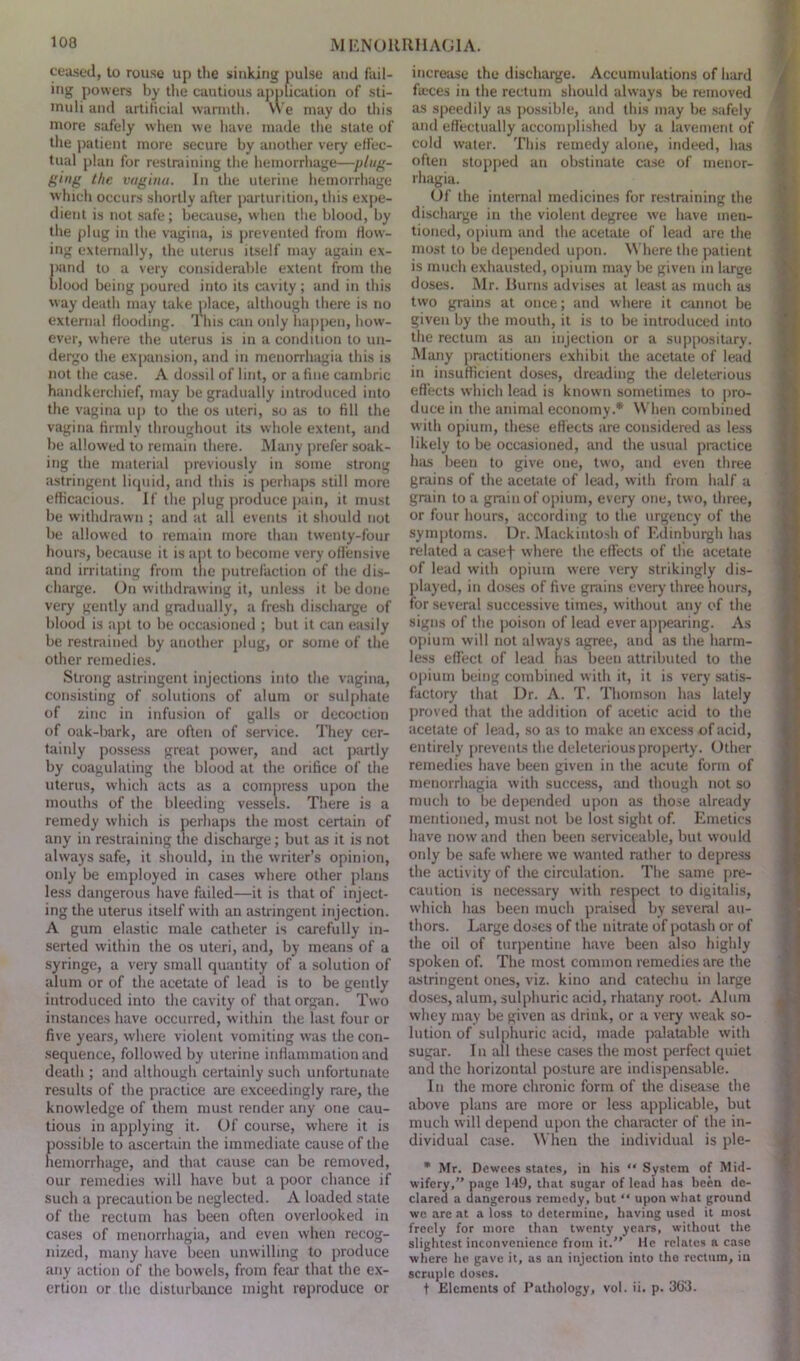 ceased, to rouse up the sinking pulse and fail- ing powers by the cautious application of sti- muli and artiiicial warmth. YVe may do this more safely when we have made the state of the patient more secure by another very effec- tual plan for restraining the hemorrhage—plug- ging the vagina. In the uterine hemorrhage which occurs shortly after parturition, this expe- dient is not safe; because, when the blood, by the plug in the vagina, is prevented from flow- ing externally, the uterus itself may again ex- pand to a very considerable extent from the blood being poured into its cavity; and in this way death may take place, although there is no external flooding. This can only happen, how- ever, where the uterus is in a condition to un- dergo the expansion, and in menorrhagia this is not the case. A dossil of lint, or a fine cambric handkerchief, may be gradually introduced into the vagina up to the os uteri, so as to fill the vagina firmly throughout its whole extent, and be allowed to remain there. Many prefer soak- ing the material previously in some strong astringent liquid, and this is perhaps still more efficacious. If the plug produce pain, it must be withdrawn ; and at all events it should not be allowed to remain more than twenty-four hours, because it is apt to become very offensive and irritating from the putrefaction of the dis- charge. On withdrawing it, unless it be done very gently and gradually, a fresh discharge of blood is apt to be occasioned ; but it can easily be restrained by another plug, or some of the other remedies. Strong astringent injections into the vagina, consisting of solutions of alum or sulphate of zinc in infusion of galls or decoction of oak-bark, are often of service. They cer- tainly possess great pow'tr, and act partly by coagulating the blood at the orifice of the uterus, which acts as a compress upon the mouths of the bleeding vessels. There is a remedy which is perhaps the most certain of any in restraining the discharge; but as it is not always safe, it should, in the writer’s opinion, only be employed in cases where other plans less dangerous have failed—it is that of inject- ing the uterus itself with an astringent injection. A gum elastic male catheter is carefully in- serted within the os uteri, and, by means of a syringe, a very small quantity of a solution of alum or of the acetate of lead is to be gently introduced into the cavity of that organ. Two instances have occurred, within the last four or five years, where violent vomiting w'as the con- sequence, followed by uterine inflammation and death ; and although certainly such unfortunate results of the practice are exceedingly rare, the knowledge of them must render any one cau- tious in applying it. Of course, where it is possible to ascertain the immediate cause of the hemorrhage, and that cause can be removed, our remedies will have but a poor chance if such a precaution be neglected. A loaded state of the rectum has been often overlooked in cases of menorrhagia, and even when recog- nized, many have been unwilling to produce any action of the bowels, from fear that the ex- ertion or the disturbance might reproduce or increase the discharge. Accumulations of hard faces in the rectum should always be removed as speedily as possible, and this may be safely and effectually accomplished by a lavement of cold water. This remedy alone, indeed, has often stopped an obstinate case of menor- rhagia. Of the internal medicines for restraining the discharge in the violent degree we have men- tioned, opium and the acetate of lead are the most to be depended upon. Where the patient is much exhausted, opium may be given in large doses. Mr. Burns advises at least as much as two grains at once; and where it cannot be given by the mouth, it is to be introduced into the rectum as an injection or a suppositary. Many practitioners exhibit the acetate of lead in insufficient doses, dreading the deleterious effects which lead is known sometimes to pro- duce in the animal economy.* When combined with opium, these effects are considered as less likely to be occasioned, and the usual practice Inis been to give one, two, and even three grains of the acetate of lead, with from half a grain to a grain of opium, every one, two, three, or four hours, according to the urgency of the symptoms. Dr. Mackintosh of Edinburgh has related a casef where the effects of the acetate of lead with opium were very strikingly dis- played, in doses of five grains every three hours, for several successive times, without any of the signs of the poison of lead ever appearing. As opium will not always agree, and as the harm- less effect of lead has been attributed to the opium being combined with it, it is very satis- factory that Dr. A. T. Thomson has lately proved that the addition of acetic acid to the acetate of lead, so as to make an excess of acid, entirely prevents the deleterious property. Other remedies have been given in the acute form of menorrhagia with success, and though not so much to be depended upon as those already mentioned, must not be lost sight of. Emetics have now and then been serviceable, but would oidy be safe where we wanted rather to depress the activity of the circulation. The same pre- caution is necessary with respect to digitalis, which has been much praised by several au- thors. Large doses of the nitrate of potash or of the oil of turpentine have been also highly spoken of. The most common remedies are the astringent ones, viz. kino and catechu in large doses, alum, sulphuric acid, rhatany root. Alum whey may be given as drink, or a very weak so- lution of sulphuric acid, made palatable with sugar. In all these cases the most perfect quiet and the horizontal posture are indispensable. In the more chronic form of the disease the above plans are more or less applicable, but much will depend upon the character of the in- dividual case. When the individual is ple- * Mr. Dewces states, in his  System of Mid- wifery,” page 149, that sugar of lead has been de- clared a dangerous remedy, but “ upon what ground we are at a loss to determine, having used it most freely for more than twenty years, without the slightest inconvenience from it.” He relates a case where he gave it, as an injection into the rectum, in scruple doses. t Elements of Pathology, vol. ii. p. 363.