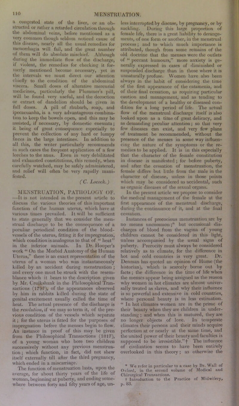 a congested stale of the liver, or an ob- structed or rather a retarded circulation through the abdominal veins, before mentioned as a very common though seldom noticed cause of this disease, nearly all the usual remedies for menorrhagia will fail, and the great number of them will do absolute mischief. Although during the immediate flow of the discharge, if violent, the remedies for checking it for- merly mentioned become necessary, yet in the intervals we must direct our attention chiefly to the condition of the abdominal viscera. Small doses of alterative mercurial medicines, particularly the Plummer’s pill, will be found very useful, and the decoction or extract of dandelion should be given in full doses. A pill of rhubarb, soap, and ipecacuanha, is a very advantageous combina- tion to keep the bowels open, and this may be assisted, if necessary, by domestic enemata; it being of great consequence especially to prevent the collection of any hard or lumpy faeces in the large intestines. In addition to all this, the writer particularly recommends in such cases the frequent application of a few leeches to the anus. Even in very debilitated and exhausted constitutions, this remedy, when carefully watched, may be safely administered, and relief will often be very rapidly mani- fested. ( C. Locock.) MENSTRUATION, PATHOLOGY OF. —It is not intended in the present article to discuss the various theories of this important function of the human uterus, which have at various times prevailed. It will be sufficient to state generally that we consider the men- strual discharge to be the consequence of a peculiar periodical condition of the blood- vessels of the uterus, fitting it for impregnation, which condition is analogous to that of “ heat” in the inferior animals. In Dr. Hooper’s work “ On the Morbid Anatomy of the Human U terus,” there is an exact representation of the uterus of a woman who was instantaneously killed by an accident during menstruation ; and every one must be struck with the resem- blance which it bears to the description given by Mr. Cruikshank in the Philosophical Tran- sactions (1797), of the appearances observed by him in rabbits killed during the state of genital excitement usually called the time of heat. The actual presence of the discharge is the resolution, if we may so term it, of the pre- vious condition of the vessels which separate it; for the uterus is fitted for the purposes of impregnation before the menses begin to flow. An instance in proof of this may be given from the Philosophical Transactions (1817), of a young woman who bore two children successively without any previous menstrua- tion ; which function, in fact, did not shew itself externally till after the third pregnancy, which ended in a miscarriage. The function of menstruation lasts, upon the average, for about thirty years of the life of woman, beginning at puberty, and ending some- where between forty and fifty years of age, un- less interrupted by disease, by pregnancy, or by suckling. During this large proportion of female life, there is a great liability to derange- ments, of one form or another, in the menstrual process; and to which much importance is attributed, though from some remains of the old doctrine that the menses were the outlets of “ peccant humours,” more anxiety is ge- nerally expressed in cases of diminished or suspended discharge than in those where it is unnaturally profuse. Women have also been always in the habit of considering the time of the first appearance of the catamenia, and of their final cessation, as requiring particular caution and management, and as tending to the development of a healthy or diseased con- dition for a long period of life. The actual flow of the menstrual discharge itself is also looked upon as a time of great delicacy, and as demanding peculiar attention; so that very few diseases can exist, and very few plans of treatment be recommended, without the presence of the menses in some way influen- cing the nature of the symptoms or the re- medies to be applied. It is in this especially that the character of the female constitution in disease is manifested ; for before puberty, and after the cessation of menstruation, the female differs but little from the male in the character of disease, unless in those points which may be considered as accidental, such as organic diseases of the sexual organs. In the present article we propose to consider the medical management of the female at the first appearance of the menstrual discharge, during the continuance of it, and at the final cessation. I nslances of precocious menstruation are by no means uncommon ;* but occasional dis- charges of blood from the vagina of young children cannot be considered in this light, unless accompanied by the usual signs of puberty. Precocity must always be considered relatively as to climate, for the difference in hot and cold countries is very great. Dr. Denman has quoted an opinion of Hume (the historian), which is scarcely borne out by facts; the difference in the time of life when the menses appear being assigned as the reason why women in hot climates are almost univer- sally treated as slaves, and why their influence is so powerful and extensive in cold countries, where personal beauty is in less estimation. “ In hot climates women are in the prime of their beauty when they are children in under- standing; and when this is matured, they are no longer objects of love. In temperate climates their persons and their minds acquire perfection at or nearly at the same time, and the united power of their beauty and faculties is supposed to be irresistible.”! The influence of civilization seems to have been entirely overlooked in this theory; as otherwise the * We refer in particular to a case by Dr. Wall of Oxford, in the second volume of Medical and Chirurgical Transactions. t Introduction to the Practice of Midwifery, p. 83.