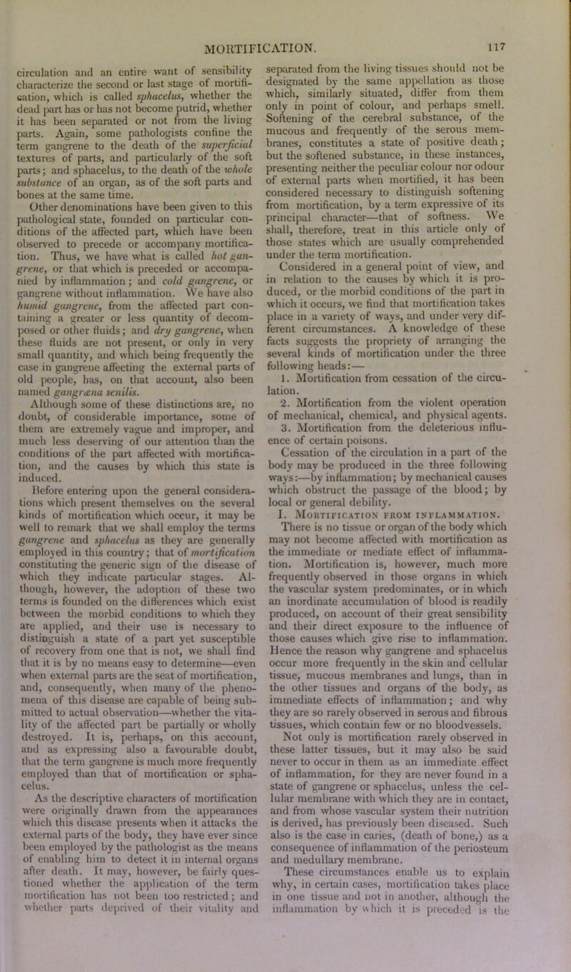 circulation and an entire want of sensibility characterize the second or last stage of mortifi- cation, which is called sphacelus, whether the dead part has or has not become putrid, whether it has been separated or not from the living parts. Again, some pathologists confine the term gangrene to the death of the superficial textures of parts, and particularly of the soft parts; and sphacelus, to the death of the whole substance of an organ, as of the soft parts and bones at the same time. Other denominations have been given to this pathological state, founded on particular con- ditions of the affected part, which have been observed to precede or accompany mortifica- tion. Thus, we have what is called hot gan- grene, or that which is preceded or accompa- nied by inflammation; and cold gangrene, or gangrene without inflammation. We have also humid gangrene, from the affected part con- taining a greater or less quantity of decom- posed or other fluids; and dry gangrene, when these fluids are not present, or only in very small quantity, and which being frequently the Ciise in gangrene affecting the external parts of old people, has, on that account, also been named gangnenu senilis. Although some of these distinctions are, no doubt, of considerable importance, some of them are extremely vague and improper, and much less deserving of our attention than the conditions of the part affected with mortifica- tion, and the causes by which this state is induced. Before entering upon the general considera- tions which present themselves on the several kinds of mortification which occur, it may be well to remark that we shall employ the terms gangrene and sphacelus as they are generally employed in this country; that of mortification constituting the generic sign of the disease of which they indicate particular stages. Al- though, however, the adoption of these two terms is founded on the differences which exist between the morbid conditions to which they are applied, and their use is necessary to distinguish a state of a part yet susceptible of recovery from one that is not, we shall find that it is by no means easy to determine—even when external parts are the seat of mortification, and, consequently, when many of the pheno- mena of this disease are capable of being sub- mitted to actual observation—whether the vita- lity of the affected part be partially or wholly destroyed. It is, perhaps, on this account, and as expressing also a favourable doubt, that the term gangrene is much more frequently employed than that of mortification or spha- celus. As the descriptive characters of mortification were originally drawn from the appearances which this disease presents when it attacks the external parts of the body, they have ever since been employed by the pathologist as the means of enabling him to detect it in internal organs after death. It may, however, be fairly ques- tioned whether the application of the term mortification has not been too restricted; and whether parts deprived of their vitality and separated from the living tissues should not be designated by the same appellation as those which, similarly situated, differ from them only in point of colour, and perhaps smell. Softening of the cerebral substance, of the mucous and frequently of the serous mem- branes, constitutes a state of positive death; but the softened substance, in these instances, presenting neither the peculiar colour nor odour of external parts when mortified, it has been considered necessary to distinguish softening from mortification, by a term expressive of its principal character—that of softness. W e shall, therefore, treat in this article only of those states which are usually comprehended under the term mortification. Considered in a general point of view, and in relation to the causes by which it is pro- duced, or the morbid conditions of the part in which it occurs, we find that mortification takes place in a variety of ways, and under very dif- ferent circumstances. A knowledge of these facts suggests the propriety of arranging the several kinds of mortification under the three following heads: — 1. Mortification from cessation of the circu- lation. 2. Mortification from the violent operation of mechanical, chemical, and physical agents. 3. Mortification from the deleterious influ- ence of certain poisons. Cessation of the circulation in a part of the body may be produced in the three following w'ays:—by inflammation; by mechanical causes which obstruct the passage of the blood; by local or general debility. I. Mortification from inflammation. There is no tissue or organ of the body which may not become affected with mortification as the immediate or mediate effect of inflamma- tion. Mortification is, however, much more frequently observed in those organs in which the vascular system predominates, or in which an inordinate accumulation of blood is readily produced, on account of their great sensibility and their direct exposure to the influence of those causes which give rise to inflammation. Hence the reason why gangrene and sphacelus occur more frequently in the skin and cellular tissue, mucous membranes and lungs, than in the other tissues and organs of the body, as immediate effects of inflammation; and why they are so rarely observed in serous and fibrous tissues, which contain few or no bloodvessels. Not only is mortification rarely observed in these latter tissues, but it may also be said never to occur in them as an immediate effect of inflammation, for they are never found in a state of gangrene or sphacelus, unless the cel- lular membrane with which they are in contact, and from whose vascular system their nutrition is derived, has previously been diseased. Such also is the case in caries, (death of bone,) as a consequence of inflammation of the periosteum and medullary membrane. These circumstances enable us to explain why, in certain cases, mortification takes place in one tissue and not in another, although the inflammation by which it is preceded is the