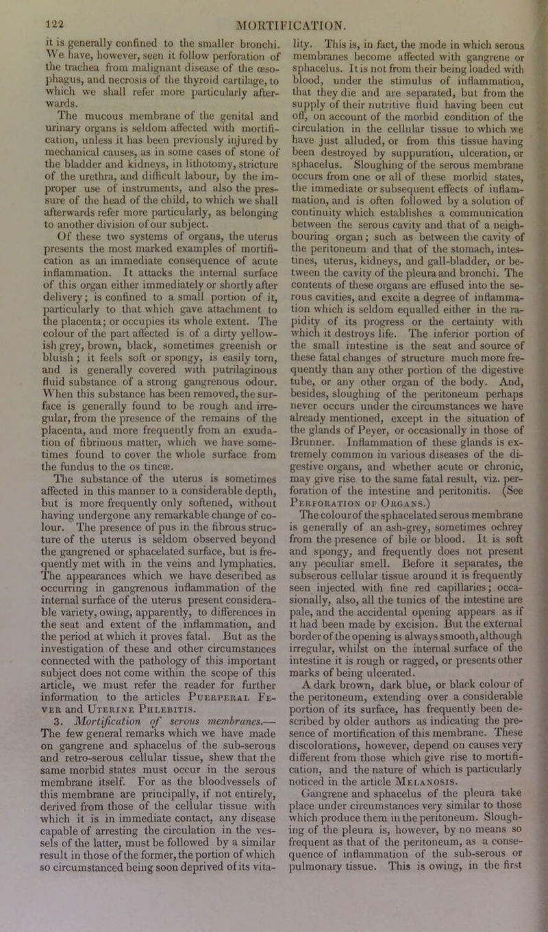 it is generally confined to the smaller bronchi. We have, however, seen it follow perforation of the trachea from malignant disease of the oeso- phagus, and necrosis of the thyroid cartilage, to which we shall refer more particularly after- wards. The mucous membrane of the genital and urinary organs is seldom affected with mortifi- cation, unless it has been previously injured by mechanical causes, as in some cases of stone of the bladder and kidneys, in lithotomy, stricture of the urethra, and difficult labour, by the im- proper use of instruments, and also the pres- sure of the head of the child, to which we shall afterwards refer more particularly, as belonging to another division of our subject. Of these two systems of organs, the uterus presents the most marked examples of mortifi- cation as au immediate consequence of acute inflammation. It attacks the internal surface of this organ either immediately or shortly after delivery; is confined to a small portion of it, particularly to that which gave attachment to the placenta; or occupies its whole extent. The colour of the part affected is of a dirty yellow- ish grey, brown, black, sometimes greenish or bluish ; it feels soft or spongy, is easily torn, and is generally covered with putrilaginous fluid substance of a strong gangrenous odour. When this substance has been removed, the sur- face is generally found to be rough and irre- gular, from the presence of the remains of the placenta, and more frequently from an exuda- tion of fibrinous matter, which we have some- times found to cover the whole surface from the fundus to the os tinea?. The substance of the uterus is sometimes affected in this manner to a considerable depth, but is more frequently only softened, without having undergone any remarkable change of co- lour. The presence of pus in the fibrous struc- ture of the uterus is seldom observed beyond the gangrened or sphacelated surface, but is fre- quently met with in the veins and lymphatics. The appearances which we have described as occurring in gangrenous inflammation of the internal surface of the uterus present considera- ble variety, owing, apparently, to differences in the seat and extent of the inflammation, and the period at which it proves fatal. But as the investigation of these and other circumstances connected with the pathology of this important subject does not come within the scope of this article, we must refer the reader for further information to the articles Puerperal Fe- ver and Uterine Phlebitis. 3. Mortification of serous membranes.— The few general remarks which we have made on gangrene and sphacelus of the sub-serous and retro-serous cellular tissue, shew that the same morbid states must occur in the serous membrane itself. For as the bloodvessels of this membrane are principally, if not entirely, derived from those of the cellular tissue with which it is in immediate contact, any disease capable of arresting the circulation in the ves- sels of the latter, must be followed by a similar result in those of the former, the portion of which so circumstanced being soon deprived of its vita- lity. This is, in fact, the mode in which serous membranes become affected with gangrene or sphacelus. It is not from their being loaded with blood, under the stimulus of inflammation, that they die and are separated, but from the supply of their nutritive fluid having been cut off, on account of the morbid condition of the circulation in the cellular tissue to which we have just alluded, or from this tissue having been destroyed by suppuration, ulceration, or sphacelus. Sloughing of the serous membrane occurs from one or all of these morbid states, the immediate or subsequent effects of inflam- mation, and is often followed by a solution of continuity which establishes a communication between the serous cavity and that of a neigh- bouring organ; such as between the cavity of the peritoneum and that of the stomach, intes- tines, uterus, kidneys, and gall-bladder, or be- tween the cavity of the pleura and bronchi. The contents of these organs are effused into the se- rous cavities, and excite a degree of inflamma- tion which is seldom equalled either in the ra- pidity of its progress or the certainty with which it destroys life. The inferior portion of the small intestine is the seat and source of these fatal changes of structure much more fre- quently than any other portion of the digestive tube, or any other organ of the body. And, besides, sloughing of the peritoneum perhaps never occurs under the circumstances we have already mentioned, except in the situation of the glands of Peyer, or occasionally in those of Brunner. Inflammation of these glands is ex- tremely common in various diseases of the di- gestive organs, and whether acute or chronic, may give rise to the same fatal result, viz. per- foration of the intestine and peritonitis. (See Perforation of Organs.) The colourof the sphacelated serous membrane is generally of an ash-grey, sometimes ochrey from the presence of bile or blood. It is soft and spongy, and frequently does not present any peculiar smell. Before it separates, the subserous cellular tissue around it is frequently seen injected with fine red capillaries; occa- sionally, also, all the tunics of the intestine are pale, and the accidental opening appears as if it had been made by excision. But the external border of the opening is always smooth, although irregular, whilst on the internal surface of the intestine it is rough or ragged, or presents other marks of being ulcerated. A dark brown, dark blue, or black colour of the peritoneum, extending over a considerable portion of its surface, has frequently been de- scribed by older authors as indicating the pre- sence of mortification of this membrane. These discolorations, however, depend on causes very different from those which give rise to mortifi- cation, and the nature of which is particularly noticed in the article Melanosis. (Jangrene and sphacelus of the pleura take place under circumstances very similar to those which produce them in the peritoneum. Slough- ing of the pleura is, however, by no means so frequent as that of the peritoneum, as a conse- quence of inflammation of the sub-serous or pulmonary tissue. This is owing, in the first