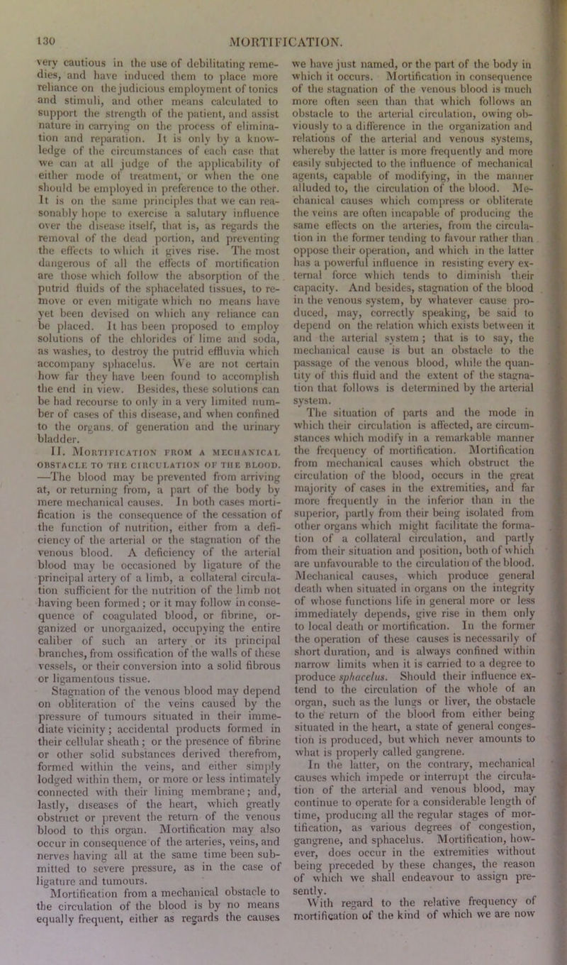 very cautious in the use of debilitating reme- dies, and have induced them to place more reliance on the judicious employment of tonics and stimuli, and other means calculated to support the strength of the patient, and assist nature in carrying on the process of elimina- tion and reparation. It is only by a know- ledge of the circumstances of each case that we can at all judge of the applicability of either mode of treatment, or when the one should be employed in preference to the other. It is on the same principles that we can rea- sonably hope to exercise a salutary influence over the disease itself, that is, as regards the removal of the dead portion, and preventing the effects to which it gives rise. The most dangerous of all the effects of mortification are those which follow the absorption of the putrid fluids of the sphacelated tissues, to re- move or even mitigate which no means have yet been devised on which any reliance can be placed. It has been proposed to employ solutions of the chlorides of lime and soda, as washes, to destroy the putrid effluvia which accompany sphacelus. We are not certain how far they have been found to accomplish the end in view. Ilesides, these solutions can be had recourse to only in a very limited num- ber of cases of this disease, and when confined to the organs, of generation and the urinary bladder. II. Mortification from a mechanical OBSTACLE TO THE CIRCULATION OF THE BLOOD. —The blood may be prevented from arriving at, or returning from, a part of the body by mere mechanical causes. In both cases morti- fication is the consequence of the cessation of the function of nutrition, either from a defi- ciency of the arterial or the stagnation of the venous blood. A deficiency of the arterial blood may be occasioned by ligature of the principal artery of a limb, a collateral circula- tion sufficient for the nutrition of the limb not having been formed ; or it may follow in conse- quence of coagulated blood, or fibrine, or- ganized or unorganized, occupying the entire caliber of such an artery or its principal branches, from ossification of the walls of these vessels, or their conversion into a solid fibrous or ligamentous tissue. Stagnation of the venous blood may depend on obliteration of the veins caused by the pressure of tumours situated in their imme- diate vicinity; accidental products formed in their cellular sheath ; or the presence of fibrine or other solid substances derived therefrom, formed within the veins, and either simply lodged within them, or more or less intimately connected with their lining membrane; and, lastly, diseases of the heart, which greatly obstruct or prevent the return of the venous blood to this organ. Mortification may also occur in consequence of the arteries, veins, and nerves having all at the same time been sub- mitted to severe pressure, as in the case of ligature and tumours. Mortification from a mechanical obstacle to the circulation of the blood is by no means equally frequent, either as regards the causes we have just named, or the part of the body in which it occurs. Mortification in consequence of the stagnation of the venous blood is much more often seen than that which follows an obstacle to the arterial circulation, owing ob- viously to a difference in the organization and relations of the arterial and venous systems, whereby the latter is more frequently and more easily subjected to the influence of mechanical agents, capable of modifying, in the manner alluded to, the circulation of the blood. Me- chanical causes which compress or obliterate the veins are often incapable of producing the same effects on the arteries, from the circula- tion in the former tending to favour rather than oppose their operation, and which in the latter has a powerful influence in resisting every ex- ternal force which tends to diminish their capacity. And besides, stagnation of the blood in the venous system, by whatever cause pro- duced, may, correctly speaking, be said to depend on the relation which exists between it and the arterial system; that is to say, the mechanical cause is but an obstacle to the passage of the venous blood, while the quan- tity of this fluid and the extent of the stagna- tion that follows is determined by the arterial system. The situation of parts and the mode in which their circulation is affected, are circum- stances which modify in a remarkable manner the frequency of mortification. Mortification from mechanical causes which obstruct the circulation of the blood, occurs in the great majority of cases in the extremities, and far more frequently in the inferior than in the superior, partly from their being isolated from other organs which might facilitate the forma- tion of a collateral circulation, and partly from their situation and position, both of which are unfavourable to the circulation of the blood. Mechanical causes, which produce general death when situated in organs on the integrity of whose functions life in general more or less immediately depends, give rise in them only to local death or mortification. In the former the operation of these causes is necessarily of short duration, and is always confined within narrow limits when it is carried to a degree to produce sphacelus. Should their influence ex- tend to the circulation of the whole of an organ, such as the lungs or liver, the obstacle to the return of the blood from either being situated in the heart, a state of general conges- tion is produced, but which never amounts to what is properly called gangrene. In the latter, on the contrary, mechanical causes which impede or interrupt the circula- tion of the arterial and venous blood, may continue to operate for a considerable length of time, producing all the regular stages of mor- tification, as various degrees of congestion, gangrene, and sphacelus. Mortification, how- ever, does occur in the extremities without being preceded by these changes, the reason of which we shall endeavour to assign pre- sently. With regard to the relative frequency of mortification of the kind of which we are now