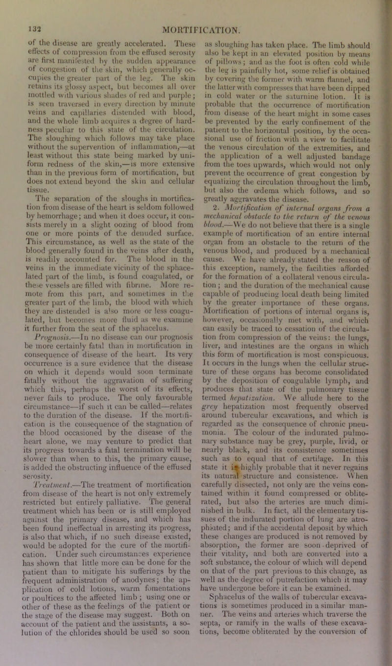 of the disease are greatly accelerated. These effects of compression from the effused serosity are first manifested by the sudden appearance of congestion of the skin, which generally oc- cupies the greater part of the leg. The skin retains its glossy aspect, but becomes all over mottled with various shades of red and purple; is seen traversed in every direction by minute veins and capillaries distended with blood, and the whole limb acquires a degree of hard- ness peculiar to this state of the circulation. The sloughing which follows may take place without the supervention of inflammation,—at least without this state being marked by uni- form redness of the skin,—is more extensive than in the previous form of mortification, but does not extend beyond the skin and cellular tissue. The separation of the sloughs in mortifica- tion from disease of the heart is seldom followed by hemorrhage; and when it does occur, it con- sists merely in a slight oozing of blood from one or more points of the denuded surface. This circumstance, as well as the state of the blood generally found in the veins after death, is readily accounted for. The blood in the veins in the immediate vicinity of the sphace- lated part of the limb, is found coagulated, or the->e vessels are filled with fibrine. More re- mote from this part, and sometimes in the greater part of the limb, the blood with which they are distended is also more or less coagu- lated, but becomes more fluid as we examine it further from the seat of the sphacelus. Prognosis.—In no disease can our prognosis be more certainly fatal than in mortification in consequence of disease of the heart. Its very occurrence is a sure evidence that the disease on which it depends would soon terminate fatally without the aggravation of suffering which this, perhaps the worst of its effects, never fails to produce. The only favourable circumstance—if such it can be called—relates to the duration of the disease. If the mortifi- cation is the consequence of the stagnation of the blood occasioned by the disease of the heart alone, we may venture to predict that its progress towards a fatal termination will be slower than when to this, the primary cause, is .added the obstructing influence of the effused serosity. Treatment.—The treatment of mortification from disease of the heart is not only extremely restricted but entirely palliative. The general treatment which lias been or is still employed against the primary disease, and which has been found ineffectual in arresting its progress, is also that which, if no such disease existed, would be adopted for the cure of the mortifi- cation. Under such circumstances experience has shown that little more can be done for the patient than to mitigate his sufferings by the frequent administration of anodynes; the ap- plication of cold lotions, warm fomentations or poultices to the affected limb ; using one or other of these as the feelings of the patient or the stage of the disease may suggest. Roth on account of the patient and the assistants, a so- lution of the chlorides should be used so soon as sloughing has taken place. The limb should also be kept in an elevated position by means of pillows; and as the foot is often cold while the leg is painfully hot, some relief is obtained by covering the former with warm flannel, and the latter with compresses that have been dipped in cold water or the saturnine lotion. It is probable that the occurrence of mortification from disease of the heart might in some cases be prevented by the early confinement of the patient to the horizontal position, by the occa- sional use of friction witn a view to facilitate the venous circulation of the extremities, and the application of a well adjusted bandage from the toes upwards, which would not only prevent the occurrence of great congestion by equalizing the circulation throughout the limb, but also the oedema which follows, and so greatly aggravates the disease. 2. Mortification of intcrnul organs from a mechanical obstucle to the return of the venous blood.—We do not believe that there is a single example of mortification of an entire internal organ from an obstacle to the return of the venous blood, and produced by a mechanical cause. We have already stated the reason of this exception, namely, the facilities afforded for the formation of a collateral venous circula- tion ; and the duration of the mechanical cause capable of producing local death being limited by the greater importance of these organs. Mortification of portions of internal organs is, however, occasionally met with, and which can easily be traced to cessation of the circula- tion from compression of the veins: the lungs, liver, and intestines are the organs in which this form of mortification is most conspicuous. It occurs in the lungs when the cellular struc- ture of these organs has become consolidated by the deposition of coagulable lymph, and produces that state of the pulmonary tissue termed hepatization. We allude here to the grey hepatization most frequently observed around tubercular excavations, and which is regarded as the consequence of chronic pneu- monia. The colour of the indurated pulmo- nary substance may be grey, purple, livid, or nearly black, and its consistence sometimes such as to equal that of cartilage. In this state it ir highly probable that it never regains its natural structure and consistence. When carefully dissected, not only are the veins con- tained within it found compressed or oblite- rated, but also the arteries are much dimi- nished in bulk. In fact, all the elementary tis- sues of the indurated portion of lung are atro- phkited; and if the accidental deposit by which these changes are produced is not removed by absorption, the former are soon deprived of their vitality, and both are converted into a soft substance, the colour of which will depend on that of the part previous to this change, as well as the degree of putrefaction which it may have undergone before it can be examined. Sphacelus of the walls of tubercular excava- tions is sometimes produced in a similar man- ner. The veins and arteries which traverse the septa, or ramify in the walls of these excava- tions, become obliterated by the conversion of