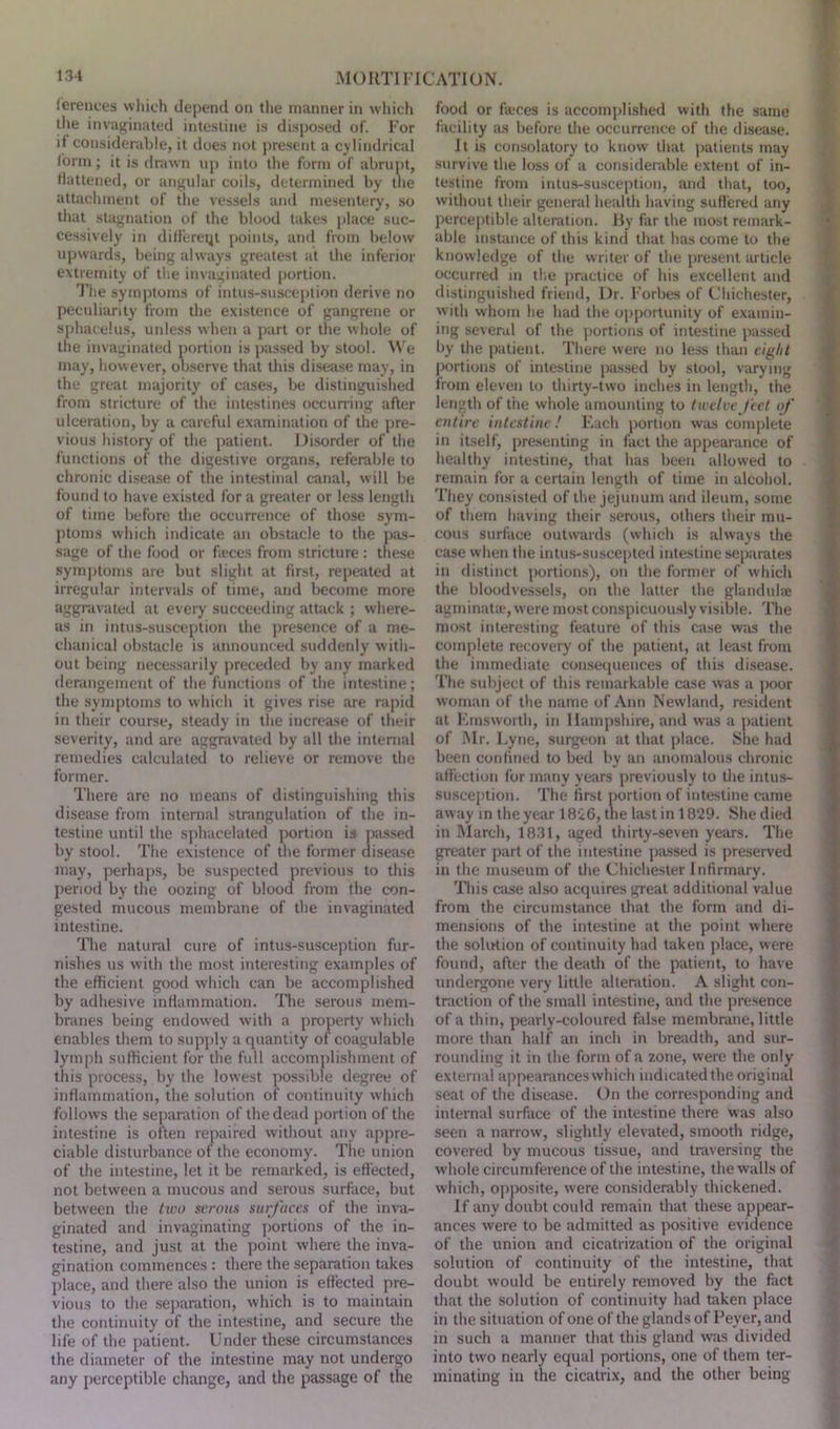 ferences which depend on the manner in which the in vagina ted intestine is disposed of. For i| considerable, it does not present a cylindrical form; it is drawn up into the form of abrupt, flattened, or angular coils, determined by the attachment of the vessels and mesentery, so that stagnation of the blood takes place suc- cessively in differeqt points, and from below upwards, being always greatest at the inferior extremity of the invaginated portion. The symptoms of intus-susception derive no peculiarity from the existence of gangrene or sphacelus, unless when a part or the whole of the invaginated portion is passed by stool. We may, however, observe that this disease may, in the great majority of cases, be distinguished from stricture of the intestines occurring after ulceration, by a careful examination of the pre- vious history of the patient. Disorder of the functions of the digestive organs, referable to chronic disease of the intestinal canal, will be found to have existed for a greater or less length of time before the occurrence of those sym- ptoms which indicate an obstacle to the pas- sage of the food or fteces from stricture : these symptoms are but slight at first, repeated at irregular intervals of time, and become more aggravated at every succeeding attack ; where- as in intus-susception the presence of a me- chanical obstacle is announced suddenly with- out being necessarily preceded by any marked derangement of the functions of the intestine; the symptoms to which it gives rise are rapid in their course, steady in the increase of their severity, and are aggravated by all the internal remedies calculated to relieve or remove the former. There are no means of distinguishing this disease from internal strangulation of the in- testine until the sphacelated portion is passed by stool. The existence of the former disease may, perhaps, be suspected previous to this period by the oozing of blood from the con- gested mucous membrane of the invaginated intestine. The natural cure of intus-susception fur- nishes us with the most interesting examples of the efficient good which can be accomplished by adhesive inflammation. The serous mem- branes being endowed with a property which enables them to supply a quantity of coagulable lymph sufficient for the full accomplishment of this process, by the lowest possible degree of inflammation, the solution of continuity which follows the separation of the dead portion of the intestine is often repaired without any appre- ciable disturbance of the economy. The union of the intestine, let it be remarked, is effected, not between a mucous and serous surface, but between the two serous surfaces of the inva- ginated and invaginating portions of the in- testine, and just at the point where the inva- gination commences : there the separation takes place, and there also the union is effected pre- vious to the separation, which is to maintain the continuity of the intestine, and secure the life of the patient. Under these circumstances the diameter of the intestine may not undergo any perceptible change, and the passage of the food or fteces is accomplished with the same facility as before the occurrence of the disease. It is consolatory to know that patients may survive the loss of a considerable extent of in- testine from intus-susception, and that, too, without their general health having suffered any perceptible alteration. By far the most remark- able instance of this kind that has come to the knowledge of the writer of the present article occurred in the practice of his excellent and distinguished friend, Dr. Forbes of Chichester, with whom lie had the opportunity of examin- ing several of the portions of intestine passed by the patient. There were no less than eight portions of intestine passed by stool, varying from eleven to thirty-two inches in length, the length of t'ne whole amounting to twelve feet of entire intestine! Each portion was complete in itself, presenting in fact the appearance of healthy intestine, that has been allowed to remain for a certain length of time in alcohol. They consisted of the jejunum and ileum, some of them having their serous, others their mu- cous surface outwards (which is always the case when the intus-suscepted intestine separates in distinct portions), on the former of which the bloodvessels, on the latter the glandute agminate, were most conspicuously visible. The most interesting feature of this case was the complete recovery of the patient, at least from the immediate consequences of this disease. The subject of this remarkable case was a poor woman of the name of Ann Newland, resident at Emsworth, in Hampshire, and was a patient of Mr. Lyne, surgeon at that place. She had been confined to bed by an anomalous chronic affection for many years previously to the intus- susception. The first portion of intestine came away in the year 1826, the last in 1829. She died in March, 1831, aged thirty-seven years. The greater part of the intestine passed is preserved in the museum of the Chichester Infirmary. This case also acquires great additional value from the circumstance that the form and di- mensions of the intestine at the point where the solution of continuity had taken place, were found, after the death of the patient, to have undergone very little alteration. A slight con- traction of the small intestine, and the presence of a thin, pearly-coloured false membrane, little more than half an inch in breadth, and sur- rounding it in the form of a zone, were the only external appearances which indicated the original seat of the disease. On the corresponding and internal surface of the intestine there was also seen a narrow, slightly elevated, smooth ridge, covered by mucous tissue, and traversing the whole circumference of the intestine, the walls of which, opposite, were considerably thickened. If any doubt could remain that these appear- ances were to be admitted as positive evidence of the union and cicatrization of the original solution of continuity of the intestine, that doubt would be entirely removed by the fact that the solution of continuity had taken place in the situation of one of the glands of Peyer, and in such a manner that this gland was divided into two nearly equal portions, one of them ter- minating in the cicatrix, and the other being