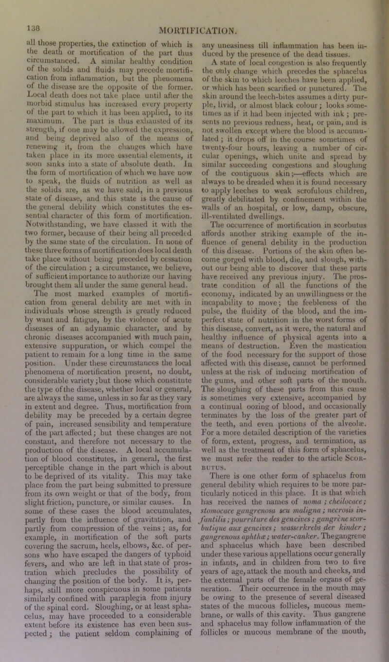 all those properties, the extinction of which is the death or mortification of the part thus circumstanced. A similar healthy condition of the solids and fluids may precede mortifi- cation from inflammation, but the phenomena of the disease are the opposite of the former. Local death does not take place until after the morbid stimulus has increased every property of the part to which it has been applied, to its maximum. The part is thus exhausted of its strength, if one may be allowed the expression, and being deprived also of the means of renewing it, from the changes which have taken place in its more essential elements, it soon sinks into a state of absolute death. In the form of mortification of which we have now to speak, the fluids of nutrition as well as die solids are, as we have said, in a previous state of disease, and this state is the cause of the general debility which constitutes the es- sential character of this form of mortification. Notwithstanding, we have classed it witli the two former, because of their being all preceded by the same state of the circulation. In none of these three forms of mortification does local death take place without being preceded by cessation of the circulation ; a circumstance, we believe, of sufficient importance to authorize our having brought them all under the same general head. The most marked examples of mortifi- cation from general debility are met with in individuals whose strength is greatly reduced by want and fatigue, by the violence of acute diseases of an adynamic character, and by chronic diseases accompanied with much pain, extensive suppuration, or which compel die patient to remain for a long time in the same position. Under these circumstances the local phenomena of mortification present, no doubt, considerable variety ;but those which constitute the type of the disease, whether local or general, are always the same, unless in so far as they vary in extent and degree. Thus, mortification from debility may be preceded by a certain degree of pain, increased sensibility and temperature of the part affected; but these changes are not constant, and therefore not necessary to the production of the disease. A local accumula- tion of blood constitutes, in general, the first perceptible change in the part which is about to be deprived of its vitality. This may take place from the part being submitted to pressure from its own weight or that of the body, from slight friction, puncture, or similar causes. In some of diese cases the blood accumulates, partly from the influence of gravitation, and partly from compression of the veins ; as, for example, in mortification of the soft parts covering the sacrum, heels, elbows, &c. of per- sons who have escaped the dangers of typhoid fevers, and who are left in that state of pros- tration which precludes the possibility of changing the position of the body. It is, per- haps, still more conspicuous in some patients similarly confined with paraplegia from injury of the spinal cord. Sloughing, or at least spha- celus, may have proceeded to a considerable extent before its existence has even been sus- pected ; the patient seldom complaining of any uneasiness till inflammation has been in- duced by the presence of the dead tissues. A state of local congestion is also frequently the only change which precedes the sphacelus of the skin to which leeches have been applied, or which has been scarified or punctured. The skin around the leech-bites assumes a dirty pur- ple, livid, or almost black colour; looks some- times as if it had been injected with ink ; pre- sents no previous redness, heat, or pain, and is not swollen except where the blood is accumu- lated ; it drops oft' in the course sometimes of twenty-four hours, leaving a number of cir- cular openings, which unite and spread by similar succeeding congestions and sloughing of the contiguous skin;—effects which are always to be dreaded when it is found necessary to apply leeches to weak scrofulous children, greatly debilitated by confinement within the walls of an hospital, or low, damp, obscure, ill-ventilated dwellings. The occurrence of mortification in scorbutus affords another striking example of the in- fluence of general debility in the production of this disease. Portions of the skin often be- come gorged with blood, die, and slough, with- out our being able to discover that these parts have received any previous injury. The pros- trate condition of all the functions of the economy, indicated by an unwillingness or the incapability to move; the feebleness of the pulse, the fluidity of the blood, and the im- perfect state of nutrition in the worst forms of this disease, convert, as it were, the natural and healthy influence of physical agents into a means of destruction. Even the mastication of the food necessary for the support of those affected with this disease, cannot be performed unless at the risk of inducing mortification of the gums, and other soft parts of the mouth. The sloughing of these parts from this cause is sometimes very extensive, accompanied by a continual oozing of blood, and occasionally terminates by the loss of the greater part of the teeth, and even portions of the alveolae. For a more detailed description of the varieties of form, extent, progress, and termination, as well as the treatment of this form of sphacelus, we must refer the reader to the article Scor- butus. There is one other form of sphacelus from general debility which requires to be more par- ticularly noticed in this place. It is that which has received the names of noma ; cheilocace; stomocuce gangrenosa scu maligna; necrosis in- fantilis; pourriture des gencives; gangrene scor- butique aux gencives ; wussrrkrebs der kinder; gangrenous aphtha; water-canker. Thegangrene and sphacelus which have been described under these various appellations occur generally in infants, and in children from two to five years of age, attack the mouth and cheeks, and the external parts of the female organs of ge- neration. Their occurrence in the mouth may be owing to the presence of several diseased states of the mucous follicles, mucous mem- brane, or walls of this cavity. Thus gangrene and sphacelus may follow inflammation of the follicles or mucous membrane of the mouth,