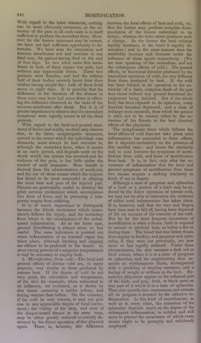 M ith regard to the latter statement, nothing can be more obviously erroneous, as the in- tensity of the pain in all such cases is in itself sufficient to produce the secondary fever. How- ever far the former statement may be correct, we have not had sufficient opportunity to de- termine. We have seen the respiratory and mucous membranes red and vascular in one fatal case, the patient having died at the end of four days. In two other cases this mem- brane in both of these organs was pale, and without any appreciable lesion. These two patients were females, and had the inferior half of their bodies severely burnt from their clothes having caught fire : both of them lived seven or eight days. It is possible that the difference in the duration of the disease in these cases may have had some share in effect- ing the difference observed in the state of the mucous membrane after death. But it is of greater importance to observe that the secondary symptoms were equally severe in all the three patients. With regard to the local and general treat- ment of burns and scalds, we shall only observe that, in the latter, antiphlogistic measures, carried to the extent which the individual case demands, must always be had recourse to, although the secondary fever, when it occurs at an early period, and depends more on the shock which the system has received and the violence of the pain, is but little under the control of such measures. More benefit is derived from the administration of anodynes, and the use of those means which the surgeon has found to be most successful in allaying the local heat and pain of the injured part. Opiates are particularly useful in abating the great nervous excitement which accompanies this form of fever, and in procuring a tem- porary respite from suffering. It is of much importance to distinguish between the febrile excitement which imme- diately follows the injury, and the secondary fever which is the consequence of the subse- quent inflammation. As in the latter case, general bloodletting is always more or less useful. The same indication is pointed out when inflammation of an internal organ has taken place, although leeching and cupping are oftener to be preferred to the lancet. In stout young persons of a sanguine temperament it may be necessary to employ both. 2. Mortification from cold.—The local and general effects of intense cold are, in many respects, very similar to those produced by intense heat. If the degree of cold be not very great, the circulation and temperature, of the skin for example, when submitted to its influence, are increased, as is shewn by this tissue assuming a redder colour, and feeling warmer than before. On the contrary, if the cold be very intense, it may not give rise to any appreciable degree of local excite- ment ; the vitality of the skin, and even of the deeper-seated tissues at the same time, may be either greatly reduced or entirely de- stroyed by the direct operation of this physical agent. There is, however, this difference between the local effects of heat and cold, viz. that the former may produce complete disor- ganization of the tissues submitted to its action ; whereas the latter never produces such a change. In the former the local redness rapidly increases, in the latter it rapidly di- minishes ; and in the same manner does the sensibility increase and decrease under the influence of these agents respectively. (We are now speaking of the immediate, and not the subsequent effects of cold.) The general effects, or functional disorder produced by the immediate operation of cold, are very different from those produced by heat. If the cold has been limited in its operation to the ex- tremity of a limb, complete death of the part may ensue without any general functional de- rangement being induced. But if the whole body has been exposed to its operation, every function becomes depressed, and a state of lethargy soon succeeds, from which the patient is often not to be roused, either by the en- treaties of his friends or the best directed efforts of the physician. The symptomatic fever which follows the local effects of cold does not take place until inflammation has succeeded to these effects, for it depends exclusively on the presence of this morbid state; and hence the similarity said to exist between the symptoms of morti- fication from cold, and those of mortification from heat. It is, in fact, only after the oc- currence of inflammation that the local and general symptoms of mortification from these two causes acquire a striking similarity in kind, if not in degree. Although a state of gangrene and sphacelus of a limb or a portion of a limb may be in- duced by the direct operation of intense cold, we may not be able to determine the existence of either until inflammation has taken place. It is, however, said that the toes and fingers have been seen to fall off’, having been deprived of life on account of the intensity of the cold. But by far the most frequent occurrence of mortification is when a frozen limb is exposed to natural or artificial heat, as before a fire or during thaw. The blood that was before frozen thus regains its fluidity, and gangrene and spha- celus, if they were not previously, are now more or less rapidly induced. Under these circumstances, the skin assumes a dark red or livid colour, where it is in a state of gangrene or sphacelus, and the neighbouring skin ac- quires an erythematous blush, accompanied with a prickling or tingling sensation, and a feeling of weight or stiffness in the limb. By- and-bye phlyctente appear on the inflamed part of the limb, and grey, livid, or black spots on that part of it which is in a state of sphacelus. Then also putrefaction commences, and extends till its progress is arrested by the adhesive in- flammation. In this kind of mortification, as well as in every other, the extension of the sphacelus depends much on the degree of the subsequent inflammation, to subdue and still more to prevent the occurrence of which every means ought to be promptly and sedulously employed.