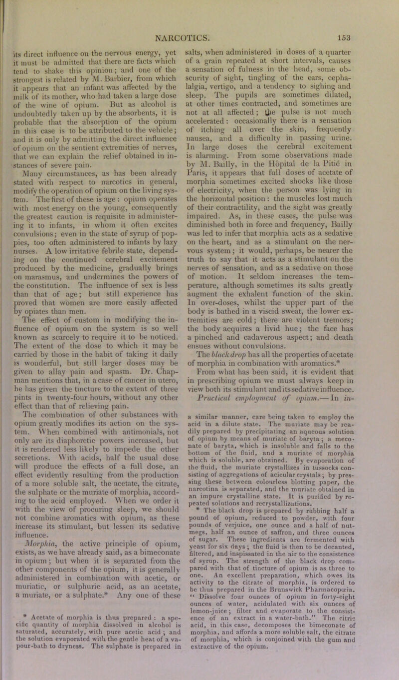 its direct influence on the nervous energy, yet it must be admitted that there are facts which tend to shake this opinion; and one of the strongest is related by M. Barbier, from which it appears that an infant was affected by the milk of its mother, who had taken a large dose of the wine of opium. But as alcohol is undoubtedly taken up by the absorbents, it is probable that the absorption of the opium in this case is to be attributed to the vehicle; and it is only by admitting the direct influence of opium on the sentient extremities of nerves, that we can explain the relief obtained in in- stances of severe pain. Many circumstances, as has been already stated with respect to narcotics in general, modify the operation of opium on the living sys- tem. The first of these is age : opium operates with most energy on the young, consequently the greatest caution is requisite in administer- ing it to infants, in whom it often excites convulsions; even in the state of syrup of pop- pies, too often administered to infants by lazy nurses. A low irritative febrile state, depend- ing on the continued cerebral excitement produced by the medicine, gradually brings on marasmus, and undermines the powers of the constitution. The influence of sex is less than that of age; but still experience has proved that women are more easily affected by opiates than men. The effect of custom in modifying the in- fluence of opium on the system is so well known as scarcely to require it to be noticed. The extent of the dose to which it may be carried bv those in the habit of taking it daily is wonderful, but still larger doses may be given to allay pain and spasm. Dr. Chap- man mentions that, in a case of cancer in utero, he has given the tincture to the extent of three pints in twenty-four hours, without any other effect than that of relieving pain. The combination of other substances with opium greatly modifies its action on the sys- tem. W hen combined with antimonials, not only are its diaphoretic powers increased, but it is rendered less likely to impede the other secretions. With acids, half the usual dose will produce the effects of a full dose, an effect evidently resulting from the production of a more soluble salt, the acetate, the citrate, the sulphate or the muriate of morphia, accord- ing to the acid employed. When we order it with the view of procuring sleep, we should not combine aromatics with opium, as these increase its stimulant, but lessen its sedative influence. Morphia, the active principle of opium, exists, as we have already said, as a bimeconate in opium; but when it is separated from the other components of the opium, it is generally administered in combination with acetic, or muriatic, or sulphuric acid, as an acetate, a muriate, or a sulphate.* Any one of these * Acetate of morphia is thus prepared : a spe- cific quantity of morphia dissolved in alcohol is saturated, accurately, with pure acetic acid ; and the solution evaporated with the gentle heat of a va- pour-bath to dryness. The sulphate is prepared in salts, when administered in doses of a quarter of a grain repeated at short intervals, causes a sensation of fulness in the head, some ob- scurity of sight, tingling of the ears, cepha- lalgia, vertigo, and a tendency to sighing and sleep. The pupils are sometimes dilated, at other times contracted, and sometimes are not at all affected; U>e pulse is not much accelerated: occasionally there is a sensation of itching all over the skin, frequently nausea, and a difficulty in passing urine. In large doses the cerebral excitement is alarming. From some observations made by M. Bailly, in the Ilopital de la Pitie in Paris, it appears that full doses of acetate of morphia sometimes excited shocks like those of electricity, when the person was lying in the horizontal position : the muscles lost much of their contractility, and the sight was greatly impaired. As, in these cases, the pulse was diminished both in force and frequency, Bailly was led to infer that morphia acts as a sedative on the heart, and as a stimulant on the ner- vous system; it would, perhaps, be nearer the truth to say that it acts as a stimulant on the nerves of sensation, and as a sedative on those of motion. It seldom increases the tem- perature, although sometimes its salts greatly augment the exhalent function of the skin. In over-doses, whilst the upper part of the body is bathed in a viscid sweat, the lower ex- tremities are cold; there are violent tremors; the body acquires a livid hue; the face has a pinched and cadaverous aspect; and death ensues without convulsions. The black drop has all the properties of acetate of morphia in combination with aromatics.* From what has been said, it is evident that in prescribing opium we must always keep in view both its stimulant and its sedative influence. Practical employment of opium.— In m- a similar manner, care being taken to employ the acid in a dilute state. The muriate may be rea- dily prepared by precipitating an aqueous solution of opium by means of muriate of baryta; a meco- nate of baryta, which is insoluble and falls to the bottom of the fluid, and a muriate of morphia which is soluble, are obtained. By evaporation of the fluid, the muriate crystallizes in tussocks con- sisting of aggregations of acicularcrystals; by pres- sing these between colourless blotting paper, the narcotina is separated, and the muriate obtained in an impure crystalline state. It is purified by re- peated solutions and recrystallizations. * The black drop is prepared by rubbing half a pound of opium, reduced to powder, with four pounds of verjuice, one ounce and a half of nut- megs, half an ounce of saffron, and three ounces of sugar. These ingredients are fermented with yeast for six days ; the fluid is then to be decanted, filtered, and inspissated in the air to the consistence of syrup. The strength of the black drop com- pared with that of tincture of opium is as three to one. An excellent preparation, which owes its activity to the citrate of morphia, is ordered to be thus prepared in the Brunswick Pharmacopoeia. “ Dissolve four ounces of opium in forty-eight ounces of water, acidulated with six ounces of lemon-juice; filter and evaporate to the consist- ence of an extract in a water-bath.” The citric acid, in this case, decomposes the bimeconate of morphia, and affords a more soluble salt, the citrate of morphia, which is conjoined with the gum and extractive of the opium.