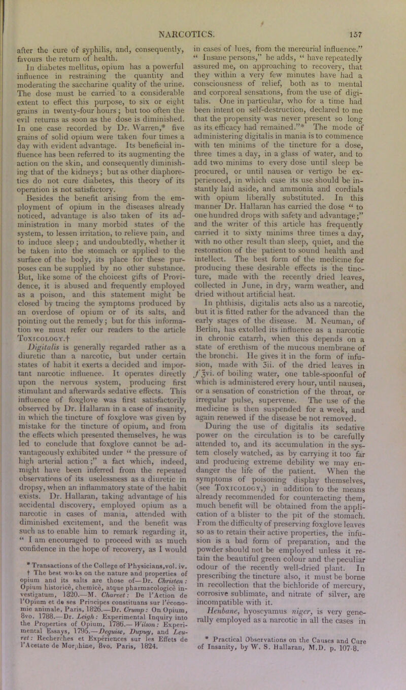 after the cure of syphilis, and, consequently, favours the return of health. In diabetes mellitus, opium has a powerful influence in restraining the quantity and moderating the saccharine quality of the urine. The dose must be carried to a considerable extent to effect this purpose, to six or eight grains in twenty-four hours; but too often the evil returns as soon as the dose is diminished. In one case recorded by Dr. Warren,* five grains of solid opium were taken four times a day with evident advantage. Its beneficial in- fluence has been referred to its augmenting the action on the skin, and consequently diminish- ing that of the kidneys; but as other diaphore- tics do not cure diabetes, this theory of its operation is not satisfactory. Besides the benefit arising from the em- ployment of opium in the diseases already noticed, advantage is also taken of its ad- ministration in many morbid states of the system, to lessen irritation, to relieve pain, and to induce sleep ; and undoubtedly, w hether it be taken into the stomach or applied to the surface of the body, its place for these pur- poses can be supplied by no other substance. But, like some of the choicest gifts of Provi- dence, it is abused and frequently employed as a poison, and this statement might be closed by tracing the symptoms produced by an overdose of opium or of its salts, and pointing out the remedy; but for this informa- tion we must refer our readers to the article ToXICOLOGY.f Digitalis is generally regarded rather as a diuretic than a narcotic, but under certain states of habit it exerts a decided and impor- tant narcotic influence. It operates directly upon the nervous system, producing first stimulant and afterwards sedative effects. This influence of foxglove was first satisfactorily observed by Dr. llallaran in a case of insanity, in which the tincture of foxglove was given by mistake for the tincture of opium, and from the effects which presented themselves, he was led to conclude that foxglove cannot be ad- vantageously exhibited under “ the pressure of high arterial actiona fact w'hich, indeed, might have been inferred from the repeated observations of its uselessness as a diuretic in dropsy, when an inflammatory state of the habit exists. Dr. llallaran, taking advantage of his accidental discovery, employed opium as a narcotic in cases of mania, attended with diminished excitement, and the benefit was such as to enable him to remark regarding it, “ I am encouraged to proceed with as much confidence in the hope of recovery, as I would * Transactions of the College of Physicians,vol. iv. t The best woiks on the nature and properties of opium and its salts are those of—Dr. Christen: Opium historice, chemice, atque pharmacologice in- vcstigatum, 1820.—M. Charvet: De l’Action de l’Opium et de scs Principes constituans sur l’econo- mic aniinale, Paris, 1826.—Dr. Crump: On Opium, 8vo. 1788.—Dr. Leigh: Experimental Inquiry into the Properties of Opium, 1786’.— Wilson: Experi- mental Essays, 1795.—Deguise, Dupuy, and I.eu- ret: Recherches et Experiences sur les Effets de l’Acetato de Morphine, 8vo. Paris, 1824. in cases of lues, from the mercurial influence.” “ Insane persons,” he adds, “ have repeatedly assured me, on approaching to recovery, that they within a very few minutes have had a consciousness of relief, both as to mental and corporeal sensations, from the use of digi- talis. One in particular, who for a time had been intent on self-destruction, declared to me that the propensity was never present so long as its efficacy had remained.”* The mode of administering digitalis in mania is to commence with ten minims of the tincture for a dose, three times a day, in a glass of wrater, and to add two minims to every dose until sleep be procured, or until nausea or vertigo be ex- perienced, in which case its use should be in- stantly laid aside, and ammonia and cordials with opium liberally substituted. In this manner Dr. llallaran has carried the dose “ to one hundred drops with safety and advantage;” and the writer of this article has frequently carried it to sixty minims three times a day, with no other result than sleep, quiet, and the restoration of the patient to sound health and intellect. The best form of the medicine for producing these desirable effects is the tinc- ture, made with the recently dried leaves, collected in June, in dry, warm w'eather, and dried w ithout artificial heat. In phthisis, digitalis acts also as a narcotic, but it is fitted rather for the advanced than the early stages of the disease. M. Neuman, of Berlin, has extolled its influence as a narcotic in chronic catarrh, when this depends on a state of erethism of the mucous membrane of the bronchi, lie gives it in the form of infu- sion, made with 3ii. of the dried leaves in 7 3Vi- of boiling water, one table-spoonful of which is administered every hour, until nausea, or a sensation of constriction of the throat, or irregular pulse, supervene. The use of the medicine is then suspended for a week, and again renewed if the disease be not removed. During the use of digitalis its sedative power on the circulation is to be carefully attended to, and its accumulation in the sys- tem closely watched, as by carrying it too far and producing extreme debility we may en- danger the life of the patient. When the symptoms of poisoning display themselves, (see Toxicology,) in addition to the means already recommended for counteracting them, much benefit will be obtained from the appli- cation of a blister to the pit of the stomach. 1 roin the difficulty of preserving foxglove leaves so as to retain their active properties, the infu- sion is a bad form of preparation, and the powder should not be employed unless it re- tain the beautiful green colour and the peculiar odour of the recently well-dried plant. In prescribing the tincture also, it must be borne in recollection that the bichloride of mercury, corrosive sublimate, and nitrate of silver, are incompatible with it. Henbane, hyoscyamus niger, is very gene- rally employed as a narcotic in all the cases in * Practical Observations on the Causes and Cure of Insanity, by W. S. Hallaran, M.D. p. 107-8.