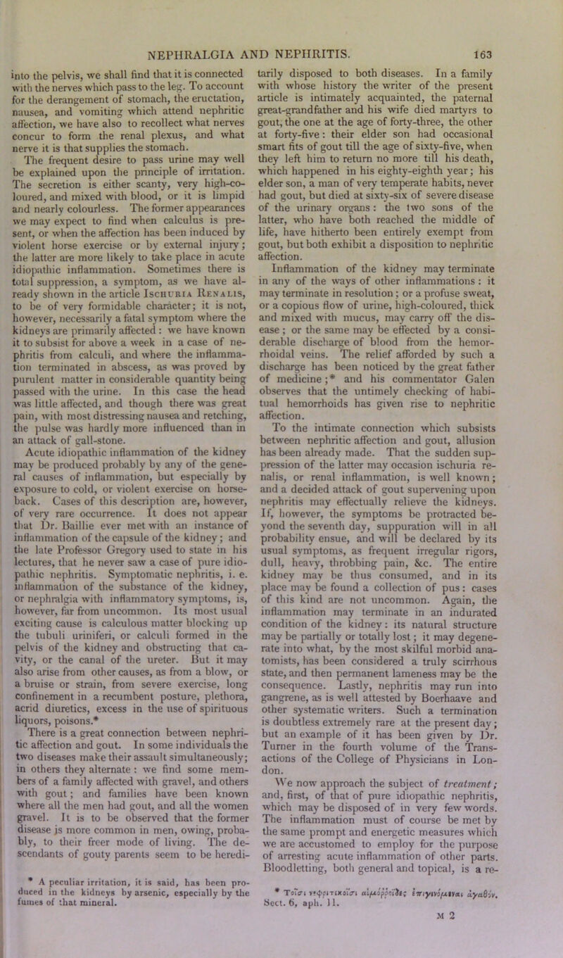 into the pelvis, we shall find that it is connected with the nerves which pass to the leg. To account for the derangement of stomach, the eructation, nausea, and vomiting which attend nephritic affection, we have also to recollect what nerves concur to form the renal plexus, and what nerve it is that supplies the stomach. The frequent desire to pass urine may well be explained upon the principle of irritation. The secretion is either scanty, very high-co- loured, and mixed with blood, or it is limpid and nearly colourless. The former appearances we may expect to find when calculus is pre- sent, or when the affection has been induced by violent horse exercise or by external injury; the latter are more likely to take place in acute idiopathic inflammation. Sometimes there is total suppression, a symptom, as we have al- ready shown in the article Ischuria Renalis, to be of very formidable character; it is not, however, necessarily a fatal symptom where the kidneys are primarily affected : we have known it to subsist for above a week in a case of ne- phritis from calculi, and where the inflamma- tion terminated in abscess, as was proved by purulent matter in considerable quantity being passed with the urine. In this case the head was little affected, and though there was great pain, with most distressing nausea and retching, the pulse was hardly more influenced than in an attack of gall-stone. Acute idiopathic inflammation of the kidney may be produced probably by any of the gene- ral causes of inflammation, but especially by exposure to cold, or violent exercise on horse- back. Cases of this description are, however, of very rare occurrence. It does not appear that Dr. Baillie ever met with an instance of inflammation of the capsule of the kidney; and the late Professor Gregory used to state in his lectures, that he never saw a case of pure idio- pathic nephritis. Symptomatic nephritis, i. e. inflammation of the substance of the kidney, or nephralgia with inflammatory symptoms, is, however, far from uncommon. Its most usual exciting cause is calculous matter blocking up the tubuli uriniferi, or calculi formed in the pelvis of the kidney and obstructing that ca- vity, or the canal of the ureter. But it may also arise from other causes, as from a blow, or a bruise or strain, from severe exercise, long confinement in a recumbent posture, plethora, acrid diuretics, excess in the use of spirituous liquors, poisons* There is a great connection between nephri- tic affection and gout. In some individuals the two diseases make their assault simultaneously; in others they alternate : we find some mem- bers of a famdy affected with gravel, and others with gout; and families have been known where all the men had gout, and all the women gravel. It is to be observed that the former disease js more common in men, owing, proba- bly, to their freer mode of living. The de- scendants of gouty parents seem to be heredi- * A peculiar irritation, it is said, has been pro- duced in the kidneys by arsenic, especially by the fumes of that mineral. tarily disposed to both diseases. In a family with whose history the writer of the present article is intimately acquainted, the paternal great-grandfather and his wife died martyrs to gout, the one at the age of forty-three, the other at forty-five: their elder son had occasional smart fits of gout till the age of sixty-five, when they left him to return no more till his death, which happened in his eighty-eighth year; his elder son, a man of very temperate habits, never had gout, but died at sixty-six of severe disease of the urinary organs : the two sons of the latter, who have both reached the middle of life, have hitherto been entirely exempt from gout, but both exhibit a disposition to nephritic affection. Inflammation of the kidney may terminate in any of the ways of other inflammations : it may terminate in resolution; or a profuse sweat, or a copious flow of urine, high-coloured, thick and mixed with mucus, may carry off the dis- ease ; or the same may be effected by a consi- derable discharge of blood from the hemor- rhoidal veins. The relief afforded by such a discharge has been noticed by the great father of medicine ;* and his commentator Galen observes that the untimely checking of habi- tual hemorrhoids has given rise to nephritic affection. To the intimate connection which subsists between nephritic affection and gout, allusion has been already made. That the sudden sup- pression of the latter may occasion ischuria re- nalis, or renal inflammation, is well known; and a decided attack of gout supervening upon nephritis may effectually relieve the kidneys. If, however, the symptoms be protracted be- yond the seventh day, suppuration will in all probability ensue, and will be declared by its usual symptoms, as frequent irregular rigors, dull, heavy, throbbing pain, &c. Tire entire kidney may be thus consumed, and in its place may be found a collection of pus: cases of this kind are not uncommon. Again, the inflammation may terminate in an indurated condition of the kidney: its natural structure may be partially or totally lost; it may degene- rate into what, by the most skilful morbid ana- tomists, has been considered a truly scirrhous state, and then permanent lameness may be the consequence. Lastly, nephritis may run into gangrene, as is well attested by Boerhaave and other systematic writers. Such a termination is doubtless extremely rare at the present day; but an example of it has been given by Dr. Turner in the fourth volume of the Trans- actions of the College of Physicians in Lon- don. We now approach the subject of treatment; and, first, of that of pure idiopathic nephritis, which may be disposed of in very few words. The inflammation must of course be met by the same prompt and energetic measures which we are accustomed to employ for the purpose of arresting acute inflammation of other parts. Bloodletting, both general and topical, is a re- * T o'er I v^fiTixoiVi alfxopiailt; tiriym/AtVeit ayatiiv. beet. 6, aph. 11. M 2