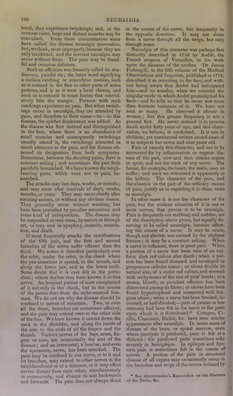 hood, they experience twitchings; and, in the severest cases, large and distant muscles may be convulsed. From these circumstances some have called the disease neuralgia spasmodica, but, wethink, most improperly,because they are only incidental, and the severest neuralgia may occur without them. The pain may be dread- ful and occasion delirium. Such an affection was formerly called tic dou- loureux, painful tic; the latter word signifying a sudden catching or convulsive motion, such as is noticed in the face or other parts of some persons, and is as it were a local chorea, and such as is noticed in some horses that convul- sively bite the manger. Persons with such catchings experience no pain. But when twitch- ings occur in neuralgia, they are attended by pain, and therefore to their name—tic—in this disease, the epithet douloureux was added. As the disease was first noticed and distinguished in the face, where there is an abundance of small muscles and consequently twitchings usually attend it, the twitchings attracted as much attention as the pain, and the disease ob- tained its designation from both symptoms. Sometimes, between the shooting pains, there is constant aching; and sometimes the part feels painfully benumbed. We have known the neigh- bouring parts, which were not in pain, be- numbed. The attacks may last days, weeks, or months; and may recur after intervals of days, weeks, months, or years. They may occur chiefly after exciting causes, or without any obvious reason. They generally occur without warning, but have been preceded by peculiar sensations and some kind of indisposition. The disease may be suspended or may cease, by nature or through art, or may end in apoplexy, insanity, emacia- tion, and death. It most frequently attacks the ramifications of the fifth pair, and the first and second blanches of the nerve suffer oftener than the third. We notice it therefore particularly over the orbit, under the orbit, in the cheek where the pes anserinus is spread, in the mouth, and along the lower jaw, and in the lower teeth. Some doubt that it is ever felt in the portio dura ; others declare they have known it in that nerve. An hospital patient of ours complained of it not only in the cheek, but in the course of the portio dura from the stylo-mastoid fora- men. We do not see why the disease should be confined to nerves of sensation. Two, or even all the three, branches are sometimes affected, and the pain may extend even to the other side of the face. We have known it extend down the neck to the shoulder, and along the inside of the arm to the ends of all the fingers and the thumb. Various nerves of the legs, arms, fin- gers or toes, are occasionally the seat of the disease; and an intercostal, a lumbar, and even the spermatic, nerve, has been attacked. The pain may be confined to one nerve, or to it and its branches, may extend to other nerves in the neighbourhood or at a distance, or it may affect nerves distant from each other, simultaneously or successively, and change its seat backwards and forwards. The pain does not always shoot in the course of the nerve, but frequently in the opposite direction. It may not shoot from a nerve through all the twigs, but only through some. Neuralgia of this character was perhaps first distinctly described in 1756 by Andr6, the French surgeon of Versailles, in his work upon the diseases of the urethra. Dr. James Fothergdl, in the fifth volume of the Medical Observations and Inquiries, published in 1776, described it as occurring in the face, and with- out being aware that Andrd had anticipated him—and no w’onder, when we consider the singular mode in which Andre promulgated his facts—and he tells us that he never saw more than fourteen instances of it. We have not seen so many. He observed it oftener in women; but this greater frequency is not a general fact, lie never noticed it in persons much under forty years of age, and this obser- vation, we believe, is confirmed. It is rare in children, yet continental writers record cases of it in subjects but seven and nine years old. Pain of exactly this character, and not to be accounted for by inflammation or organic dis- ease of the part, now and then attacks organs or spots, and not the track of any nerve. The breast, for example, the heart, the testis, may so suffer; and once we witnessed it apparently in the kidney. The character of the pain, and the absence in the part of the ordinary causes of pain, justify us in regarding it in these cases as neuralgia. In other cases it is not the character of the pain, but the evident situation of it in one or more nerves, that proves it to be neuralgia. Pain is frequently not stabbing and sudden, not of the description above given, but equally de- serving to be called neuralgia, because affect- ing the course of a nerve. It may be acute, though not electric nor excited by the slightest friction ; it may be a constant aching. When a nerve is inflamed, there is great pain. When a portion of a nerve has been seen of an uni- form dark red colour after death ; when a por- tion has been found diseased and enveloped in gangrenous cellular tissue ; or about double its natural size, of a violet red colour, and strewed with ecchymoses of the size of pins’ heads; or a serous, bloody, or purulent effusion has been discovered among its fibres; or nerves have been found hypertrophied and connected with fun- gous ulcers; when a nerve has been bruised, la- cerated, or half divided;—pain of greater or less intensity had been felt in the nerve or the parts upon which it is distributed.* Cotugno, Ci- rillo, Chaussier, Bichat, &c. have seen similar appearances after neuralgia. In some cases of disease of the brain or spinal marrow, even where paralysis is produced, pain is felt at a distance: the paralysed parts sometimes ache severely in hemiplegia. In epilepsy and hys- teria pain is sometimes felt in the course of nerves. A portion of the pain in structural disease of all organs may occasionally occur in the branches and twigs of the nerves irritated by * See Abercrombie’s Researches on the Diseases of the Drain, &c.