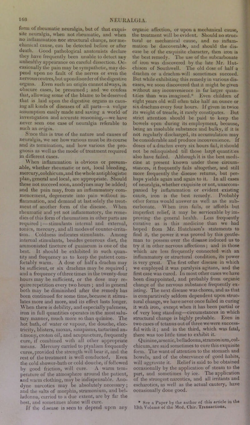 form of rheumatic neuralgia, but of that exqui- site neuralgia, when not rheumatic, and when no inflammation nor structural change, nor me- chanical cause, can be detected before or after death. Good pathological anatomists declare they have frequently been unable to detect any unhealthy appearance on careful dissection. Oc- casionally the pain may be sympathetic, may de- pend upon no fault of the nerves or even the nervous centres, but upon disorder of the d igestive organs. Even such an origin cannot always, in obscure cases, be presumed ; and we confess that, allowing some of the blame to be deserved that is laid upon the digestive organs as caus- ing all kinds of diseases of all parts—a vulgar assumption easily made and saving a world of investigation and accurate reasoning,—we have never seen one case of neuralgia referable to such an origin. S'nce this is true of the nature and causes of neuralgia, we see how various must be its course and its termination, and how various the pro- gnosis as w ell as the mode of treatment required in different cases. When inflammation is obvious or presum- able, whether rheumatic or not, local bleeding, mercury,colchicum,and the whole antiphlogistic plan, general and local, are appropriate. Should these not succeed soon, anodynes may be added; and the pain may, from an inflammatory com- mencement, degenerate into pain without in- flammation, and demand at last solely the treat- ment of another form of the disease. When rheumatic and yet not inflammatory, the reme- dies of this form of rheumatism in other parts are required ; — stimulants internal and external, tonics, mercury, and all modes of counter-irrita- tion. Coldness indicates stimulants. Among internal stimulants, besides generous diet, the ammoniated tincture of guaiacum is one of the best. It should be exhibited in such quan- tity and frequency as to keep the patient com- fortably warm. A dose of half a drachm may be sufficient, or six drachms may be required ; and a frequency of three times in the twenty-four hours may be sufficient, or the dose may re- quire repetition every two hours ; and in general both may be diminished after the remedy has been continued for some time,because it stimu- lates more and more, and its effect lasts longer. When there is debility, and especially paleness, iron in full quantities operates in the most salu- tary manner, much more so than quinine. The hot bath, of water or vapour, the douche, elec- tricity, blisters, moxas, sinapisms, tartarized an- timony, croton oil, and acupuncture, frequently cure, if combined with all other appropriate means. Mercury carried to ptyalism frequently cures, provided the strength will bear it, and the rest of the treatment is well conducted. Even the cold shower-bath or cold douche, if followed by good friction, will cure. A warm tem- perature of the atmosphere around the patient, and warm clothing, may be indispensable. Ano- dyne narcotics may be absolutely necessary; and the salts of morphia, stramonium, and bel- ladonna, carried to a due extent, are by far the best, and sometimes alone will cure. If the disease is seen to depend upon any organic affection, or upon a mechanical cause, the treatment will be evident. Should no struc- tural or mechanical cause, and no inflam- mation be discoverable, and should the dis- ease be of the exquisite character, then iron is the best remedy. The use of the subcarbonate of iron was discovered by the late Mr. Hut- chison of Southwell. The old dose of half a drachm or a drachm will sometimes succeed. But while exhibiting this remedy in various dis- eases, we soon discovered that it might be given without any inconvenience in far larger quan- tities than was imagined.* Even children of eight years old w ill often take half an ounce or six drachms every four hours. If given in twice its weight of treacle, it rarely constipates. But strict attention should be paid to keep the bowels open during its employment, because, being an insoluble substance and bulky, if it is not regularly discharged, its accumulation may be considerable and produce inconvenience, if doses of a drachm every six hours fail, it should not be relinquished till those large quantities also have failed. Although it is the best medi- cine at present known under these circum- stances, it frequently fails altogether, and still more frequently the disease returns, but per- haps yields again and again to it. In all cases of neuralgia, whether exquisite or not, unaccom- panied by inflammation or evident existing cause, iron is the best remedy. Probably other forms would answer as well as the sub- carbonate. When iron fails, or affords but imperfect relief, it may be serviceable by im- proving the general health. Less frequently curative as is this medicine than we had hoped from Mr. Hutchison’s statements to find it, the power it was proved by this gentle- man to possess over the disease induced us to try it in other nervous affections; and in those which are less frequently connected with an inflammatory or structural condition, its power is very great. The first other disease in which we employed it was paralysis agitans, and the first case was cured. In most other cases we have been disappointed, and probably from organic change of the nervous substance frequently ex- isting. The next disease was chorea, and as that is comparatively seldom dependent upon struc- tural change, we have never once failed in curing it with iron, except when it has been partial or of very long standing—circumstances in which structural change is highly probable. Even in two cases of tetanus out of three we were success- ful with it; and in the third, which was fatal, there was too little time to exhibit it. Quinine,arsenic, belladonna, stramonium, col- chicum, are said sometimes to cure this exquisite form. The want of attention to the stomach and bowels, and of the observance of good habits, will aggravate it. Relief is said to be obtained occasionally by the application of steam to the part, and sometimes by ice. The application of the strongest narcotics, and all irritants and escharotics, as well as the actual cautery, have occasionally done good. ’ See a Paper by the author of this article in the 13th Volume of the Med. Chir. Transactions.
