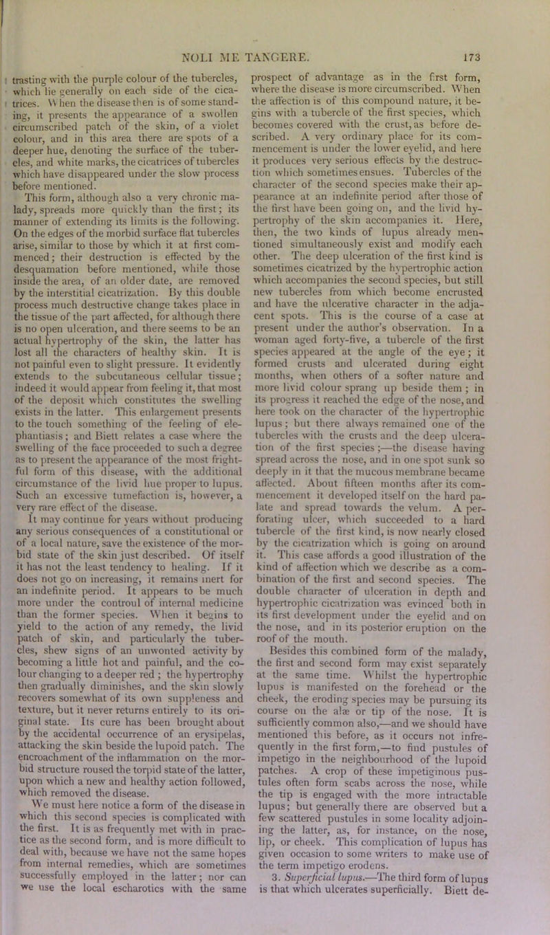 : trastingwith the puqffe colour of the tubercles, which lie generally on each side of the cica- i trices. \Y lien the disease then is of some stand- ing, it presents the appearance of a swollen circumscribed patch of the skin, of a violet colour, and in this area there are spots of a deeper hue, denoting the surface of the tuber- cles, and white marks, the cicatrices of tubercles which have disappeared under the slow process before mentioned. This form, although also a very chronic ma- lady, spreads more quickly than the first; its manner of extending its limits is the following. On the edges of the morbid surface flat tubercles arise, similar to those by which it at first com- menced ; their destruction is effected by the desquamation before mentioned, while those inside the area, of an older date, are removed by the interstitial cicatrization. By this double process much destructive change takes place in the tissue of the part affected, for although there is no open ulceiation, and there seems to be an actual hypertrophy of the skin, the latter has lost all the characters of healthy skin. It is not painful even to slight pressure. It evidently extends to the subcutaneous cellular tissue; indeed it would appear from feeling it, that most of the deposit which constitutes the swelling exists in the latter. This enlargement presents to the touch something of the feeling of ele- phantiasis ; and Biett relates a case where the swelling of the face proceeded to such a degree as to present the appearance of the most fright- ful form of this disease, with the additional circumstance of the livid hue proper to lupus. Such an excessive tumefaction is, however, a very rare effect of the disease. It may continue for years without producing any serious consequences of a constitutional or of a local nature, save the existence of the mor- bid state of the skin just described. Of itself it has not the least tendency to healing. If it does not go on increasing, it remains inert for an indefinite period. It appears to be much more under the controul of internal medicine than the former species. When it begins to yield to the action of any remedy, the livid patch of skin, and particularly the tuber- cles, shew signs of an unwonted activity by becoming a little hot and painful, and the co- lour changing to a deeper red ; the hypertrophy then gradually diminishes, and the skin slowly recovers somewhat of its own suppleness and texture, but it never returns entirely to its ori- ginal state. Its cure has been brought about by the accidental occurrence of an erysipelas, attacking the skin beside the lupoid patch. The encroachment of the inflammation on the mor- bid structure roused the torpid state of the latter, upon which a new and healthy action followed, which removed the disease. We must here notice a form of the disease in which this second species is complicated with the first. It is as frequently met with in prac- tice as the second form, and is more difficult to deal with, because we have not the same hopes from internal remedies, which are sometimes successfully employed in the latter; nor can we use the local escharotics with the same prospect of advantage as in the first form, where the disease is more circumscribed. When the affection is of this compound nature, it be- gins with a tubercle of the first species, which becomes covered with the crust, as before de- scribed. A very ordinary place for its com- mencement is under the lower eyelid, and here it produces very serious effects by the destruc- tion which sometimes ensues. Tubercles of the character of the second species make their ap- pearance at an indefinite period after those of the first have been going on, and the livid hy- pertrophy of the skin accompanies it. Here, then, the two kinds of lupus already men- tioned simultaneously exist and modify each other. The deep ulceration of the first kind is sometimes cicatrized by the hypertrophic action which accompanies the second species, but still new tubercles from which become encrusted and have the ulcerative character in the adja- cent spots. This is the course of a case at present under the author’s observation. In a woman aged forty-five, a tubercle of the first species appeared at the angle of the eye; it formed crusts and ulcerated during eight months, when others of a softer nature and more livid colour sprang up beside them ; in its progress it reached the edge of the nose, and here took on the character of the hypertrophic lupus; but there always remained one of the tubercles with the crusts and the deep ulcera- tion of the first species;—the disease having spread across the nose, and in one spot sunk so deeply in it that the mucous membrane became affected. About fifteen months after its com- mencement it developed itself on the hard pa- late and spread towards the velum. A per- forating ulcer, which succeeded to a hard tubercle of the first kind, is now nearly closed by the cicatrization which is going on around it. This case affords a good illustration of the kind of affection which we describe as a com- bination of the first and second species. The double character of ulceration in depth and hypertrophic cicatrization was evinced both in its first development under the eyelid and on the nose, and in its posterior eruption on the roof of the mouth. Besides this combined form of the malady, the first and second form may exist separately at the same time. Whilst the hypertrophic lupus is manifested on the forehead or the cheek, the eroding species may be pursuing its course on the alae or tip of the nose. It is sufficiently common also,—and we should have mentioned this before, as it occurs not infre- quently in the first form,—to find pustules of impetigo in the neighbourhood of the lupoid patches. A crop of these impetiginous pus- tules often form scabs across the nose, while the tip is engaged with the more intractable lupus; but generally there are observed but a few scattered pustules in some locality adjoin- ing the latter, as, for instance, on the nose, lip, or cheek. This complication of lupus has given occasion to some writers to make use of the term impetigo erodens. 3. Superficial lupus.—The third form of lupus is that which ulcerates superficially. Biett de-