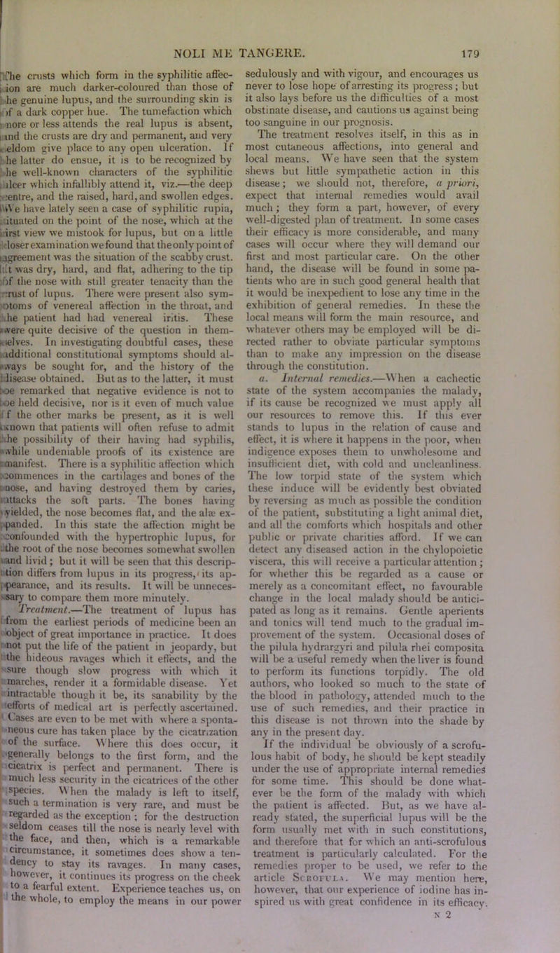 ; The crusts which form in the syphilitic aflec- , ion are much darker-coloured than those of he genuine lupus, and the surrounding skin is : >f a dark copper hue. The tumefaction which i nore or less attends the real lupus is absent, i md the crusts are dry and permanent, and very , eldom give place to any open ulceration. If he latter do ensue, it is to be recognized by he well-known characters of the syphilitic ilcer which infallibly attend it, viz.—the deep .entre, and the raised, hard,and swollen edges. IWe have lately seen a case of syphilitic rupia, lituated on the point of the nose, which at the , irst view we mistook for lupus, but on a little loser exam ination we found that the only point of agreement was the situation of the scabby crust, [tit was dry, hard, and flat, adhering to the tip >f the nose with still greater tenacity than the ;rust of lupus. There were present also sym- ptoms of venereal affection in the throat, and he patient had had venereal intis. These were quite decisive of the question in them- selves. In investigating doubtful cases, these idditional constitutional symptoms should al- ways be sought for, and the history of the disease obtained. But as to the hitter, it must toe remarked that negative evidence is not to loe held decisive, nor is it even of much value f the other marks be present, as it is well kmown that patients will often refuse to admit .he possibility of their having had syphilis, while undeniable proofs of its existence are manifest. There is a syphilitic affection which commences in the cartilages and bones of the i nose, and having destroyed them by caries, s ittacks the 30ft parts. The bones having '.yielded, the nose becomes flat, and the ala> ex- panded. In this state the affection might be confounded with the hypertrophic lupus, for the root of the nose becomes somew'hat swollen and livid ; but it will be seen that this descrip- tion differs from lupus in its progress,1 its ap- pearance, and its results. It will be unneces- -sary to compare them more minutely. Treatment.—The treatment of lupus has from the earliest periods of medicine been an object of great importance in practice. It does not put the life of the patient in jeopardy, but the hideous ravages which it effects, and the sure though slow progress with which it marches, render it a formidable disease. Yet intractable though it be, its sanabilily by the efforts of medical art is perfectly ascertained. Cases are even to be met with w here a sponta- neous cure has taken place by the cicatrization of the surface. Where this does occur, it generally belongs to the first form, and the cicatrix is perfect and permanent. There is much less security in the cicatrices of the other species. \\ hen the malady is left to itself, such a termination is very rare, and must be regarded as the exception ; for the destruction seldom ceases till the nose is nearly level with f ,e face, and then, which is a remarkable circumstance, it sometimes does show' a ten- dency to stay its ravages. In many cases, however, it continues its progress on the cheek to a fearful extent. Experience teaches us, on the whole, to employ the means in our power sedulously and with vigour, and encourages us never to lose hope of arresting its progress; but it also lays before us the difficulties of a most obstinate disease, and cautions us against being too sanguine in our prognosis. The treatment resolves itself, in this as in most cutaneous affections, into general and local means. We have seen that the system shews but little sympathetic action in this disease; we should not, therefore, a priori, expect that internal remedies would avail much ; they form a part, however, of every well-digested plan of treatment. In some cases their efficacy is more considerable, and many cases will occur where they will demand our first and most particular care. On the other hand, the disease will be found in some pa- tients who are in such good general health that it would be inexpedient to lose any time in the exhibition of general remedies. In these the local means will form the main resource, and whatever others may be employed w ill be di- rected rather to obviate particular symptoms than to make any impression on the disease through the constitution. a. Internal remedies.—W hen a cachectic state of the system accompanies the malady, if its cause be recognized we must apply all our resources to remove this. If this ever stands to lupus in the relation of cause and effect, it is where it happens in the poor, w hen indigence exposes them to unwholesome and insufficient diet, with cold and uncleanliness. The low torpid state of the system which these induce will be evidently best obviated by reversing as much as possible the condition of the patient, substituting a light animal diet, and all the comforts which hospitals and other public or private charities afford. If we can detect any diseased action in the chylopoietic viscera, this will receive a particular attention; for whether this be regarded as a cause or merely as a concomitant effect, no favourable change in the local malady should be antici- pated as long as it remains. Gentle aperients and tonics will tend much to the gradual im- provement of the system. Occasional doses of the pilula hydrargyri and pilula rhei composita will be a useful remedy when the liver is found to perform its functions torpidly. The old authors, who looked so much to the state of the blood in pathology, attended much to the use of such remedies, and their practice in this disease is not thrown into the shade by any in the present day. If the individual be obviously of a scrofu- lous habit of body, he should be kept steadily under the use of appropriate internal remedies for some time. This should be done what- ever be the form of the malady with which the patient is affected. But, as we have al- ready stated, the superficial lupus will be the form usually met with in such constitutions, and therefore that for which an anti-scrofulous treatment is particularly calculated. For the remedies proper to be used, we refer to the article Scrofula. We may mention here, however, that our experience of iodine has in- spired us with great confidence in its efficacy. N 2