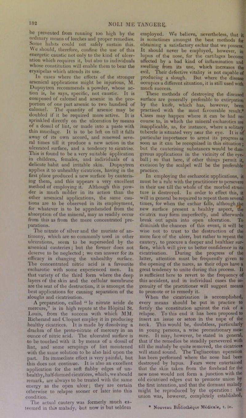 NOLI ME be prevented from running too high by the ordinary means of leeches and proper remedies. Some habits could not safely sustain this. N\ e should, therefore, confine the use of this energetic caustic not only to the kind of ulcer- ation which requires it, but also to individuals whose constitution will enable them to bear the erysipelas which attends its use. In cases where the effects of the stronger arsenical applications might be injurious, M. Dupuytren recommends a powder, whose ac- tion is, he says, specific, not caustic. It is composed of calomel and arsenic in the pro- portion of one part arsenic to two hundred of calomel. The quantity of arsenic may be doubled if it be required more active. It is sprinkled directly on the ulceration by means of a dossil of lint, or made into a paste with thin mucilage. It is to be left on till it falls away of its own accord, and renewed seve- ral times till it produce a new action in the ulcerated surface, and a tendency to cicatrise. This is found to be a very suitable application in children, females, and individuals of a delicate habit and irritable skin. Dupuytren applies it to unhealthy cicatrices, having in the first place produced a new surface by cauteris- ing them, and this appears a very excellent method of employing it. Although this pow- der is much milder in its action than the other arsenical applications, the same cau- tions are to be observed in its employment, for whatever is to be apprehended from the absorption of the mineral, may as readily occur from this as from the more concentrated pre- parations. The nitrate of silver and the muriate of an- timony, which are so commonly used in other ulcerations, seem to be superseded by the arsenical cauteries; but the former does not deserve to be neglected ; we can answer for its efficacy in changing the unhealthy surface. The concentrated nitric acid is a favourite escharotic with some experienced men. In that variety of the third form where the deep layers of the skin and the cellular membrane are the seat of the destruction, it is amongst the best applications for causing separation of the sloughs and cicatrisation. A preparation, called “ le nitrate acide de mercure,” is in high repute at the llopital St. Louis, from the success with which MM. Richerand and Cloquet employ it in producing healthy cicatrices. It is made by dissolving a drachm of the proto-nitrate of mercury in an ounce of nitric acid. The ulcerated surface is to be touched with it by means of a dossil of lint, and some scrapings of lint moistened with the same solution to be also laid upon the part. Its immediate effect is very painful, but this does not continue. It is also an excellent application for the soft flabby edges of un- healthy, half-formed cicatrices, which, we should remark, arc always to be treated with the same energy as the open ulcer; they are certain otherwise to relapse sooner or later into this condition. The actual cautery was formerly much es- teemed in this malady, but now is but seldom TANGEllg. employed. We believe, nevertheless, that it is sometimes amongst the best methods for obtaining a satisfactory eschar that we possess. It should never be employed, however, in lupus of the nose, for the cartilages become aHected by a bad kind of inflammation and swelling from its use, which increases the evil. Their defective vitality is not capable of producing a slough. But where the disease occupies a different situation, it is still used with much success. These methods of destroying the diseased surface are generally preferable to extirpation by the knife, which has, however, been practised with the most favourable result* Cases may happen where it can be had re- course to, in which the mineral escharotics are inapplicable, as, for instance, where a solitary tubercle is situated very near the eye. It is of particular importance to arrest its progress as soon as it can be recognized in this situation ; but the cauterising substances would be dan- gerous applications in the vicinity of the eye- ball ; so that here, if other things permit it, excision by the scalpel will be the preferable practice. In employing the escharotic applications, it must be a rule with the practitioner to persevere in their use till the whole of the morbid struc- ture is destroyed. In order to effect this, it will in general be required to repeat them several times, for when the eschar falls, although ffie new surface present a healthy aspect, the ciratrix may form imperfectly, and afterwards break out again into open ulceration. To diminish the chances of this event, it will be wise not to trust to the destruction of the mere face of the ulcer, but rather to repeat the cautery, to procure a deeper and healthier sur- face, which will give us better confidence in its cicatrisation. During the progress of the latter, attention must be frequently given to the opening of the nares, as their edges have a great tendency to unite during this process. It is sufficient here to revert to the frequency of this accident, and in individual cases the in- genuity of the practitioner will suggest means to promote or to remedy it. When the cicatrisation is accomplished, every means should be put in practice to fortify the constitution against the risk of a relapse. To this end it has been proposed to insert an issue or seton in the nape of the neck. This would be, doubtless, particularly in young persons, a wise precautionary mea- sure. It may, however, be stated in general, that if the remedies be steadily persevered with till the malady be quite removed, the cicatrices will stand sound. The Tagliacotian operation has been performed where the nose had been destroyed by lupus. Tears were entertained that the skin taken from the forehead for the new nose would not form a junction with the old cicatrized edges cut to promote union by the first intention, and that the dormant malady might be reproduced by the operation: the union was, however, completely established, * Nouveau Bibliotheque Medicale, t. iv.