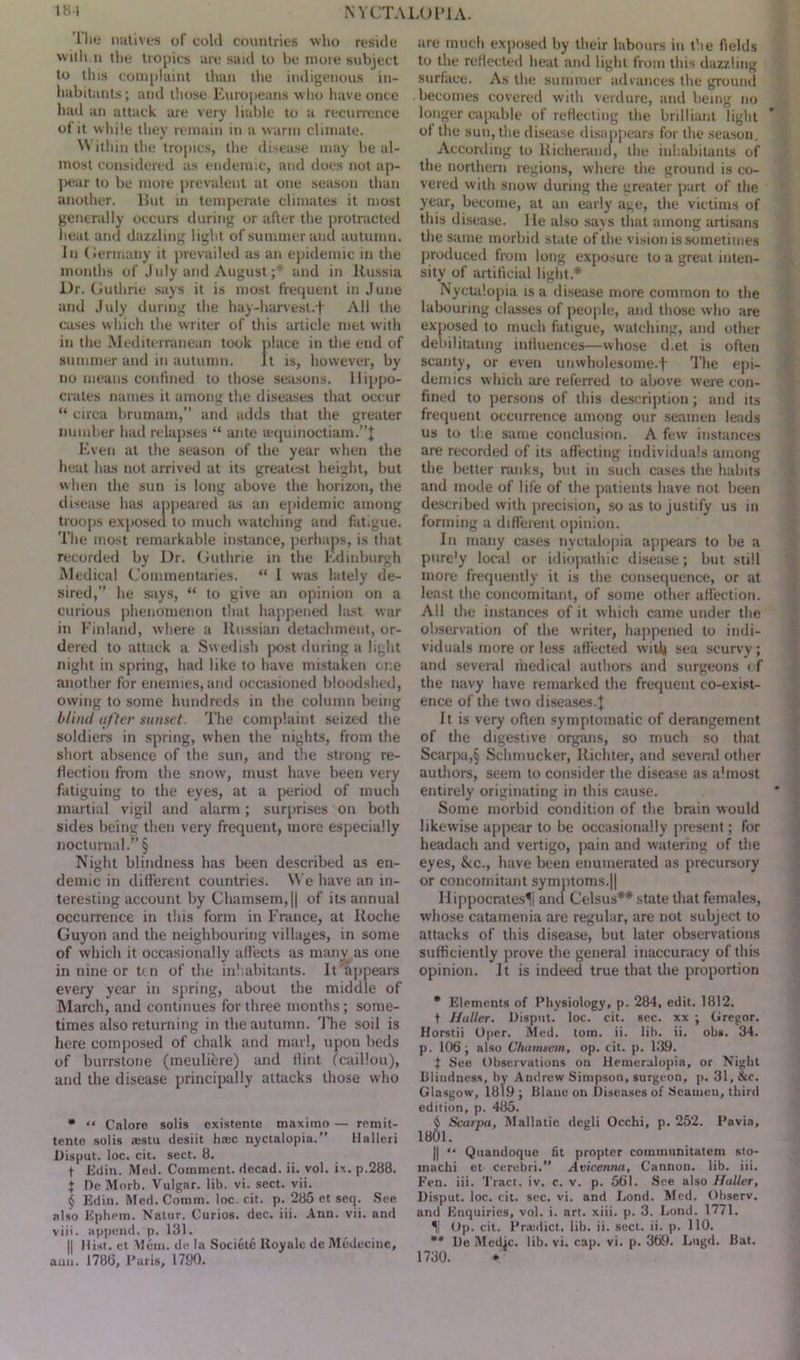 The natives of cold countries who reside witli.n the tropics are said to be more subject to this complaint than the indigenous in- habitants ; and those Europeans who have once had an attack are very liable to a recurrence of it while they remain in a warm climate. Within the tropics, the disease may be al- most considered as endemic, and does not ap- pear to be more prevalent at one season than another, lint in temperate climates it most generally occurs during or after the protracted heat and dazzling light of summer and autumn, in Germany it prevailed as an epidemic in the months of July and August ;* and in Russia Dr. Guthrie says it is most frequent in June and July during the hay-harvest.-} All the cases which the writer of this article met with in the Mediterranean took place in the end of summer and in autumn. It is, however, by no means confined to those seasons. Hippo- crates names it among the diseases that occur “ circa brumam,” and adds that the greater number had relapses “ ante aquinoctiam.”} Even at the season of the year when the heat has not arrived at its greatest height, but when the sun is long above the horizon, the disease has appeared as an epidemic among troops exposed to much watching and fatigue. The most remarkable instance, perhaps, is that recorded by Dr. Guthrie in the Edinburgh Medical Commentaries. “ I was lately de- sired,” he says, “ to give an opinion on a curious phenomenon that happened last war in Finland, where a Russian detachment, or- dered to attack a Swedish post during a light night in spring, had like to have mistaken one another for enemies, and occasioned bloodshed, owing to some hundreds in the column being blind after sunset The complaint seized the soldiers in spring, when the nights, from the short absence of the sun, and the strong re- flection from the snow, must have been very fatiguing to the eyes, at a period of much martial vigil and alarm; surprises on both sides being then very frequent, more especially nocturnal.” § Night blindness has been described as en- demic in different countries. We have an in- teresting account by Chamsem,|| of its annual occurrence in this form in France, at Roche Guyon and the neighbouring villages, in some of which it occasionally affects as many as one in nine or ten of the inhabitants. It 'appears every year in spring, about the middle of March, and continues for three months; some- times also returning in the autumn. rFhe soil is here composed of chalk and marl, upon beds of burrstone (meulicre) and flint (caillou), and the disease principally attacks those who * “ Calore solis existente maximo— remit- tente solis aestu desiit hate nyctalopia.” Halleri Disput. loc. cit. sect. 8. f Eiiin. Med. Comment, decad. ii. vol. ix. p.288. j De Morb. Vulgar, lib. vi. sect. vii. § Edin. Med. Comm. loc. cit. p. 285 et seq. See also Ephem. Natur. Curios, dec. iii. Ann. vii. and viii. append, p. 131. || Hist, ct Mein, de la Societe Royale de Medecine, ami. 1786, Paris, 1790. are much exposed by their labours in the fields to the reflected heat and light from this dazzling surface. As the summer advances the ground becomes covered with verdure, and being no longer capable of reflecting the brilliant light of the sun, the disease disappears for the season. According to Richerand, the inhabitants of the northern regions, where the ground is co- vered with snow during the greater part of the year, become, at an early age, the victims of this disease, lie also says that among artisans the same morbid state of the vision is sometimes produced from long exposure to a great inten- sity of artificial light.* * § Nyctalopia is a disease more common to the labouring classes of people, and those who are exposed to much fatigue, watching, and other debilitating influences—whose d.et is often scanty, or even unwholesome.f The epi- demics which are referred to above were con- fined to persons of this description; and its frequent occurrence among our seamen leads us to ti e same conclusion. A few instances are recorded of its affecting individuals among the better ranks, but in such cases the habits and mode of life of the patients have not been described with precision, so as to justify us in forming a different opinion. In many cases nyctalopia appears to be a pure'y local or idiopathic disease; but still more frequently it is the consequence, or at least the concomitant, of some other affection. All the instances of it which came under the observation of the writer, happened to indi- viduals more or less affected with sea scurvy; and several riiedical authors and surgeons < f the navy have remarked the frequent co-exist- ence of the two diseases.} It is very often symptomatic of derangement of the digestive organs, so much so that Scarpa,§ Schmucker, Richter, and several other authors, seem to consider the disease as almost entirely originating in this cause. Some morbid condition of the brain would likewise appear to be occasionally present; for headach and vertigo, pain and watering of the eyes, &c., have been enumerated as precursory or concomitant symptoms.|| Hippocrates^ and Celsus** state that females, whose catamenia are regular, are not subject to attacks of this disease, but later observations sufficiently prove the general inaccuracy of this opinion. It is indeed true that the proportion * Elements of Physiology, p. 284, edit. 1812. t Haller. Disput. loc. cit. sec. xx ; Gregor. Horstii Oper. Med. tom. ii. lib. ii. obs. 34. p. 106; also Chamaetn, op. cit. p. 139. f See Observations on Hemeralopia, or Night blindness, by Andrew Simpson, surgeon, p. 31, &c. Glasgow, 1819 ; Blane on Diseases of Seamen, third edition, p. 485. 18' § Scarpa, Mallatic degli Occhi, p. 252. Pavia, 01. || “ Quandoque fit propter communitatem sto- machi et cerebri.” Avicenna, Cannon, lib. iii. Fen. iii. Tract, iv. c. v. p. 561. See also Haller, Disput. loc. cit. sec. vi. and Lond. Med. Observ. and Enquiries, vol. i. art. xiii. p. 3. Lond. 1771. II Op. cit. Priedict. lib. ii. sect. ii. p. 110. ** De Medic, lib. vi. cap. vi. p. 369. Lugd. Bat. 1730.