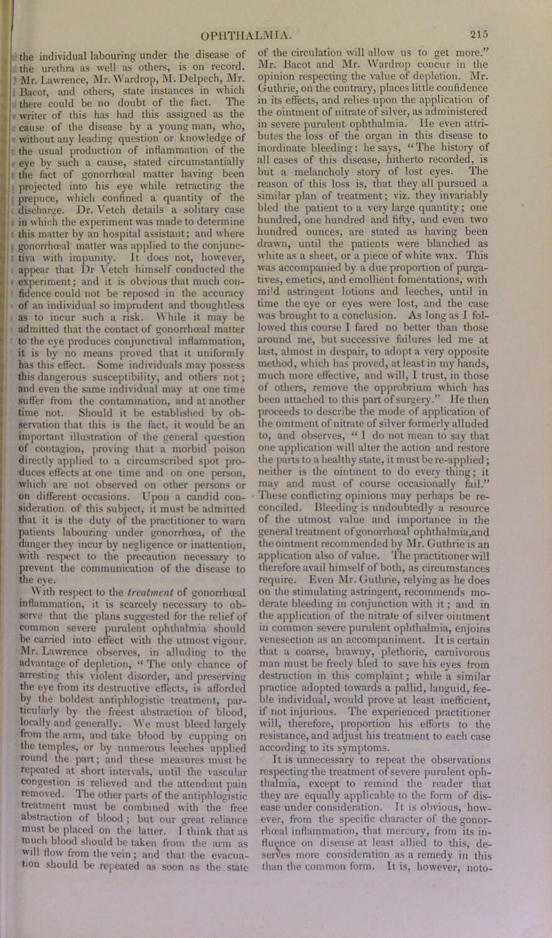 the individual labouring under the disease of the urethra as well as others, is on record. Mr. Lawrence, Mr. Wardrop, M. Delpech, Mr. ; 1 Bacot, and others, state instances in which there could be no doubt of the fact. The writer of this has had this assigned as the cause of the disease by a young man, who, ’ without any leading question or knowledge of t the usual production of inflammation of the eye by such a cause, stated circumstantially the fact of gonorrhoeal matter having been projected into his eye while retracting the I prepuce, which confined a quantity of the 11 l discharge. Dr. Vetch details a solitary case in which the experiment was made to determine this matter by an hospital assistant; and where ij . gonorrhoeal matter was applied to the conjunc- >. i tiva with impunity. It does not, however, appear that Dr Vetch himself conducted the v i experiment; and it is obvious that much con- ‘ fidence could not be reposed in the accuracy of an individual so imprudent and thoughtless as to incur such a risk. While it may be ' admitted that the contact of gonorrhoeal matter to the eye produces conjunctival inflammation, it is by no means proved that it uniformly has this effect. Some individuals may possess this dangerous susceptibility, and others not; and even the same individual may at one time suffer from the contamination, and at another time not. Should it be established by ob- servation that this is the fact, it would be an important illustration of the general question of contagion, proving that a morbid poison directly applied to a circumscribed spot pro- duces effects at one time and on one person, which are not observed on other persons or on different occasions. Upon a candid con- sideration of this subject, it must be admitted that it is the duty of the practitioner to warn patients labouring under gonorrhoea, of the danger they incur by negligence or inattention, with respect to the precaution necessary to prevent the communication of the disease to the eye. N\ ith respect to the treatment of gonorrhoeal inflammation, it is scarcely necessary to ob- serve that the plans suggested for the relief of common severe purulent ophthalmia should be carried into effect with the utmost vigour. Mr. Lawrence observes, in alluding to the advantage of depletion, “ The only chance of arresting this violent disorder, and preserving the eye from its destructive effects, is afforded by the boldest antiphlogistic treatment, par- ticularly by the freest abstraction of blood, locally and generally. We must bleed largely from the arm, and take blood by cupping on the temples, or by numerous leeches applied round the part; and these measures must be repeated at short intervals, until the vascular congestion is relieved and the attendant pain removed. The other parts of the antiphlogistic treatment must be combined with the free abstraction of blood ; but our great reliance must be placed on the latter. I think that as much blood should be taken from the arm as will flow from the vein; and that the evacua- tion should be repeated as soon as the state of the circulation will allow us to get more.” Mr. Bacot and Mr. Wardrop concur in the opinion respecting the value of depletion. Mr. Guthrie, on the contrary, places little confidence in its effects, and relies upon the application of the ointment of nitrate of silver, as administered in severe purulent ophthalmia. He even attri- butes the loss of the organ in this disease to inordinate bleeding: he says, “ The history of all cases of this disease, hitherto recorded, is but a melancholy story of lost eyes. The reason of this loss is, that they all pursued a similar plan of treatment; viz. they invariably bled the patient to a very large quantity; one hundred, one hundred and fifty, and even two hundred ounces, are stated as having been drawn, until the patients were blanched as white as a sheet, or a piece of white w’ax. This was accompanied by a due proportion of purga- tives, emetics, and emollient fomentations, with mi'd astringent lotions and leeches, until in time the eye or eyes were lost, and the case was brought to a conclusion. As long as I fol- lowed this course I fared no better than those around me, but successive failures led me at last, almost in despair, to adopt a very opposite method, which has proved, at least in my hands, much more effective, and will, I trust, in those of others, remove the opprobrium which has been attached to this part of surgery.” He then proceeds to describe the mode of application of the ointment of nitrate of silver formerly alluded to, and observes, “ I do not mean to say that one application will alter the action and restore the parts to a healthy state, it must be re-applied; neither is the ointment to do every thing; it may and must of course occasionally fail.” These conflicting opinions may perhaps be re- conciled. Bleeding is undoubtedly a resource of the utmost value and importance in the general treatment of gonorrhoeal ophthalmia,and the ointment recommended by Mr. Guthrie is an application also of value. The practitioner will therefore avail himself of both, as circumstances require. Even Mr. Guthrie, relying as he does on the stimulating astringent, recommends mo- derate bleeding in conjunction with it; and in the application of the nitrate of silver ointment in common severe purulent ophthalmia, enjoins venesection as an accompaniment. It is certain that a coarse, brawny, plethoric, carnivorous man must be freely bled to save his eyes from destruction in this complaint; while a similar practice adopted towards a pallid, languid, fee- ble individual, would prove at least inefficient, if not injurious. The experienced practitioner will, therefore, proportion his efforts to the resistance, and adjust his treatment to each case according to its symptoms. It is unnecessary to repeat the observations respecting the treatment of severe purulent oph- thalmia, except to remind the reader that they are equally applicable to the form of dis- ease under consideration. It is obvious, how- ever, from the specific character of the gonor- rhoeal inflammation, that mercury, from its in- fluence on disease at least allied to this, de- serves more consideration as a remedy in this than the common form. It is, however, noto-