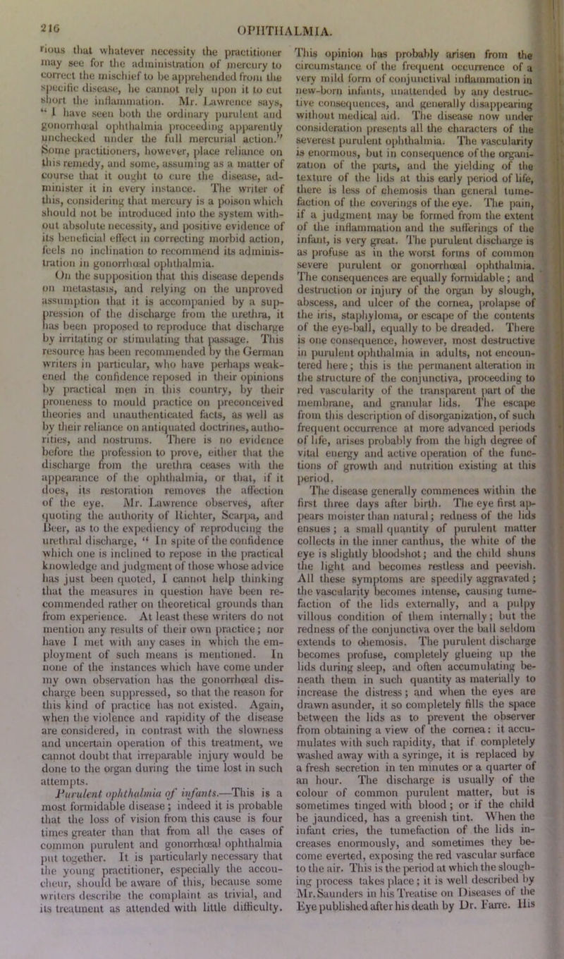 rious tliut whatever necessity the practitioner may see for the administration of mercury to correct the mischief to Ik* apprehended from the specific disease, he cannot rely upon it to cut short the inflammation. Mr. Lawrence says, “ 1 have seen both the ordinary purulent and gonorrhoeal ophthalmia proceeding apparently unchecked under the full mercurial action.” Some practitioners, however, place reliance on this remedy, and some, assuming as a matter of course that it ought to cure the disease, ad- minister it in every instance. The writer of this, considering that mercury is a poison which should not be introduced into the system with- out absolute necessity, and positive evidence of its beneficial effect in correcting morbid action, feels no inclination to recommend its adminis- tration in gonorrhoeal ophthalmia. On the supposition that this disease depends on metastasis, and relying on the unproved assumption that it is accompanied by a sup- pression of the discharge from the urethra, it lias been proposed to reproduce that discharge by irritating or stimulating that passage. This resource has been recommended by the German writers in particular, who have perhaps weak- ened the confidence reposed in their opinions by practical men in this country, by their proneness to mould practice on preconceived theories and unauthenticated facts, as well as by their reliance on antiquated doctrines, autho- rities, and nostrums. There is no evidence before the profession to prove, either that the discharge from the urethra ceases with the appearance of the ophthalmia, or that, if it does, its restoration removes the affection of the eye. Mr. Lawrence observes, after quoting the authority of Richter, Scarpa, and Beer, as to the expediency of reproducing the urethral discharge, “ In spite of the confidence which one is inclined to repose in the practical knowledge and judgment of those whose advice has just been quoted, I cannot help thinking that the measures in question have been re- commended rather on theoretical grounds than from experience. At least these writers do not mention any results of their own practice; nor have I met with any cases in which the em- ployment of such means is mentioned. In none of the instances which have come under my own observation has the gonorrhoeal dis- charge been suppressed, so that the reason for this kind of practice has not existed. Again, when the violence and rapidity of the disease are considered, in contrast with the slowness and uncertain operation of this treatment, we cannot doubt that irreparable injury would be done to the organ during the time lost in such attempts. Purulent ophthalmia of infants.—This is a most formidable disease ; indeed it is probable that the loss of vision from this cause is four times greater than that from all the cases of common purulent and gonorrhoeal ophthalmia put together. It is particularly necessary that the young practitioner, especially the accou- cheur, should be aware of this, because some writers describe the complaint as trivial, and its treatment as attended with little difficulty. This opinion has probably arisen from the circumstance of the frequent occurrence of u very mild form of conjunctival inflammation in new-born infants, unattended by any destruc- tive consequences, and generally disappearing without medical aid. The disease now under consideration presents all the characters of the severest purulent ophthalmia. The vascularity is enormous, but in consequence of the organi- zation of the parts, and the yielding of the texture of the lids at this early period of life, there is less of chemosis than general tume- faction of the coverings of the eye. The pain, if a judgment may be formed from the extent of the inflammation and the sufferings of the infant, is very great. The puruleut discharge is as profuse as in the worst forms of common severe purulent or gonorrhoeal ophthalmia. The consequences are equally formidable; and destruction or injury of the organ by slough, abscess, and ulcer of the cornea, prolapse of the iris, staphyloma, or escape of the contents of the eye-ball, equally to be dreaded. There is one consequence, however, most destructive in purulent ophthalmia in adults, not encoun- tered here; this is the permanent alteration in the structure of the conjunctiva, proceeding to red vascularity of the transparent part of the membrane, and granular lids. The escape from this description of disorganization, of such frequent occurrence at more advanced periods of life, arises probably from the high degree of vital energy and active operation of the func- tions of growth and nutrition existing at this period. The disease generally commences within the first three days after birth. The eye first ap- pears moister than natural; redness of the lids ensues; a small quantity of purulent matter collects in the inner cantlius, the white of the eye is slightly bloodshot; and the child shuns the light and becomes restless and peevish. All these symptoms are speedily aggravated ; the vascularity becomes intense, causing tume- faction of the lids externally, and a pulpy villous condition of them internally; but the redness of the conjunctiva over the ball seldom extends to ohemosis. The purulent discharge becomes profuse, completely glueing up the lids during sleep, and often accumulating be- neath them in such quantity as materially to increase the distress; and when the eyes are drawn asunder, it so completely fills the space between the lids as to prevent the observer from obtaining a view of the cornea: it accu- mulates with such rapidity, that if completely washed away with a syringe, it is replaced by a fresh secretion in ten minutes or a quarter of an hour. The discharge is usually of the colour of common purulent matter, but is sometimes tinged with blood ; or if the child be jaundiced, has a greenish tint. When the infant cries, the tumefaction of the lids in- creases enormously, and sometimes they be- come everted, exposing the red vascular surface to the air. This is the period at which the slough- ing process takes place; it is well described by Mr.Saunders in his Treatise on Diseases of die Eye published after his death by Dr. l’arre. His