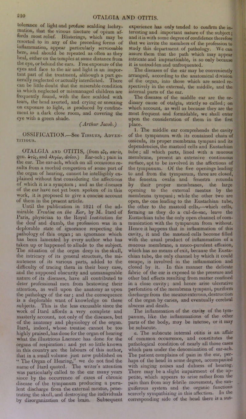 tolerance of light and profuse scalding lacliry- mation, that the vinous tincture of opium af- fords most relief. Blisterings, which may be resorted to in any of the preceding forms of mHammation, appear particularly serviceable here, and should be repeated as often as they heal, either on the temples at some distance from the eye, or behind the ears. Free exposure of the eyes and face to the air and light is an impor- tant part of the treatment, although a part ge- nerally neglected or actually interdicted. There can be little doubt that the miserable condition in which neglected or mismanaged children are frequently found, with the face scalded with tears, the head averted, and crying or sneezing on exposure to light, is produced by confine- ment to a dark close room, and covering the eye with a green shade. (Arthur Jacob.) OSSIFICATION.—See Tissues, Adven- titious. OTALGIA and OTITIS, (from ©!?, auris, gen. iroj, and aXytu, dolco.) Ear-ach ; pain in the ear. The ear-ach, which on all occasions re- sults from a morbid congestion of some part of the organ of hearing, cannot be intelligibly ex- plained without first considering the affections of which it is a symptom ; and as the diseases of the ear have not yet been spoken of in this work, it is proposed to give a concise account of them in the present article. Until the publication in 1821 of the ad- mirable Treatise on the Ear, by M. Itard of I’aris, physician to the Royal Institution for the deaf and dumb, the profession was in a deplorable state of ignorance respecting the pathology of this organ ; an ignorance which lias been lamented by every author who has taken up or happened to allude to the subject. The situation of the organ deep in the skull, the intricacy of its general structure, the mi- nuteness of its various parts, added to the difficulty of tracing them in their bony case, and the supposed obscurity and unmanageable nature of its diseases, have all contributed to deter professional men from bestowing their attention, as well upon the anatomy as upon the pathology of the ear ; and the consequence is a deplorable want of knowledge on these subjects. This is the less excusable since the work of Itard affords a very complete and masterly account, not only of the diseases, but of the anatomy and physiology of the organ. Itard, indeed, whose treatise cannot be too highly praised, has done for the organ of hearing what the illustrious Laennec has done for the organs of respiration : and yet so little known in this country are the labours of this author, that in a small volume just now published on “ The Organ of Hearing,” we do not find the name of Itard quoted. The writer’s attention was particularly called to the ear many years since by the occurrence of cases of chronic disease of the tymixinum producing a puru- lent discharge from the external meatus, pene- trating the skull, and destroying the individuals by disorganization of the brain. Subsequent experience has only tended to confirm the in- teresting and important nature of the subject; and it is with some degree of confidence therefore that we invite the members of the profession to study this department of pathology. We can assure them that the path which may appear intricate and impracticable, is so only because it is untrodden and unfrequented. The diseases of the ear may be conveniently arranged, according to the anatomical division of the organ, into those which are seated re- spectively in the external, the middle, and the internal parts of the ear. The diseases of the middle ear are the or- dinary cause of otalgia, strictly so called; on which account, as well as because they are the most frequent and formidable, we shall enter upon the consideration of them in the first place. 1. The middle ear comprehends the cavity of the tympanum with its contained chain of ossicula, its proper membrana tympani and its dependencies, the mastoid cells and Eustachian tube; all which pints, lined with a mucous membrane, present an extensive continuous surface, apt to be involved in the affections of the tympanum. Of the five openings leading to and from the tympanum, three are closed, the fenestra ovalis and fenestra rotunda by their proper membranes, the large opening to the external meatus by the membrana tympani; while the other two are open, the one leading to the Eustachian tube, the other to the mastoid cells,—which cells, forming as they do a cul-de-sac, leave the Eustachian tube the only open channel of com- munication with the tympanum from without. Hence it happens that in inflammation of this cavity, it and the mastoid cells become filled with the usual product of inflammation of a mucous membrane, a muco-purulent effusion, which has no means of exit, because the Eusta- chian tube, the only channel by which it could escape, is involved in the inflammation and closed by it. In this manner the delicate fabric of the ear is exposed to the pressure and other bad effects resulting from matter confined in a close cavity; and hence arise ulcerative perforation of the membrana tympani, puriform discharge from the meatus externus, destruction of the organ by caries, and eventually cerebral abscess and death. The inflammation of the cavity of the tym- panum, like the inflammations of the other parts of the body, may be intense, or it may be subacute. a. The subacute internal otitis is an affair of common occurrence, and constitutes the pathological condition of nearly all those cases which pass under the denomination of ear-ach. The patient complains of pain in the ear, per- haps of the head in some degree, accompanied with singing noises and dulness of hearing. There may be a slight impairment of the ap- petite, which appears to arise rather from the pain than from any febrile movement, the san- guiferous system and the organic functions scarcely sympathizing in this affection. In the corresponding side of the head there is a sus-