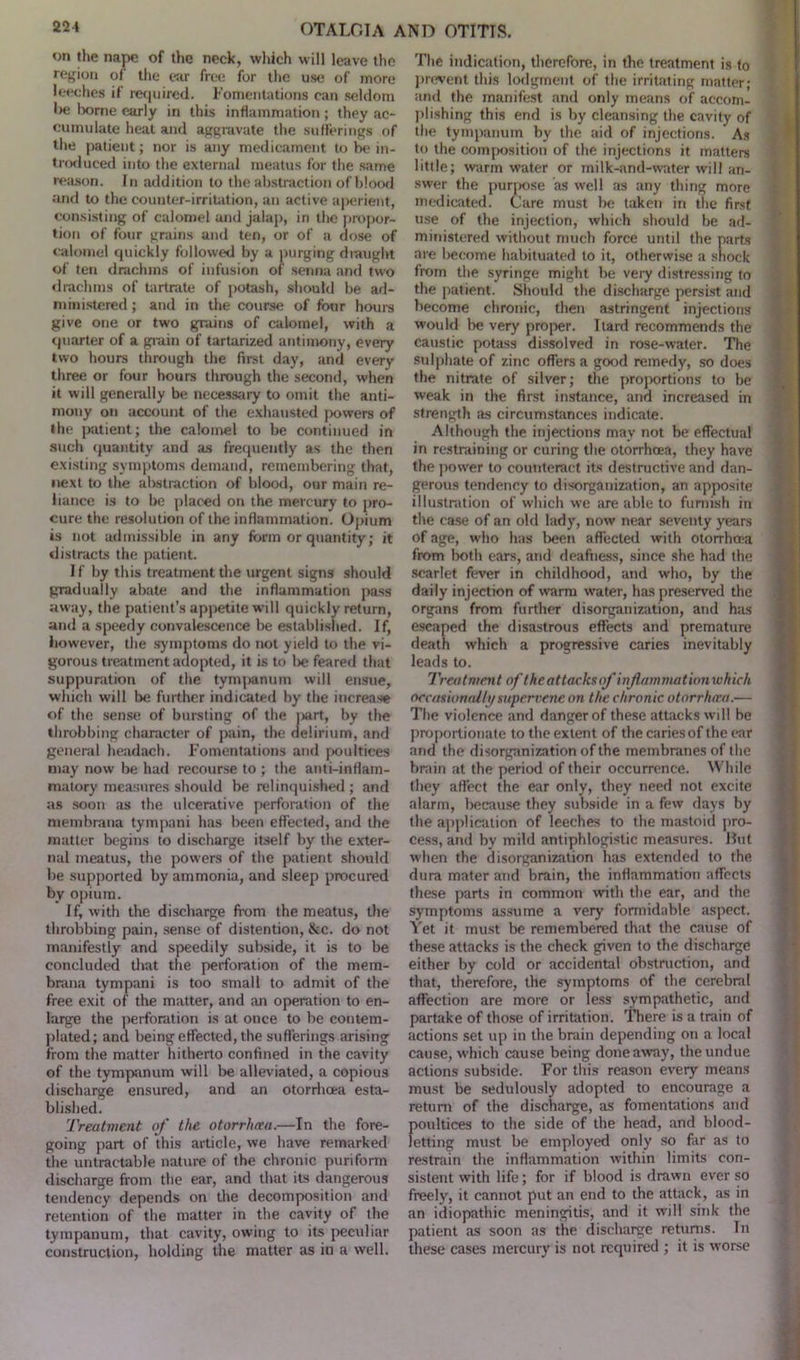 on the nape of the neck, which will leave the region of the ear free for the use of more leeches if required. Fomentations can seldom be borne early in this inflammation ; they ac- cumulate heal and aggravate the sufferings of the patient; nor is any medicament to be in- troduced into the external meatus for the same reason. In addition to the abstraction of blood and to the counter-irritation, an active aperient, consisting of calomel and jalap, in the propor- tion of four grains and ten, or of a dose of calomel quickly followed by a purging draught of ten drachms of infusion of senna and two drachms of tartrate of potash, should be ad- ministered ; and in the course of four hours give one or two grains of calomel, with a quarter of a grain of tartarized antimony, every two hours through the first day, and every three or four hours through the second, when it will generally be necessary to omit the anti- mony on account of the exhausted powers of the patient; the calomel to be continued in such quantity and as frequently as the then existing symptoms demand, remembering that, next to the abstraction of blood, our main re- liance is to be placed on the mercury to pro- cure the resolution of the inflammation. Opium is not admissible in any form or quantity; it distracts the patient. If by this treatment the urgent signs should gradually abate and the inflammation pass away, the patient’s appetite will quickly return, and a speedy convalescence be established. If, however, the symptoms do not yield to the vi- gorous treatment adopted, it is to be feared that suppuration of the tympanum will ensue, which will be further indicated by the increase of the sense of bursting of the jxirt, by the throbbing character of pain, the delirium, and general headach. Fomentations and poultices may now be had recourse to ; the anti-inflam- matory measures should be relinquished; and as soon as the ulcerative perforation of the membrana tympani has been effected, and the matter begins to discharge itself by the exter- nal meatus, the powers of the patient should be supported by ammonia, and sleep procured by opium. If, with the discharge from the meatus, the throbbing pain, sense of distention, &c. do not manifestly and speedily subside, it is to be concluded that the perforation of the mem- brana tympani is too small to admit of the free exit of the matter, and an operation to en- large the perforation is at once to be contem- plated; and being effected, the sufferings arising from the matter hitherto confined in the cavity of the tympanum will be alleviated, a copious discharge ensured, and an otorrhoea esta- blished. Treatment of the otorrhoea.—In the fore- going part of this article, we have remarked the untractable nature of the chronic puriform discharge from the ear, and that its dangerous tendency depends on the decomposition and retention of the matter in the cavity of the tympanum, that cavity, owing to its peculiar construction, holding the matter as in a well. The indication, therefore, in the treatment is to prevent this lodgment of the irritating matter; and the manifest and only means of accom- plishing this end is by cleansing the cavity of the tympanum by the aid of injections. As to the composition of the injections it matters little; warm water or milk-and-water will an- swer the purpose as well as any thing more medicated. Care must be taken in the first use of the injection, which should be ad- mmistered without much force until the parts are become habituated to it, otherwise a shock from the syringe might be very distressing to the patient. Should the discharge persist and become chronic, then astringent injections would be very proper. Itard recommends the caustic potass dissolved in rose-water. The sulphate of zinc offers a good remedy, so does the nitrate of silver; the proportions to be weak in the first instance, and increased in strength as circumstances indicate. Although the injections may not be effectual in restraining or curing the otorrhoea, they have the power to counteract its destructive and dan- gerous tendency to disorganization, an apposite illustration of which we are able to furnish in the case of an old lady, now near seventy years of age, who has been affected with otorrhoea from both ears, and deafness, since she had the scarlet fever in childhood, and who, by the daily injection of warm water, has preserved the organs from further disorganization, and has escaped the disastrous effects and premature death which a progressive caries inevitably leads to. Treatment of the attacks of injlnmmationwhich occasionally supervene on the chronic otorrhtra.— The violence and danger of these attacks will be proportionate to the extent of the caries of the ear and the disorganization of the membranes of the brain at the period of their occurrence. While they affect the ear only, they need not excite alarm, because they subside in a few days by the application of leeches to the mastoid pro- cess, and by mild antiphlogistic measures. But when the disorganization has extended to the dura mater and brain, the inflammation affects these parts in common with the ear, and the symptoms assume a very formidable aspect. Yet it must be remembered that the cause of these attacks is the check given to the discharge either by cold or accidental obstruction, and that, therefore, the symptoms of the cerebral affection are more or less sympathetic, and partake of those of irritation. There is a train of actions set up in the brain depending on a local cause, which cause being done away, the undue actions subside. For this reason every means must be sedulously adopted to encourage a return of the discharge, as fomentations and poultices to the side of the head, and blood- letting must be employed only so far as to restrain the inflammation within limits con- sistent with life; for if blood is drawn ever so freely, it cannot put an end to the attack, as in an idiopathic meningitis, and it will sink the patient as soon as the discharge returns. In these cases mercury is not required ; it is worse