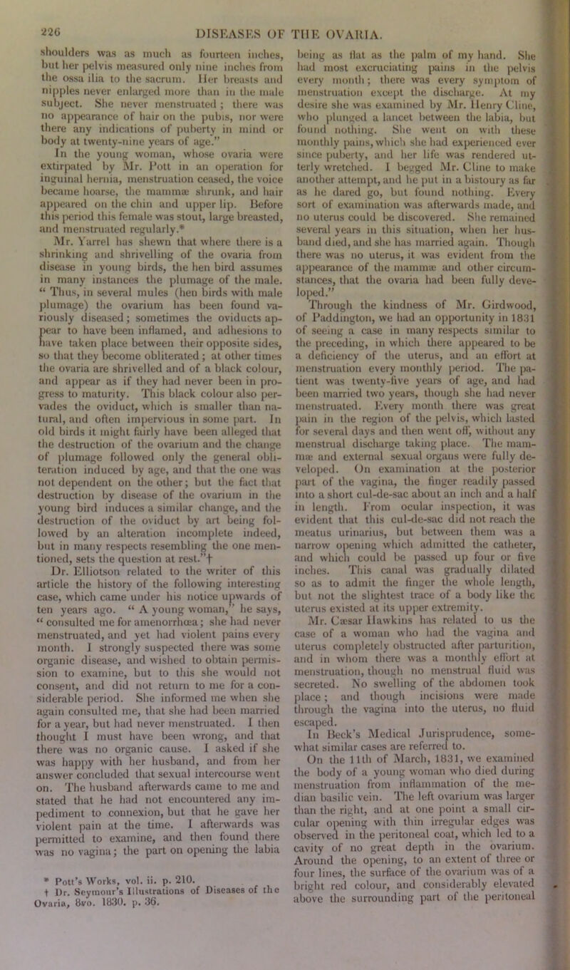 220 DISEASES OF shoulders was as much as fourteen inches, hut her pelvis measured only nine inches from the ossa ilia to the sacrum. Her breasts and nipples never enlarged more than in the male subject. She never menstruated ; there was no appearance of hair on the pubis, nor were there any indications of puberty in mind or body at twenty-nine years of age.” In the young woman, whose ovaria were extirpated by Mr. Pott in an operation for inguinal hernia, menstruation ceased, the voice became hoarse, the mammae shrunk, and hair appeared on the chin and upper lip. Before this period this female was stout, large breasted, and menstruated regularly.* Mr. Yarrel has shewn that where there is a shrinking and shrivelling of the ovaria from disease in young birds, the hen bird assumes in many instances the plumage of the male. “ Thus, in several mules (hen birds with male plumage) the ovarium has been found va- riously diseased; sometimes the oviducts ap- pear to have been inflamed, and adhesions to have taken place between their opposite sides, so that they become obliterated ; at other times the ovaria are shrivelled and of a black colour, and appear as if they had never been in pro- gress to maturity. This black colour also per- vades the oviduct, which is smaller than na- tural, and often impervious in some part. In old birds it might fairly have been alleged that the destruction of the ovarium and the change of plumage followed only the general obli- teration induced by age, and that the one was not dependent on the other; but the fact that destruction by disease of the ovarium in the young bird induces a similar change, and the destruction of the oviduct by art being fol- lowed by an alteration incomplete indeed, but in many respects resembling the one men- tioned, sets the question at rest.”f Dr. Elliotson related to the writer of this article the history of the following interesting case, which came under his notice upwards of ten years ago. “ A young woman,” he says, “ consulted me for amenorrhcea; she had never menstruated, and yet had violent pains every month. I strongly suspected there was some organic disease, and wished to obtain permis- sion to examine, but to this she would not consent, and did not return to me for a con- siderable period. She informed me when she again consulted me, that she had been married for a year, but had never menstruated. I then thought I must have been wrong, and that there was no organic cause. I asked if she was happy with her husband, and from her answer concluded that sexual intercourse went on. The husband afterwards came to me and stated that he had not encountered any im- pediment to connexion, but that he gave her violent pain at the time. I afterwards was permitted to examine, and then found there was no vagina; the part on opening the labia * Pott’s Works, vol. ii. p. 210. t Ur. Seymour’s Illustrations of Diseases of the Ovaria, 8vo. 1830. p. 36, TIIE OVARIA. being as Hat as the palm of my hand. She hud most excruciating pains in the pelvis every month; there was every symptom of menstruation except the discharge. At my desire she was examined by Mr. llenry Cline, who plunged a lancet between the labia, but found nothing. She went on with these monthly pains, which she had experienced ever since puberty, and her life was rendered ut- terly wretched. I begged Mr. Cline to make another attempt, and he put in a bistoury as far as he dared go, but found nothing. Every sort of examination was afterwards made, and no uterus could be discovered. She remained several years in this situation, when her hus- band died, and she has married again. Though there was no uterus, it was evident from the appearance of the mammae and other circum- stances, that the ovaria had been fully deve- loped.” Through the kindness of Mr. Girdwood, of Paddington, we had an opportunity in 1831 of seeing a case in many respects similar to the preceding, in which there appeared to be a deficiency of the uterus, and an effort at menstruation every monthly period. The pa- tient was twenty-five years of age, and had been married two years, though she had never menstruated. Every month there was great pain in the region of the pelvis, which lasted for several days and then went off, without any menstrual discharge ticking place. The mam- ma; and external sexual organs were fully de- veloped. On examination at the posterior part of the vagina, the finger readily passed into a short cul-de-sac about an inch and a half in length. From ocular inspection, it was evident that this cul-de-sac did not reach the meatus urinarius, but between them was a narrow opening which admitted the catheter, and which could be passed up four or five inches. This canal was gradually dilated so as to admit the finger the whole length, but not the slightest trace of a body like the uterus existed at its upper extremity. Mr. Ca;sar Hawkins has related to us the case of a woman who had the vagina and uterus completely obstructed after parturition, and in whom there was a monthly effort at menstruation, though no menstrual fluid was secreted. No swelling of the abdomen took place; and though incisions were made through the vagina into the uterus, no fluid escaped. In Beck’s Medical Jurisprudence, some- what similar cases are referred to. On the 11th of March, 1831, we examined the body of a young woman who died during menstruation from inflammation of the me- dian basilic vein. The left ovarium was larger than the right, and at one point a small cir- cular opening with thin irregular edges was observed in the peritoneal coat, which led to a cavity of no great depth in the ovarium. Around the opening, to an extent of three or four lines, the surface of the ovarium was of a bright red colour, and considerably elevated above the surrounding part of the peritoneal