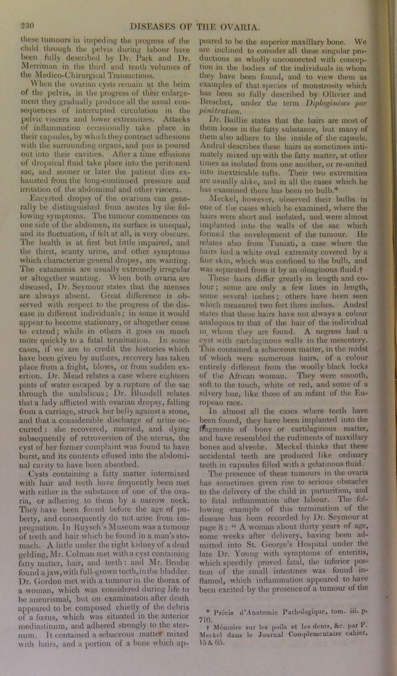 these tumours in impeding the progress of the child through the pelvis during labour have been fully described by Dr. Park and Dr. JVlerrirnan in the third and tenth volumes of the Medico-Chirurgieal Transactions. When the ovarian cysts remain at the brim of the pelvis, in the progress of their enlarge- ment they gradually produce all the usual con- sequences of interrupted circulation in the pelvic viscera and lower extremities. Attacks of inflammation occasionally take place in their capsules, by which they contract adhesions with the surrounding organs, and pus is poured out into their cavities. After a time effusions of dropsical fluid take place into the peritoneal sac, and sooner or later the patient dies ex- hausted from the long-continued pressure and irritation of the abdominal and other viscera. Encysted dropsy of the ovarium can gene- rally be distinguished from ascites by the fol- lowing symptoms. The tumour commences on one side of the abdomen, its surface is unequal, and its fluctuation, if felt at all, is very obscure. The health is at first but little impaired, and the thirst, scanty urine, and other symptoms which characterize general dropsy, are wanting. The catamenia are usually extremely irregular or altogether wanting. W hen both ovaria are diseased, Dr. Seymour states that the menses are always absent. Great difference is ob- served with respect to the progress of die dis- ease in different individuals; in some it would appear to become stationary, or altogether cease to extend; while in others it goes on much more quickly to a fatal termination. In some cases, if we are to credit the histories which have been given by authors, recovery has taken place from a fright, blows, or from sudden ex- ertion. Dr. Mead relates a case where eighteen pints of water escaped by a rupture of the sac through the umbilicus; Dr. Blundell relates that a lady afflicted with ovarian dropsy, falling from a carriage, struck her belly against a stone, and that a considerable discharge of urine oc- curred : she recovered, married, and dying subsequently of retroversion of the uterus, the cyst of her former complaint was found to have burst, and its contents effused into the abdomi- nal cavity to have been absorbed. Cysts containing a fatty matter intermixed with hair and teeth have frequently been met with either in the substance of one of the ova- ria, or adhering to them by a narrow neck. They have been found before the age of pu- berty, and consequently do not arise from im- pregnation. In Ruysch’s Museum was a tumour of teeth and hair which he found in a man’s sto- mach. A little under the right kidney of a dead gelding, Mr. Colman met with a cyst containing fatty matter, hair, and teeth : and Mr. Brodie found ajaw,with full-grown teeth,in the bladder. Dr. Gordon met with a tumour in the thorax of a woman, which was considered during life to be aneurismal, but on examination after death appeared to be composed chiefly of the debris of a fcetus, which was situated in the anterior mediastinum, and adhered strongly to the ster- num. J t contained a sebaceous matter mixed with hairs, and a portion ol a bone which ap- peared to be the superior maxillary bone. We are inclined to consider all these singular pro- ductions as wholly unconnected with concep- tion in the bodies of the individuals in whom they have been found, and to view them as examples of that species of monstrosity which has been so fully described by Ollivier and Breschet, under the term Diplogeneses par penetration. Dr. Baillie states that the hairs are most of them loose in the fatty substance, but many of them also adhere to the inside of the capsule. Andral describes these hairs as sometimes inti- mately mixed up with the fatty matter, at other times as isolated from one another, or re-united into inextricable tufts. Their two extremities are usually alike, and in all the cases which he has examined there has been no bulb.* ■Meckel, however, observed their bulbs in one of the cases which he examined, where the hairs were short and isolated, and were almost implanted into the walls of the sac which formed the envelopment of the tumour. He relates also from Tuniati, a case where the hairs had a white oval extremity covered by a fine skin, which was confined to the bulb, and was separated from it by an oleaginous fluid.f These hairs differ greatly in length and co- lour ; some are only a few lines in length, some several inches; others have been seen which measured two feet three inches. Andral states that these hairs have not always a colour analogous to that of the hair of the individual in whom they are found. A negress had a cyst with cartilaginous walls in the mesentery. This contained a sebaceous matter, in the midst of which were numerous hairs, of a colour entirely different from the woolly black locks of the African woman. They were smooth, soft to the touch, white or red, and some of a silvery hue, like those of an infant of the Eu- ropean race. In almost all the cases where teeth have been found, they have been implanted into the fragments of bony or cartilaginous matter, and have resembled the rudiments of maxillary bones and alveolae. Meckel thinks that these accidental teeth are produced like ordinary teeth in capsules filled with a gelatinous fluid. The presence of these tumours in the ovaria has sometimes given rise to serious obstacles to the delivery of the child in parturition, and to fatal inflammation after labour. The fol- lowing example of this termination of the disease has been recorded by Dr. Seymour at page 8 : “A woman about thirty years of age, some weeks after delivery, having been ad- mitted into St. George’s Hospital under the late Dr. Young with symptoms of enteritis, w'hicli speedily proved fatal, the inferior por- tion of the small intestines was found in- flamed, which inflammation appeared to have been excited by the presence of a tumour of the * Precis d’.Anatomic Patliologiquc, tom. iii. p« 710. t Mcmoirc sur les poils et les dents, &c. par r. Meckel dans le Journal Compleuientaire adder, 15 & 05.